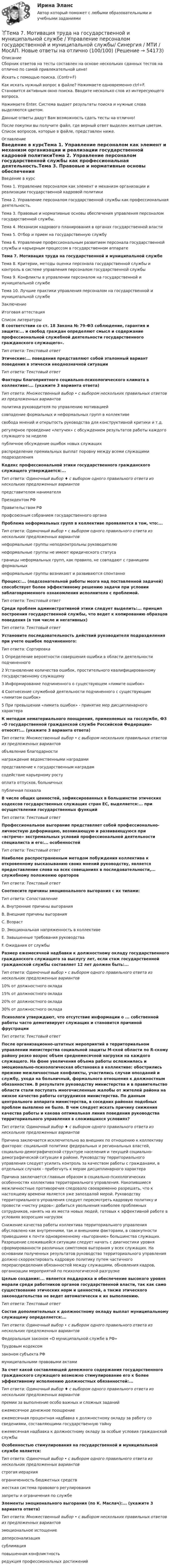     
            Описание
            Сборник ответов на тесты составлен на основе нескольких сданных тестов на отлично по самой привлекательной цене!Искать с помощью поиска. (Contr+F)Как искать нужный вопрос в файле? Нажимаете одновременно ctrl+F. Становится активным окно поиска. Вводите несколько слов из интересующего вопроса.Нажимаете Enter. Система выдает результаты поиска и нужные слова выделяются цветом.Данные ответы дадут Вам возможность сдать тесты на отлично!После покупки вы получите файл, где верный ответ выделен желтым цветом. Список вопросов, которые в файле, представлен ниже. 
            Оглавление
            Введение в курсТема 1. Управление персоналом как элемент и механизм организации и реализации государственной кадровой политикиТема 2. Управление персоналом государственной службы как профессиональная деятельность.Тема 3. Правовые и нормативные основы обеспечения управления персоналом государственной службы.Тема 4. Механизм кадрового планирования в органах государственной властиТема 5. Отбор и прием на государственную службуТема 6. Управление профессиональным развитием персонала государственной службы и карьерным процессом в государственном аппаратеТема 7. Мотивация труда на государственной и муниципальной службеТема 8. Критерии, методы оценки персонала государственной службы и контроль в системе управления персоналом государственной службыТема 9. Конфликты в управлении персоналом на государственной и муниципальной службеТема 10. Лучшие практики управления персоналом на государственной и муниципальной службеЗаключениеИтоговая аттестация 
            Список литературы
            В соответствии со ст. 18 Закона № 79-ФЗ соблюдение, гарантия и защита:... и свобод граждан определяют смысл и содержание профессиональной служебной деятельности государственного гражданского служащего».Тип ответа: Текстовый ответЭтические:... поведения представляют собой эталонный вариант поведения в этически неоднозначной ситуацииТип ответа: Текстовый ответФакторы благоприятного социально-психологического климата в коллективе:... (укажите 3 варианта ответа)Тип ответа: Множественный выбор • с выбором нескольких правильных ответов из предложенных вариантовполитика руководителя по управлению мотивациейсовпадение формальных и неформальных групп в коллективесвобода мнений и открытость руководства для конструктивной критики и т.д.регулярное проведение «летучек» с обсуждением результатов работы каждого служащего за неделюпубличное обсуждение ошибок новых служащихраспределение премиальных выплат поровну между всеми служащими подразделенияКодекс профессиональной этики государственного гражданского служащего утверждается:...Тип ответа: Одиночный выбор ♦ с выбором одного правильного ответа из нескольких предложенных вариантовпредставителем нанимателяПрезидентом РФПравительством РФпрофсоюзным собранием государственного органаПроблема неформальных групп в коллективе проявляется в том, что:...Тип ответа: Одиночный выбор • с выбором одного правильного ответа из нескольких предложенных вариантовнеформальные группы неподконтрольны руководителюнеформальные группы не имеют юридического статусаграницы неформальных групп, как правило, не совпадают с границами формальныхнеформальные группы возникают и развиваются спонтанноПроцесс:... (подсознательной работы мозга над поставленной задачей) способствует более эффективному решению задачи при условии заблаговременного ознакомления исполнителя с проблемой.Тип ответа: Текстовый ответСреди проблем административной этики следует выделить:... принцип построения государственной службы, что ведет к копированию образцов поведения (в том числе и негативных)Тип ответа: Текстовый ответУстановите последовательность действий руководителя подразделения при учете ошибок подчиненного:Тип ответа: Сортировка1 Определение вероятности совершения ошибки в области деятельности подчиненного2 Установление количества ошибок, простительного квалифицированному государственному служащему3 Информирование подчиненного о существующем «лимите ошибок»4 Соотнесение служебной деятельности подчиненного с существующим «лимитом ошибок»5 При превышении «лимита ошибок» - принятие мер дисциплинарного характераК методам нематериального поощрения, применяемых на госслужбе, ФЗ «О государственной гражданской службе Российской Федерации» относят:... (укажите 3 варианта ответа)Тип ответа: Множественный выбор • с выбором нескольких правильных ответов из предложенных вариантовобъявление благодарностинаграждение ведомственными наградамипредставление к государственным наградамсодействие карьерному ростуоплата отпусков, больничныхпубличная похвалаВ числе общих ценностей, зафиксированных в большинстве этических кодексов государственных служащих стран ЕС, выделяется:... при осуществлении государственных функцийТип ответа: Текстовый ответПрофессиональное выгорание представляет собой профессионально-личностную деформацию, возникающую и развивающуюся при «встрече» экстремальных условий профессиональной деятельности специалиста и его:... особенностейТип ответа: Текстовый ответНаиболее распространенным методом побуждения коллектива к откровенному высказыванию своих мнений руководству, является предоставление слова на всех совещаниях в последовательности,... служебному положению ораторовТип ответа: Текстовый ответСоотнесите причины эмоционального выгорания с их типами:Тип ответа: СопоставлениеА. Внутренние причины выгоранияВ. Внешние причины выгоранияС. ВозрастD. Эмоциональная напряженность в коллективеЕ. Завышенные требования руководстваF. Ожидания от службыРазмер ежемесячной надбавки к должностному окладу государственного гражданского служащего за выслугу лет, если стаж государственной гражданской службы составляет 12 лет должен быть:...Тип ответа: Одиночный выбор • с выбором одного правильного ответа из нескольких предложенных вариантов10% от должностного оклада15% от должностного оклада20% от должностного оклада30% от должностного окладаПсихологи утверждают, что отсутствие информации о ... собственной работы часто демотивирует служащих и становится причиной фрустрацииТип ответа: Текстовый ответПосле организационно-штатных мероприятий в территориальном управлении министерства социальной защиты М-ской области по R-скому району резко возрос объем среднемесячной нагрузки на каждого служащего. На фоне увеличения объема работы осложнилась и эмоционально-психологическая обстановка в коллективе: обострились прежние межличностные конфликты, участились случаи опозданий и службу, ухода на больничный, формального отношения к должностным обязанностям. В результате руководству министерства и в правительство области стали поступать многочисленные жалобы от жителей района на низкое качество работы сотрудников министерства. По данным центрального аппарата министерства, в соседних районах подобных проблем выявлено не было. В чем следует искать причину снижения качества работы и какова оптимальная линия поведения руководства территориального управления в сложившихся условиях?Тип ответа: Одиночный выбор ♦ с выбором одного правильного ответа из нескольких предложенных вариантовПричина заключается исключительно во внешних по отношению к коллективу факторах: социальной политике федеральных и региональных властей, социально-демографической структуре населения и текущей социально-демографической ситуации в районе. Руководству территориального управления следует усилить контроль за качеством работы с гражданами, в отдельных случаях - прибегнуть к мерам дисциплинарного характераПричина заключается главным образом в социально-психологических особенностях коллектива территориального управления. Накопившиеся межличностные противоречия следовало своевременно разрешать, что к настоящему времени является уже запоздалой мерой. Руководству территориального управления следует пересмотреть кадровую политику и провести «чистку рядов»: добиться увольнения наиболее проблемных сотрудников, нанять на их места новых людей, готовых к эффективной работе в условиях возросших нагрузокСнижение качества работы коллектива территориального управления обусловлено как внутренними, так и внешними факторами, в совокупности приведшими к почти одновременному «выгоранию» большинства служащих. Разрешение сложившейся ситуации следует начать с диагностики уровня сформированности различных симптомов выгорания у всех служащих. На основании полученных результатов руководство территориального управления должно скорректировать кадровую политику путем частичного перераспределения обязанностей между служащими, обновления кадров, организации мероприятий по психологической разгрузкеЦелью создания:... является поддержка и обеспечение высокого уровня морали среди работников органов государственной власти, так как само существование этических норм и ценностей, а также этического законодательства не ведет автоматически к их выполнению.Тип ответа: Текстовый ответСостав дополнительных к должностному окладу выплат муниципальному служащему определяется:...Тип ответа: Одиночный выбор • с выбором одного правильного ответа из нескольких предложенных вариантовФедеральным законом «О муниципальной службе в РФ»Трудовым кодексомзаконом субъекта РФмуниципальными правовыми актамиЗа счет какой составляющей денежного содержания государственного гражданского служащего возможно стимулирование его к более эффективному исполнению должностных обязанностей:...Тип ответа: Одиночный выбор ♦ с выбором одного правильного ответа из нескольких предложенных вариантовпремии за выполнение особо важных и сложных заданийежемесячное денежное поощрениеежемесячная процентная надбавка к должностному окладу за работу со сведениями, составляющими государственную тайнуежемесячная надбавка к должностному окладу за особые условия гражданской службыОсобенностью стимулирования на государственной и муниципальной службе является:Тип ответа: Одиночный выбор • с выбором одного правильного ответа из нескольких предложенных вариантовстрогая иерархияограниченность бюджетных средствжесткая система правового регулированиязапреты и ограничения по службеЭлементы эмоционального выгорания (по К. Маслач):... (укажите 3 варианта ответа)Тип ответа: Множественный выбор • с выбором нескольких правильных ответов из предложенных вариантовэмоциональное истощениедеперсонализациясублимацияповышенная конфликтностьредукция профессиональных достижений
            
            
            Тема 7 Логистика🏅Тема 7. Мотивация труда на государственной и муниципальной службе / Управление персоналом государственной и муниципальной службы/ Синергия / МТИ / МосАП. Новые ответы на отлично (100/100)ТЕМА 7 ПОСТАВЩИКИ ТОВАРОВ И КРИТЕРИИ ВЫБОРА. ОСНОВНЫЕ ФАКТОРЫ И КРИТИЕРИИ ВЫБОРАТема 7. СТИЛИСТИКА ЧАСТЕЙ РЕЧИТема 7. ТИПЫ РЫНОЧНЫХ СТРУКТУР. СОВЕРШЕННАЯ КОНКУРЕНЦИЯ🏅Тема 7. Физическая культура в профессиональной деятельности Ответы на отлично! (100/100) Синергия / МТИ / МосАПТема 8. Аудиторская проверка учета финансовых результатовТема 6. ХАРАКТЕРИСТИКА ПЕРЕГОВОРОВ. ЭТАПЫ ПРОВЕДЕ..Тема 6 Целеполагание, планирование, исполнение🌞Тема 6. Экономика труда / Экономика и финансы организации /Синергия / МТИ / МосАП. Новый сборник на отлично! Гарантия высокой оценки!Тема 7. Teacher developmentТема 7. Аудит учета расчетных и кредитных операцийТема 7. Выборочный методТема 7. Государственный кредит и государственный д...ТК - 7. Задание