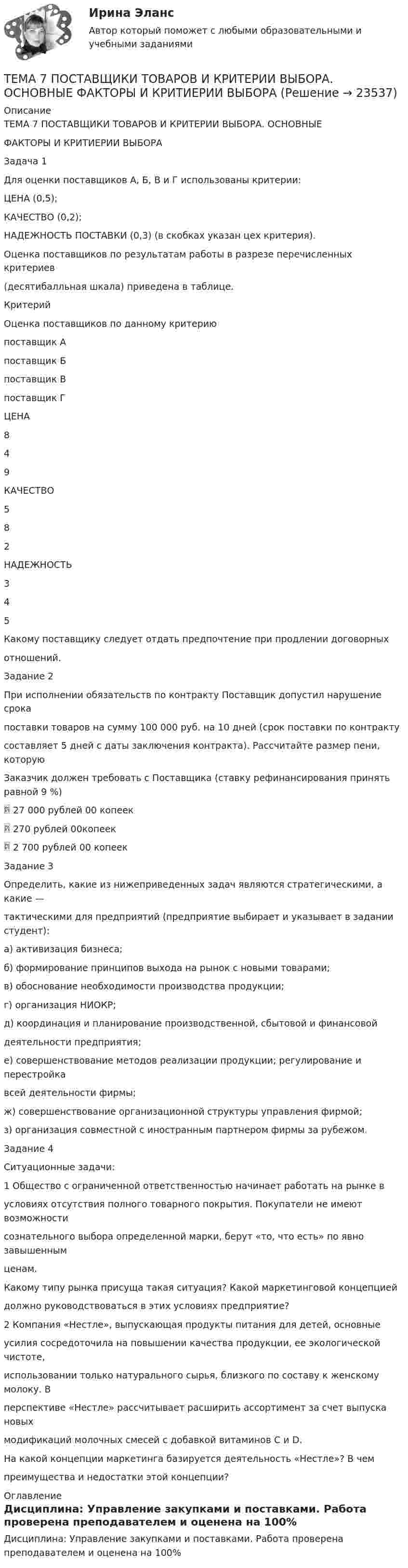      
          Описание
          ТЕМА 7 ПОСТАВЩИКИ ТОВАРОВ И КРИТЕРИИ ВЫБОРА. ОСНОВНЫЕФАКТОРЫ И КРИТИЕРИИ ВЫБОРАЗадача 1Для оценки поставщиков А, Б, В и Г использованы критерии:ЦЕНА (0,5);КАЧЕСТВО (0,2);НАДЕЖНОСТЬ ПОСТАВКИ (0,3) (в скобках указан цех критерия).Оценка поставщиков по результатам работы в разрезе перечисленных критериев(десятибалльная шкала) приведена в таблице.КритерийОценка поставщиков по данному критериюпоставщик Апоставщик Бпоставщик Впоставщик ГЦЕНА849КАЧЕСТВО582НАДЕЖНОСТЬ345Какому поставщику следует отдать предпочтение при продлении договорныхотношений.Задание 2При исполнении обязательств по контракту Поставщик допустил нарушение срокапоставки товаров на сумму 100 000 руб. на 10 дней (срок поставки по контрактусоставляет 5 дней с даты заключения контракта). Рассчитайте размер пени, которуюЗаказчик должен требовать с Поставщика (ставку рефинансирования принять равной 9 %) 27 000 рублей 00 копеек 270 рублей 00копеек 2 700 рублей 00 копеекЗадание 3Определить, какие из нижеприведенных задач являются стратегическими, а какие —тактическими для предприятий (предприятие выбирает и указывает в задании студент):а) активизация бизнеса;б) формирование принципов выхода на рынок с новыми товарами;в) обоснование необходимости производства продукции;г) организация НИОКР;д) координация и планирование производственной, сбытовой и финансовойдеятельности предприятия;е) совершенствование методов реализации продукции; регулирование и перестройкавсей деятельности фирмы;ж) совершенствование организационной структуры управления фирмой;з) организация совместной с иностранным партнером фирмы за рубежом.Задание 4Ситуационные задачи:1 Общество с ограниченной ответственностью начинает работать на рынке вусловиях отсутствия полного товарного покрытия. Покупатели не имеют возможностисознательного выбора определенной марки, берут «то, что есть» по явно завышеннымценам.Какому типу рынка присуща такая ситуация? Какой маркетинговой концепциейдолжно руководствоваться в этих условиях предприятие?2 Компания «Нестле», выпускающая продукты питания для детей, основныеусилия сосредоточила на повышении качества продукции, ее экологической чистоте,использовании только натурального сырья, близкого по составу к женскому молоку. Вперспективе «Нестле» рассчитывает расширить ассортимент за счет выпуска новыхмодификаций молочных смесей с добавкой витаминов С и D.На какой концепции маркетинга базируется деятельность «Нестле»? В чемпреимущества и недостатки этой концепции? 
          Оглавление
          Дисциплина: Управление закупками и поставками. Работа проверена преподавателем и оценена на 100% 
            
            
            🏅Тема 7. Мотивация труда на государственной и муниципальной службе / Управление персоналом государственной и муниципальной службы/ Синергия / МТИ / МосАП. Новые ответы на отлично (100/100)ТЕМА 7 ПОСТАВЩИКИ ТОВАРОВ И КРИТЕРИИ ВЫБОРА. ОСНОВНЫЕ ФАКТОРЫ И КРИТИЕРИИ ВЫБОРАТема 7. СТИЛИСТИКА ЧАСТЕЙ РЕЧИТема 7. ТИПЫ РЫНОЧНЫХ СТРУКТУР. СОВЕРШЕННАЯ КОНКУРЕНЦИЯ🏅Тема 7. Физическая культура в профессиональной деятельности Ответы на отлично! (100/100) Синергия / МТИ / МосАПТема 8. Аудиторская проверка учета финансовых результатовТема 8 Индустриальный период цивилизацииТема 6 Целеполагание, планирование, исполнение🌞Тема 6. Экономика труда / Экономика и финансы организации /Синергия / МТИ / МосАП. Новый сборник на отлично! Гарантия высокой оценки!Тема 7. Teacher developmentТема 7. Аудит учета расчетных и кредитных операцийТема 7. Выборочный методТема 7. Государственный кредит и государственный д...ТК - 7. Задание🌞Тема 7. Затраты организации, себестоимость продукции / Экономика и финансы организации /Синергия / МТИ / МосАП. Новый сборник на отлично! Гарантия высокой оценки!