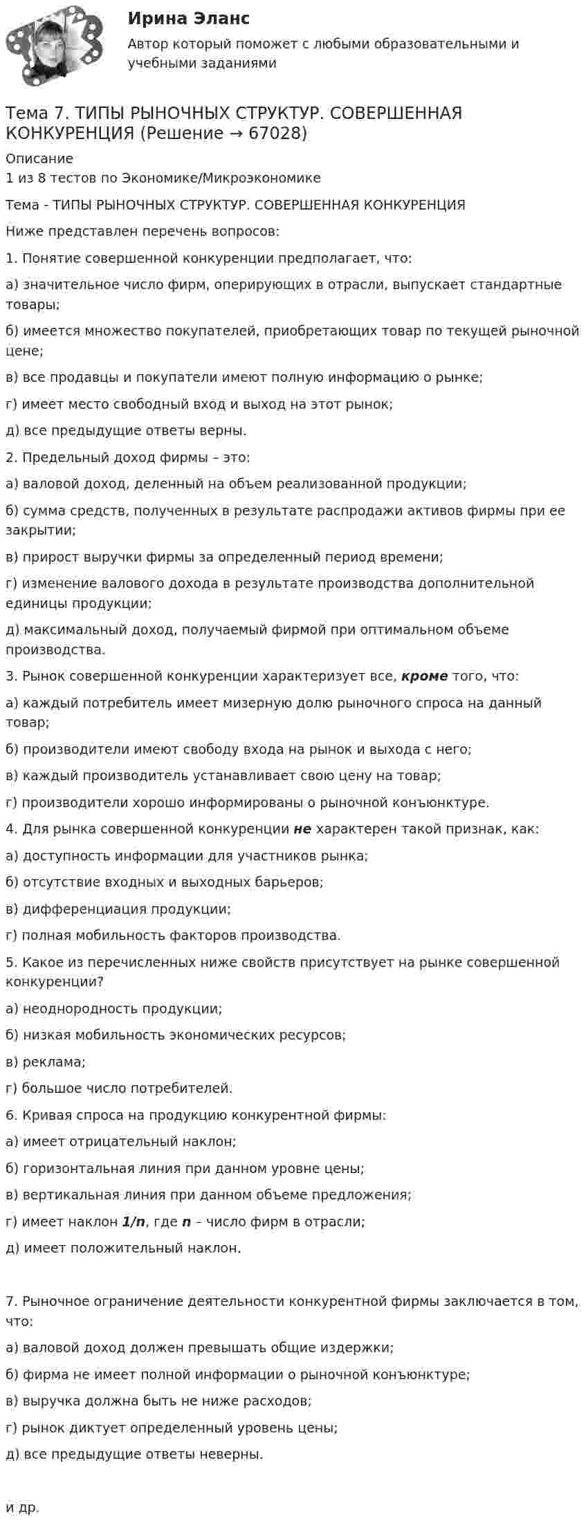      
            Описание
            1 из 8 тестов по Экономике/МикроэкономикеТема - ТИПЫ РЫНОЧНЫХ СТРУКТУР. СОВЕРШЕННАЯ КОНКУРЕНЦИЯНиже представлен перечень вопросов:1. Понятие совершенной конкуренции предполагает, что:а) значительное число фирм, оперирующих в отрасли, выпускает стандартные товары;б) имеется множество покупателей, приобретающих товар по текущей рыночной цене;в) все продавцы и покупатели имеют полную информацию о рынке;г) имеет место свободный вход и выход на этот рынок; д) все предыдущие ответы верны. 2. Предельный доход фирмы – это:а) валовой доход, деленный на объем реализованной продукции;б) сумма средств, полученных в результате распродажи активов фирмы при ее закрытии;в) прирост выручки фирмы за определенный период времени;г) изменение валового дохода в результате производства дополнительной единицы продукции;д) максимальный доход, получаемый фирмой при оптимальном объеме производства. 3. Рынок совершенной конкуренции характеризует все, кроме того, что:а) каждый потребитель имеет мизерную долю рыночного спроса на данный товар;б) производители имеют свободу входа на рынок и выхода с него;в) каждый производитель устанавливает свою цену на товар;г) производители хорошо информированы о рыночной конъюнктуре. 4. Для рынка совершенной конкуренции не характерен такой признак, как:а) доступность информации для участников рынка;б) отсутствие входных и выходных барьеров;в) дифференциация продукции;г) полная мобильность факторов производства. 5. Какое из перечисленных ниже свойств присутствует на рынке совершенной конкуренции?а) неоднородность продукции;б) низкая мобильность экономических ресурсов;в) реклама;г) большое число потребителей. 6. Кривая спроса на продукцию конкурентной фирмы:а) имеет отрицательный наклон; б) горизонтальная линия при данном уровне цены;в) вертикальная линия при данном объеме предложения; г) имеет наклон 1/n, где n – число фирм в отрасли; д) имеет положительный наклон.7. Рыночное ограничение деятельности конкурентной фирмы заключается в том, что:а) валовой доход должен превышать общие издержки;б) фирма не имеет полной информации о рыночной конъюнктуре;в) выручка должна быть не ниже расходов;г) рынок диктует определенный уровень цены;д) все предыдущие ответы неверны.и др.   
            
            
            Тема 7. СТИЛИСТИКА ЧАСТЕЙ РЕЧИТема 7. ТИПЫ РЫНОЧНЫХ СТРУКТУР. СОВЕРШЕННАЯ КОНКУРЕНЦИЯ🏅Тема 7. Физическая культура в профессиональной деятельности Ответы на отлично! (100/100) Синергия / МТИ / МосАПТема 8. Аудиторская проверка учета финансовых результатовТема 8 Индустриальный период цивилизации🏅Тема 8. Критерии, методы оценки персонала государственной службы и контроль в системе управления персоналом государственной службы / Управление персоналом государственной и муниципальной службы/ Синергия / МТИ / МосАП. Новые ответы на отлично🏅Тема 8. Профилактика профессиональных заболеваний и травматизма средствами физической культуры и спорта Ответы на отлично! (100/100) Синергия / МТИ / МосАПТема 7. Teacher developmentТема 7. Аудит учета расчетных и кредитных операцийТема 7. Выборочный методТема 7. Государственный кредит и государственный д...ТК - 7. Задание🌞Тема 7. Затраты организации, себестоимость продукции / Экономика и финансы организации /Синергия / МТИ / МосАП. Новый сборник на отлично! Гарантия высокой оценки!Тема 7 Логистика🏅Тема 7. Мотивация труда на государственной и муниципальной службе / Управление персоналом государственной и муниципальной службы/ Синергия / МТИ / МосАП. Новые ответы на отлично (100/100)