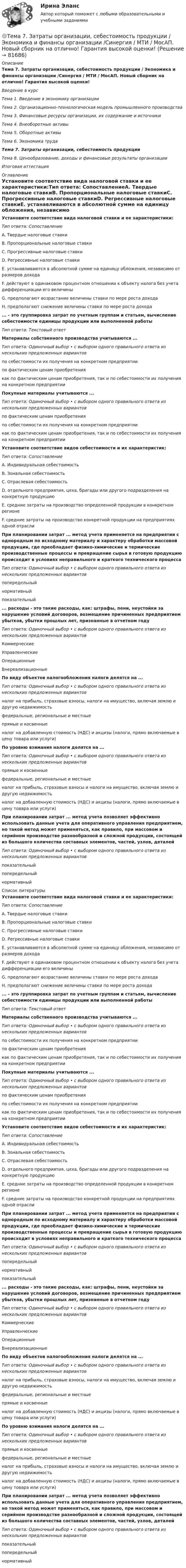     
            Описание
            Тема 7. Затраты организации, себестоимость продукции / Экономика и финансы организации /Синергия / МТИ / МосАП. Новый сборник на отлично! Гарантия высокой оценки!Введение в курсТема 1. Введение в экономику организацииТема 2. Организационно-технологическая модель промышленного производстваТема 3. Финансовые ресурсы организации, их содержание и источникиТема 4. Внеоборотные активыТема 5. Оборотные активыТема 6. Экономика трудаТема 7. Затраты организации, себестоимость продукцииТема 8. Ценообразование, доходы и финансовые результаты организацииИтоговая аттестация 
            Оглавление
            Установите соответствие вида налоговой ставки и ее характеристики:Тип ответа: СопоставлениеA. Твердые налоговые ставкиВ. Пропорциональные налоговые ставкиС. Прогрессивные налоговые ставкиD. Регрессивные налоговые ставкиЕ. устанавливаются в абсолютной сумме на единицу обложения, независимо от размеров доходаF. действуют в одинаковом процентном отношении к объекту налога без учета дифференциации его величиныG. предполагают возрастание величины ставки по мере роста доходаН. предполагают снижение величины ставки по мере роста дохода... - это группировка затрат по учетным группам и статьям, вычисление себестоимости единицы продукции или выполненной работыТип ответа: Текстовый ответМатериалы собственного производства учитываются ...Тип ответа: Одиночный выбор • с выбором одного правильного ответа из нескольких предложенных вариантовпо себестоимости их получения на конкретном предприятиипо фактическим ценам приобретениякак по фактическим ценам приобретения, так и по себестоимости их получения на конкретном предприятииПокупные материалы учитываются ...Тип ответа: Одиночный выбор • с выбором одного правильного ответа из нескольких предложенных вариантовпо фактическим ценам приобретенияпо себестоимости их получения на конкретном предприятиикак по фактическим ценам приобретения, так и по себестоимости их получения на конкретном предприятииУстановите соответствие видов себестоимости и их характеристик:Тип ответа: СопоставлениеА. Индивидуальная себестоимостьВ. Зональная себестоимостьС. Отраслевая себестоимостьD. отдельного предприятия, цеха, бригады или другого подразделения на конкретную продукциюЕ. средние затраты на производство определенной продукции в конкретном регионеF. средние затраты на производство конкретной продукции на предприятиях одной отраслиПри планировании затрат ... метод учета применяется на предприятии с однородным по исходному материалу и характеру обработки массовой продукции, где преобладает физико-химические и термические производственные процессы и превращение сырья в готовую продукцию происходит в условиях неправильного и краткого технического процессаТип ответа: Одиночный выбор • с выбором одного правильного ответа из нескольких предложенных вариантовпопередельныйнормативныйпоказательный... расходы - это такие расходы, как: штрафы, пени, неустойки за нарушение условий договоров, возмещение причиненных предприятием убытков, убытки прошлых лет, признанные в отчетном годуТип ответа: Одиночный выбор • с выбором одного правильного ответа из нескольких предложенных вариантовКоммерческиеУправленческиеОперационныеВнереализационныеПо виду объектов налогообложения налоги делятся на ...Тип ответа: Одиночный выбор • с выбором одного правильного ответа из нескольких предложенных вариантовналог на прибыль, страховые взносы, налоги на имущество, включая землю и другую недвижимостьфедеральные, региональные и местныепрямые и косвенныеналог на добавленную стоимость (НДС) и акцизы (налоги, прямо включаемые в цену товара или услуги)По уровню взимания налоги делятся на ...Тип ответа: Одиночный выбор • с выбором одного правильного ответа из нескольких предложенных вариантовпрямые и косвенныефедеральные, региональные и местныеналог на прибыль, страховые взносы и налоги на имущество, включая землю и другую недвижимостьналог на добавленную стоимость (НДС) и акцизы (налоги, прямо включаемые в цену товара или услуги)При планировании затрат ... метод учета позволяет эффективно использовать данные учета для оперативного управления предприятием, но такой метод может применяться, как правило, при массовом и серийном производстве разнообразной и сложной продукции, состоящей из большого количества составных элементов, частей, узлов, деталейТип ответа: Одиночный выбор • с выбором одного правильного ответа из нескольких предложенных вариантовпоказательныйпопередельныйнормативный 
            Список литературы
            Установите соответствие вида налоговой ставки и ее характеристики:Тип ответа: СопоставлениеA. Твердые налоговые ставкиВ. Пропорциональные налоговые ставкиС. Прогрессивные налоговые ставкиD. Регрессивные налоговые ставкиЕ. устанавливаются в абсолютной сумме на единицу обложения, независимо от размеров доходаF. действуют в одинаковом процентном отношении к объекту налога без учета дифференциации его величиныG. предполагают возрастание величины ставки по мере роста доходаН. предполагают снижение величины ставки по мере роста дохода... - это группировка затрат по учетным группам и статьям, вычисление себестоимости единицы продукции или выполненной работыТип ответа: Текстовый ответМатериалы собственного производства учитываются ...Тип ответа: Одиночный выбор • с выбором одного правильного ответа из нескольких предложенных вариантовпо себестоимости их получения на конкретном предприятиипо фактическим ценам приобретениякак по фактическим ценам приобретения, так и по себестоимости их получения на конкретном предприятииПокупные материалы учитываются ...Тип ответа: Одиночный выбор • с выбором одного правильного ответа из нескольких предложенных вариантовпо фактическим ценам приобретенияпо себестоимости их получения на конкретном предприятиикак по фактическим ценам приобретения, так и по себестоимости их получения на конкретном предприятииУстановите соответствие видов себестоимости и их характеристик:Тип ответа: СопоставлениеА. Индивидуальная себестоимостьВ. Зональная себестоимостьС. Отраслевая себестоимостьD. отдельного предприятия, цеха, бригады или другого подразделения на конкретную продукциюЕ. средние затраты на производство определенной продукции в конкретном регионеF. средние затраты на производство конкретной продукции на предприятиях одной отраслиПри планировании затрат ... метод учета применяется на предприятии с однородным по исходному материалу и характеру обработки массовой продукции, где преобладает физико-химические и термические производственные процессы и превращение сырья в готовую продукцию происходит в условиях неправильного и краткого технического процессаТип ответа: Одиночный выбор • с выбором одного правильного ответа из нескольких предложенных вариантовпопередельныйнормативныйпоказательный... расходы - это такие расходы, как: штрафы, пени, неустойки за нарушение условий договоров, возмещение причиненных предприятием убытков, убытки прошлых лет, признанные в отчетном годуТип ответа: Одиночный выбор • с выбором одного правильного ответа из нескольких предложенных вариантовКоммерческиеУправленческиеОперационныеВнереализационныеПо виду объектов налогообложения налоги делятся на ...Тип ответа: Одиночный выбор • с выбором одного правильного ответа из нескольких предложенных вариантовналог на прибыль, страховые взносы, налоги на имущество, включая землю и другую недвижимостьфедеральные, региональные и местныепрямые и косвенныеналог на добавленную стоимость (НДС) и акцизы (налоги, прямо включаемые в цену товара или услуги)По уровню взимания налоги делятся на ...Тип ответа: Одиночный выбор • с выбором одного правильного ответа из нескольких предложенных вариантовпрямые и косвенныефедеральные, региональные и местныеналог на прибыль, страховые взносы и налоги на имущество, включая землю и другую недвижимостьналог на добавленную стоимость (НДС) и акцизы (налоги, прямо включаемые в цену товара или услуги)При планировании затрат ... метод учета позволяет эффективно использовать данные учета для оперативного управления предприятием, но такой метод может применяться, как правило, при массовом и серийном производстве разнообразной и сложной продукции, состоящей из большого количества составных элементов, частей, узлов, деталейТип ответа: Одиночный выбор • с выбором одного правильного ответа из нескольких предложенных вариантовпоказательныйпопередельныйнормативный 
            
            
            Тема 7. Государственный кредит и государственный д...ТК - 7. Задание🌞Тема 7. Затраты организации, себестоимость продукции / Экономика и финансы организации /Синергия / МТИ / МосАП. Новый сборник на отлично! Гарантия высокой оценки!Тема 7 Логистика🏅Тема 7. Мотивация труда на государственной и муниципальной службе / Управление персоналом государственной и муниципальной службы/ Синергия / МТИ / МосАП. Новые ответы на отлично (100/100)ТЕМА 7 ПОСТАВЩИКИ ТОВАРОВ И КРИТЕРИИ ВЫБОРА. ОСНОВНЫЕ ФАКТОРЫ И КРИТИЕРИИ ВЫБОРАТема 7. СТИЛИСТИКА ЧАСТЕЙ РЕЧИТема 7. ТИПЫ РЫНОЧНЫХ СТРУКТУР. СОВЕРШЕННАЯ КОНКУРЕНЦИЯТЕМА 6 УПРАВЛЕНИЕ ТОВАРНЫМИ ЗАПАСАМИ В ПРОЦЕССЕ ЗАКУПОК И ПОСТАВОКТема 6. «Функции, модули, исключения»Тема 6. ХАРАКТЕРИСТИКА ПЕРЕГОВОРОВ. ЭТАПЫ ПРОВЕДЕ..Тема 6 Целеполагание, планирование, исполнение🌞Тема 6. Экономика труда / Экономика и финансы организации /Синергия / МТИ / МосАП. Новый сборник на отлично! Гарантия высокой оценки!Тема 7. Teacher developmentТема 7. Аудит учета расчетных и кредитных операций