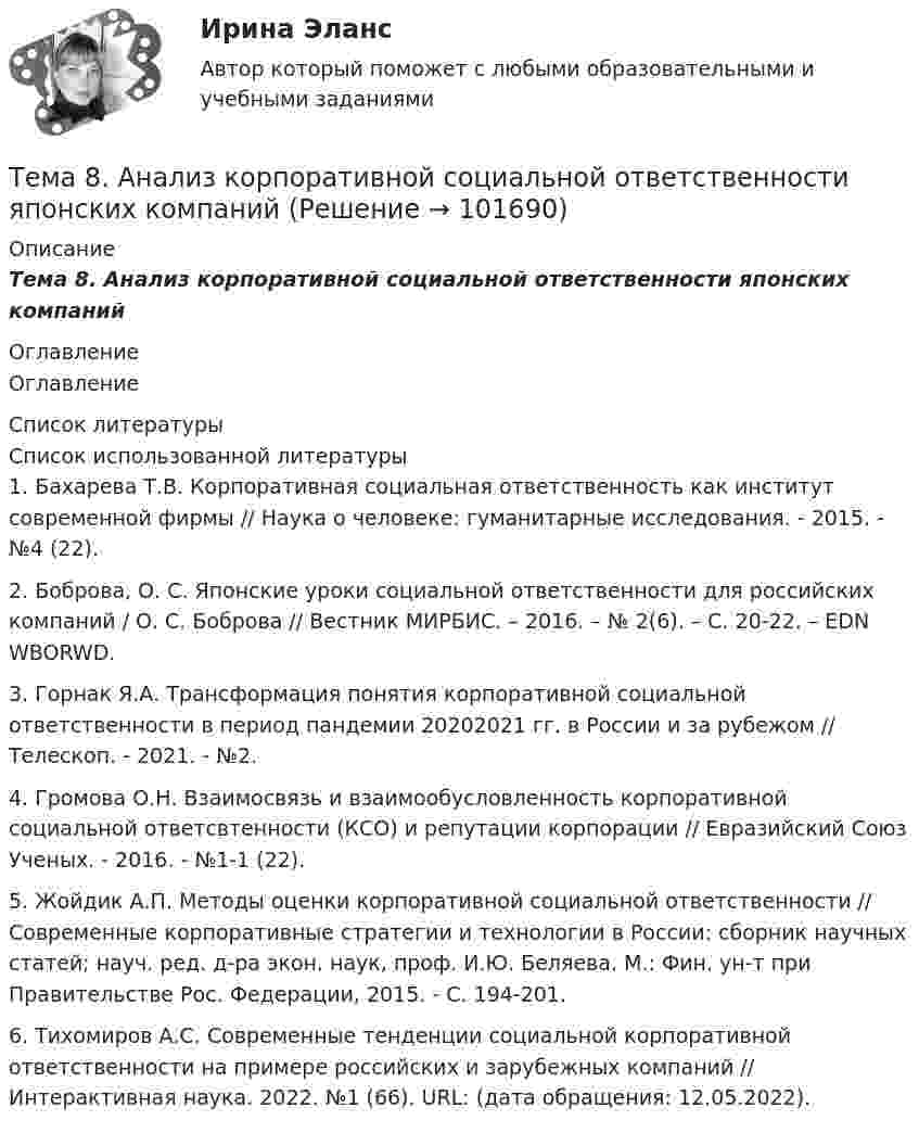       
            Описание
            Тема 8. Анализ корпоративной социальной ответственности японских компаний 
            Оглавление
            Оглавление 
            Список литературы
            Список использованной литературы	1.         Бахарева Т.В. Корпоративная социальная ответственность как институт современной фирмы // Наука о человеке: гуманитарные исследования. - 2015. - №4 (22).	2.         Боброва, О. С. Японские уроки социальной ответственности для российских компаний / О. С. Боброва // Вестник МИРБИС. – 2016. – № 2(6). – С. 20-22. – EDN WBORWD.	3.         Горнак Я.А. Трансформация понятия корпоративной социальной ответственности в период пандемии 20202021 гг. в России и за рубежом // Телескоп. - 2021. - №2.	4.         Громова О.Н. Взаимосвязь и взаимообусловленность корпоративной социальной ответсвтенности (КСО) и репутации корпорации // Евразийский Союз Ученых. - 2016. - №1-1 (22).	5.         Жойдик А.П. Методы оценки корпоративной социальной ответственности // Современные корпоративные стратегии и технологии в России: сборник научных статей; науч. ред. д-ра экон. наук, проф. И.Ю. Беляева. М.: Фин. ун-т при Правительстве Рос. Федерации, 2015. - С. 194-201.	6.         Тихомиров А.С. Современные тенденции социальной корпоративной ответственности на примере российских и зарубежных компаний // Интерактивная наука. 2022. №1 (66). URL:  (дата обращения: 12.05.2022). 