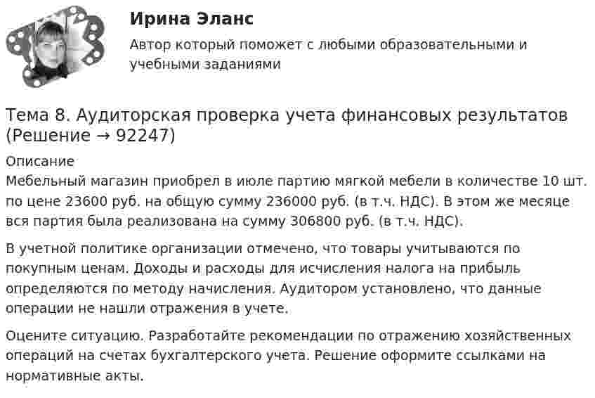     
            Описание
            	Мебельный магазин приобрел в июле партию мягкой мебели в количестве 10 шт. по цене 23600 руб. на общую сумму 236000 руб. (в т.ч. НДС). В этом же месяце вся партия была реализована на сумму 306800 руб. (в т.ч. НДС). 	В учетной политике организации отмечено, что товары учитываются по покупным ценам. Доходы и расходы для исчисления налога на прибыль определяются по методу начисления. Аудитором установлено, что данные операции не нашли отражения в учете.	Оцените ситуацию. Разработайте рекомендации по отражению хозяйственных операций на счетах бухгалтерского учета. Решение оформите ссылками на нормативные акты.   
            
            
            🏅Тема 7. Физическая культура в профессиональной деятельности Ответы на отлично! (100/100) Синергия / МТИ / МосАПТема 8. Аудиторская проверка учета финансовых результатовТема 8 Индустриальный период цивилизации🏅Тема 8. Критерии, методы оценки персонала государственной службы и контроль в системе управления персоналом государственной службы / Управление персоналом государственной и муниципальной службы/ Синергия / МТИ / МосАП. Новые ответы на отлично🏅Тема 8. Профилактика профессиональных заболеваний и травматизма средствами физической культуры и спорта Ответы на отлично! (100/100) Синергия / МТИ / МосАПТема 8. СИНТАКСИЧЕСКАЯ СТИЛИСТИКАТема 8 Технология проведения деловых бесед и переговоров.Тема 7. Выборочный методТема 7. Государственный кредит и государственный д...ТК - 7. Задание🌞Тема 7. Затраты организации, себестоимость продукции / Экономика и финансы организации /Синергия / МТИ / МосАП. Новый сборник на отлично! Гарантия высокой оценки!Тема 7 Логистика🏅Тема 7. Мотивация труда на государственной и муниципальной службе / Управление персоналом государственной и муниципальной службы/ Синергия / МТИ / МосАП. Новые ответы на отлично (100/100)ТЕМА 7 ПОСТАВЩИКИ ТОВАРОВ И КРИТЕРИИ ВЫБОРА. ОСНОВНЫЕ ФАКТОРЫ И КРИТИЕРИИ ВЫБОРАТема 7. СТИЛИСТИКА ЧАСТЕЙ РЕЧИ