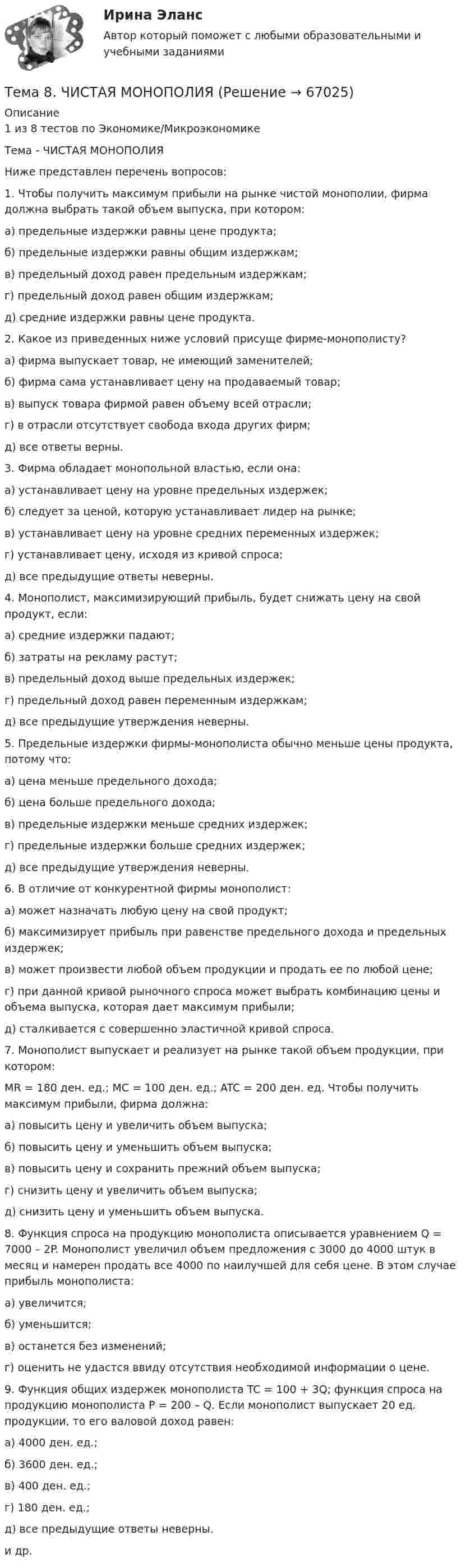      
            Описание
            1 из 8 тестов по Экономике/МикроэкономикеТема - ЧИСТАЯ МОНОПОЛИЯНиже представлен перечень вопросов:1. Чтобы получить максимум прибыли на рынке чистой монополии, фирма должна выбрать такой объем выпуска, при котором:а) предельные издержки равны цене продукта; б) предельные издержки равны общим издержкам; в) предельный доход равен предельным издержкам; г) предельный доход равен общим издержкам; д) средние издержки равны цене продукта. 2. Какое из приведенных ниже условий присуще фирме-монополисту?а) фирма выпускает товар, не имеющий заменителей;б) фирма сама устанавливает цену на продаваемый товар;в) выпуск товара фирмой равен объему всей отрасли;г) в отрасли отсутствует свобода входа других фирм;д) все ответы верны. 3. Фирма обладает монопольной властью, если она:а) устанавливает цену на уровне предельных издержек;б) следует за ценой, которую устанавливает лидер на рынке;в) устанавливает цену на уровне средних переменных издержек;г) устанавливает цену, исходя из кривой спроса;д) все предыдущие ответы неверны. 4. Монополист, максимизирующий прибыль, будет снижать цену на свой продукт, если:а) средние издержки падают;б) затраты на рекламу растут;в) предельный доход выше предельных издержек;г) предельный доход равен переменным издержкам;д) все предыдущие утверждения неверны. 5. Предельные издержки фирмы-монополиста обычно меньше цены продукта, потому что:а) цена меньше предельного дохода;б) цена больше предельного дохода;в) предельные издержки меньше средних издержек;г) предельные издержки больше средних издержек;д) все предыдущие утверждения неверны. 6. В отличие от конкурентной фирмы монополист:а) может назначать любую цену на свой продукт;б) максимизирует прибыль при равенстве предельного дохода и предельных издержек;в) может произвести любой объем продукции и продать ее по любой цене;г) при данной кривой рыночного спроса может выбрать комбинацию цены и объема выпуска, которая дает максимум прибыли;д) сталкивается с совершенно эластичной кривой спроса. 7. Монополист выпускает и реализует на рынке такой объем продукции, при котором:MR = 180 ден. ед.; MC = 100 ден. ед.; ATC = 200 ден. ед. Чтобы получить максимум прибыли, фирма должна:а) повысить цену и увеличить объем выпуска;б) повысить цену и уменьшить объем выпуска;в) повысить цену и сохранить прежний объем выпуска;г) снизить цену и увеличить объем выпуска;д) снизить цену и уменьшить объем выпуска. 8. Функция спроса на продукцию монополиста описывается уравнением Q = 7000 – 2P. Монополист увеличил объем предложения с 3000 до 4000 штук в месяц и намерен продать все 4000 по наилучшей для себя цене. В этом случае прибыль монополиста:а) увеличится;б) уменьшится;в) останется без изменений;г) оценить не удастся ввиду отсутствия необходимой информации о цене. 9. Функция общих издержек монополиста TC = 100 + 3Q; функция спроса на продукцию монополиста P = 200 – Q. Если монополист выпускает 20 ед. продукции, то его валовой доход равен:а) 4000 ден. ед.;б) 3600 ден. ед.;в) 400 ден. ед.;г) 180 ден. ед.;д) все предыдущие ответы неверны.и др.    
            
            
            🌞Тема 8. Ценообразование, доходы и финансовые результаты организации/ Экономика и финансы организации /Синергия / МТИ / МосАП. Новый сборник на отлично! Гарантия высокой оценки!Тема 8. ЧИСТАЯ МОНОПОЛИЯТема 9. Аудиторская проверка бухгалтерской отчетности🏅Тема 9. Конфликты в управлении персоналом на государственной и муниципальной службе / Управление персоналом государственной и муниципальной службы/ Синергия / МТИ / МосАП. Новые ответы на отличноТема 9. Личность и обществоТема 9. «Наследование. Использование декораторов»Тема 9. Причины, типы, виды конфликтов Стратегия поведения в конфликтной ситуации🏅Тема 7. Физическая культура в профессиональной деятельности Ответы на отлично! (100/100) Синергия / МТИ / МосАПТема 8. Аудиторская проверка учета финансовых результатовТема 8 Индустриальный период цивилизации🏅Тема 8. Критерии, методы оценки персонала государственной службы и контроль в системе управления персоналом государственной службы / Управление персоналом государственной и муниципальной службы/ Синергия / МТИ / МосАП. Новые ответы на отлично🏅Тема 8. Профилактика профессиональных заболеваний и травматизма средствами физической культуры и спорта Ответы на отлично! (100/100) Синергия / МТИ / МосАПТема 8. СИНТАКСИЧЕСКАЯ СТИЛИСТИКАТема 8 Технология проведения деловых бесед и переговоров.