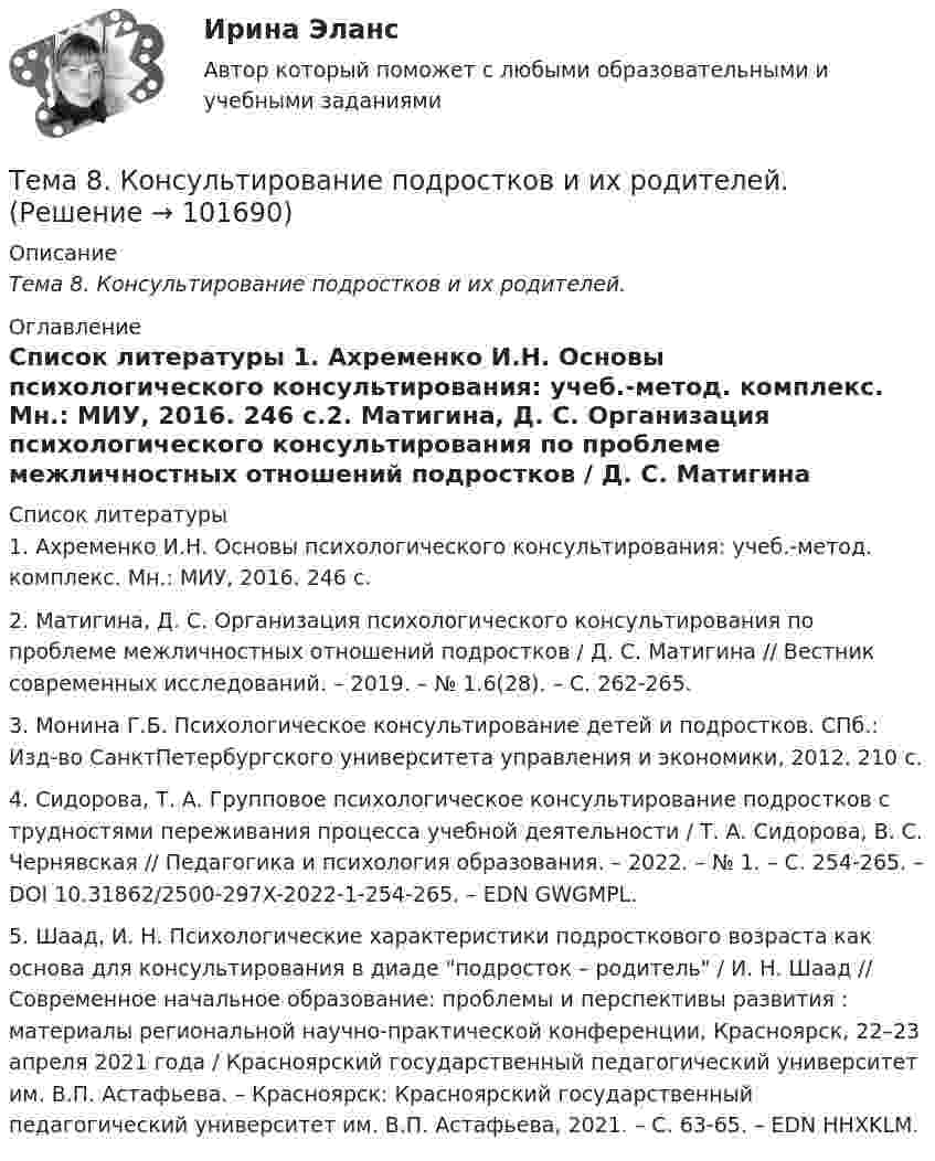       
            Описание
            Тема 8.    Консультирование подростков и их родителей. 
            Оглавление
             
            Список литературы
            1.         Ахременко И.Н. Основы психологического консультирования: учеб.-метод. комплекс. Мн.: МИУ, 2016. 246 с.2.         Матигина, Д. С. Организация психологического консультирования по проблеме межличностных отношений подростков / Д. С. Матигина // Вестник современных исследований. – 2019. – № 1.6(28). – С. 262-265.3.         Монина Г.Б. Психологическое консультирование детей и подростков. СПб.: Изд-во СанктПетербургского университета управления и экономики, 2012. 210 с.4.         Сидорова, Т. А. Групповое психологическое консультирование подростков с трудностями переживания процесса учебной деятельности / Т. А. Сидорова, В. С. Чернявская // Педагогика и психология образования. – 2022. – № 1. – С. 254-265. – DOI 10.31862/2500-297X-2022-1-254-265. – EDN GWGMPL.5.         Шаад, И. Н. Психологические характеристики подросткового возраста как основа для консультирования в диаде подросток – родитель / И. Н. Шаад // Современное начальное образование: проблемы и перспективы развития : материалы региональной научно-практической конференции, Красноярск, 22–23 апреля 2021 года / Красноярский государственный педагогический университет им. В.П. Астафьева. – Красноярск: Красноярский государственный педагогический университет им. В.П. Астафьева, 2021. – С. 63-65. – EDN HHXKLM. 