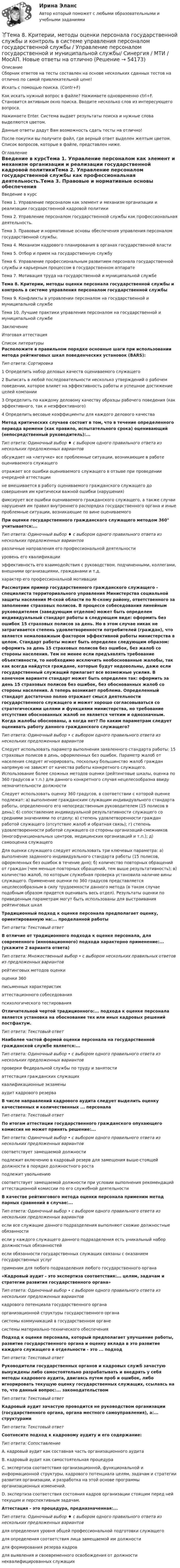     
            Описание
            Сборник ответов на тесты составлен на основе нескольких сданных тестов на отлично по самой привлекательной цене!Искать с помощью поиска. (Contr+F)Как искать нужный вопрос в файле? Нажимаете одновременно ctrl+F. Становится активным окно поиска. Вводите несколько слов из интересующего вопроса.Нажимаете Enter. Система выдает результаты поиска и нужные слова выделяются цветом.Данные ответы дадут Вам возможность сдать тесты на отлично!После покупки вы получите файл, где верный ответ выделен желтым цветом. Список вопросов, которые в файле, представлен ниже. 
            Оглавление
            Введение в курсТема 1. Управление персоналом как элемент и механизм организации и реализации государственной кадровой политикиТема 2. Управление персоналом государственной службы как профессиональная деятельность.Тема 3. Правовые и нормативные основы обеспечения управления персоналом государственной службы.Тема 4. Механизм кадрового планирования в органах государственной властиТема 5. Отбор и прием на государственную службуТема 6. Управление профессиональным развитием персонала государственной службы и карьерным процессом в государственном аппаратеТема 7. Мотивация труда на государственной и муниципальной службеТема 8. Критерии, методы оценки персонала государственной службы и контроль в системе управления персоналом государственной службыТема 9. Конфликты в управлении персоналом на государственной и муниципальной службеТема 10. Лучшие практики управления персоналом на государственной и муниципальной службеЗаключениеИтоговая аттестация 
            Список литературы
            Расположите в правильном порядке основные шаги при использовании метода рейтинговых шкал поведенческих установок (BARS):Тип ответа: Сортировка1 Определить набор деловых качеств оцениваемого служащего2 Выписать в любой последовательности несколько утверждений о рабочем поведении, которое влияет на эффективность работы и успешное достижение целей компании3 Определить по каждому деловому качеству образцы рабочего поведения (как эффективного, так и неэффективного)4 Определить весовые коэффициенты для каждого делового качестваМетод критических случаев состоит в том, что в течение определенного периода времени (как правило, испытательного срока) оценивающий (непосредственный руководитель):...Тип ответа: Одиночный выбор ♦ с выбором одного правильного ответа из нескольких предложенных вариантовобсуждает на «летучке» все проблемные ситуации, возникающие в работе оцениваемого служащегоотражает все ошибки оцениваемого служащего в отзыве при проведении очередной аттестациине вмешивается в работу оцениваемого гражданского служащего до совершения им критически важной ошибки (нарушения)фиксирует все ошибки оцениваемого гражданского служащего, а также случаи нарушения им правил внутреннего распорядка государственного органа и иные проблемные ситуации, возникающие по вине оцениваемогоПри оценке государственного гражданского служащего методом 360° учитывается:...Тип ответа: Одиночный выбор ♦ с выбором одного правильного ответа из нескольких предложенных вариантовразличные направления его профессиональной деятельностиуровень его квалификацииэффективность его взаимодействия с руководством, подчиненными, коллегами, внешними организациями, гражданами и т.д.характер его профессиональной мотивацииРассмотрим пример государственного гражданского служащего - специалиста территориального управления Министерства социальной защиты населения М-ской области по N-скому району, ответственного за заполнение страховых полисов. В процессе собеседования линейным руководителем (заведующим отделом) может быть определен индивидуальный стандарт работы в следующем виде: оформить без ошибок 15 страховых полисов за день. Но в этом случае никак не затрагивается степень удовлетворенности потребителей (граждан), что является немаловажным фактором эффективной работы министерства в целом. Стандарт работы может быть определен следующим образом: оформить за день 15 страховых полисов без ошибок, без жалоб со стороны населения. Тем не менее если предъявлять требование объективности, то необходимо исключить необоснованные жалобы, так как всегда найдутся граждане, которые будут недовольны, даже если государственный служащий прилагает все возможные усилия. В конечном варианте стандарт может быть определен так: оформить за день 15 страховых полисов без ошибок, без обоснованных жалоб со стороны населения. А теперь возникает проблема. Определенный стандарт достаточно полно отражает смысл деятельности государственного служащего и может хорошо согласовываться со стратегическими целями и функциями министерства, но требование отсутствия обоснованных жалоб не является четким и однозначным. Когда жалобы обоснованы, а когда нет? По каким параметрам следует оценивать работу данного гражданского служащего?Тип ответа: Одиночный выбор • с выбором одного правильного ответа из нескольких предложенных вариантовСледует использовать параметр выполнения заявленного стандарта работы: 15 страховых полисов в день, оформленных без ошибок. Параметр жалоб от населения следует игнорировать, поскольку большинство жалоб граждан напрямую не зависят от качества работы конкретного служащего. Использование более сложных методов оценки (рейтинговые шкалы, оценка по 360 градусов и т.п.) для данного конкретного случая нецелесообразна ввиду незначительности должностиСледует использовать оценку 360 градусов, в соответствии с которой оценке подлежат: а) выполнение гражданским служащим индивидуального стандарта работы, определенного его непосредственным руководителем (15 полисов в день); 6) сопоставление индивидуальной результативности служащего со средними значениями по отделу; в) степень удовлетворенности граждан работой служащего (отсутствие жалоб и обратная связь); г) степень удовлетворенности работой служащего со стороны организаций-смежников (многофункциональных центров, медицинских организаций и т.п.); д) самооценка служащегоДля оценки служащего следует использовать три ключевых параметра: а) выполнение заданного индивидуального стандарта работы (15 полисов, оформленных без ошибок в течение дня); б) количество повторных обращений от граждан (чем меньше повторных обращений, тем выше результативность); в) количество жалоб, по которым служебная проверка установила наличие вины служащего. Применение оценки по 360 градусов представляется нецелесообразным в силу трудоемкости данного метода (в таком случае подобным образом придется оценивать весь отдел). Результаты оценки по приведенным параметрам могут быть использованы для выстраивания рейтинговых шкалТрадиционный подход к оценке персонала предполагает оценку, ориентированную на:... проделанной работыТип ответа: Текстовый ответВ отличие от традиционного подхода к оценке персонала, для современного (инновационного) подхода характерно применение:... (укажите 2 варианта ответа)Тип ответа: Множественный выбор • с выбором нескольких правильных ответов из предложенных вариантоврейтинговых методов оценкиоценки 360письменных характеристикаттестационного собеседованияпсихологического тестированияОтличительной чертой традиционного:... подхода к оценке персонала является установка на обоснование тех или иных кадровых решений постфактум.Тип ответа: Текстовый ответНаиболее частой формой оценки персонала на государственной гражданской службе является:...Тип ответа: Одиночный выбор • с выбором одного правильного ответа из нескольких предложенных вариантовпроверки Федеральной службы по труду и занятостиаттестация гражданских служащихквалификационные экзаменыаудит кадрового резерваВ числе направлений кадрового аудита следует выделить оценку качественных и количественных ... персоналаТип ответа: Текстовый ответПо итогам аттестации государственного гражданского опухающего комиссия не может принять решение:...Тип ответа: Одиночный выбор • с выбором одного правильного ответа из нескольких предложенных вариантовсоответствует замещаемой должностиподлежит включению в кадровый резерв для замещения выше-стоящей должности в порядке должностного ростаподлежит увольнениюсоответствует замещаемой должности при условии выполнения рекомендаций аттестационной комиссии по его служебной деятельностиВ качестве рейтингового метода оценки персонала применим метод парных сравнений в случае:...Тип ответа: Одиночный выбор • с выбором одного правильного ответа из нескольких предложенных вариантовесли все служащие данного подразделения выполняют схожие должностные обязанностиесли у каждого служащего данного подразделения есть уникальный набор должностных обязанностейесли обязанности государственных служащих связаны с оказанием государственных услугприменим для любого подразделения любого государственного органа«Кадровый аудит - это экспертиза соответствия:... целям, задачам и стратегии развития государственного органа»Тип ответа: Одиночный выбор • с выбором одного правильного ответа из нескольких предложенных вариантовкадрового потенциала государственного органаорганизационной структуры государственного органасистемы коммуникаций в государственном органесистемы материально-технического обеспеченияПодход к оценке персонала, который предполагает улучшение работы, развитие государственного органа и оценку вклада в это развитие каждого служащего в отдельности - это ... подходТип ответа: Текстовый ответРуководители государственных органов и кадровых служб зачастую вынуждены либо самостоятельно разрабатывать и внедрять у себя методы кадрового аудита, двигаясь путем проб и ошибок, либо игнорировать текущую оценку государственных служащих, ссылаясь на то, что данный вопрос:... законодательствомТип ответа: Текстовый ответКадровый аудит зачастую проводится не руководством организации (государственного органа, органа местного самоуправления), а:... структурамиТип ответа: Текстовый ответСоотнесите подход к кадровому аудиту и его содержание:Тип ответа: СопоставлениеA. кадровый аудит как составная часть организационного аудитаВ. кадровый аудит как самостоятельная процедураС. экспертиза соответствия организационной, функциональной и информационной структуры, кадрового потенциала целям, задачам и стратегии развития организации, и разработка на этой основе программы организационных изменений.D. экспертиза соответствия состояния кадров организации стоящим перед ней текущим и перспективным задачам.Аттестация - это процедура, предназначенная:...Тип ответа: Одиночный выбор ♦ с выбором одного правильного ответа из нескольких предложенных вариантовдля определения уровня общей профессиональной подготовки служащегодля определения соответствия лица замещаемой им должностидля формирования резерва кадровдля выявления и своевременного освобождения от должности неквалифицированных служащих 
            
            
            Тема 8 Индустриальный период цивилизации🏅Тема 8. Критерии, методы оценки персонала государственной службы и контроль в системе управления персоналом государственной службы / Управление персоналом государственной и муниципальной службы/ Синергия / МТИ / МосАП. Новые ответы на отлично🏅Тема 8. Профилактика профессиональных заболеваний и травматизма средствами физической культуры и спорта Ответы на отлично! (100/100) Синергия / МТИ / МосАПТема 8. СИНТАКСИЧЕСКАЯ СТИЛИСТИКАТема 8 Технология проведения деловых бесед и переговоров.Тема 8. Философия XX века: общая характеристика о.🌞Тема 8. Ценообразование, доходы и финансовые результаты организации/ Экономика и финансы организации /Синергия / МТИ / МосАП. Новый сборник на отлично! Гарантия высокой оценки!🌞Тема 7. Затраты организации, себестоимость продукции / Экономика и финансы организации /Синергия / МТИ / МосАП. Новый сборник на отлично! Гарантия высокой оценки!Тема 7 Логистика🏅Тема 7. Мотивация труда на государственной и муниципальной службе / Управление персоналом государственной и муниципальной службы/ Синергия / МТИ / МосАП. Новые ответы на отлично (100/100)ТЕМА 7 ПОСТАВЩИКИ ТОВАРОВ И КРИТЕРИИ ВЫБОРА. ОСНОВНЫЕ ФАКТОРЫ И КРИТИЕРИИ ВЫБОРАТема 7. СТИЛИСТИКА ЧАСТЕЙ РЕЧИТема 7. ТИПЫ РЫНОЧНЫХ СТРУКТУР. СОВЕРШЕННАЯ КОНКУРЕНЦИЯ🏅Тема 7. Физическая культура в профессиональной деятельности Ответы на отлично! (100/100) Синергия / МТИ / МосАП