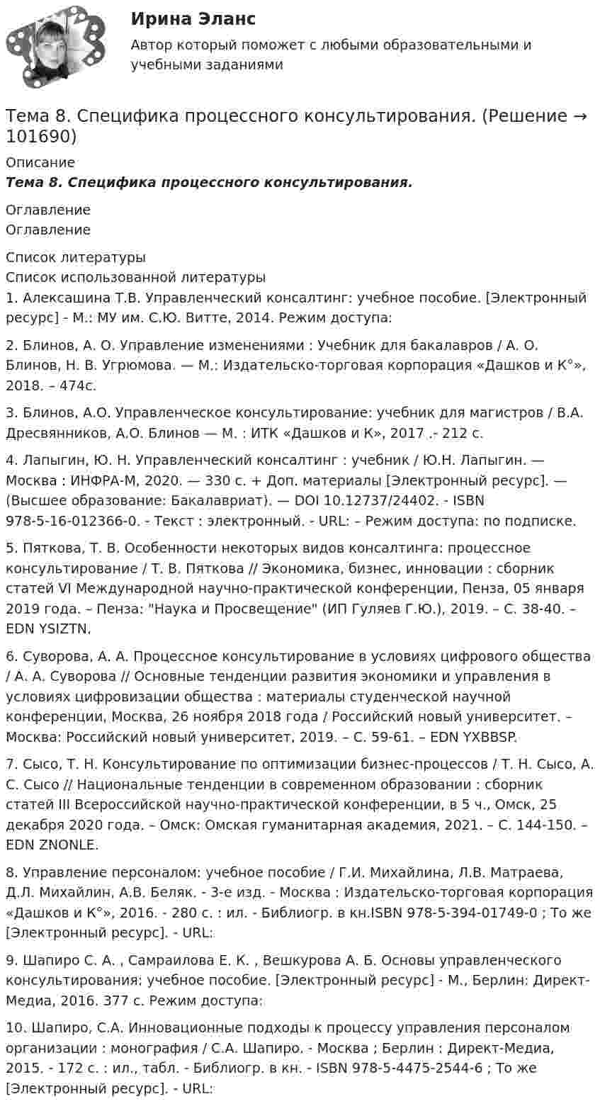       
            Описание
            Тема 8. Специфика процессного консультирования. 
            Оглавление
            Оглавление 
            Список литературы
            Список использованной литературы	1.         Алексашина Т.В. Управленческий консалтинг: учебное пособие. [Электронный ресурс] - М.: МУ им. С.Ю. Витте, 2014. Режим доступа: 	2.         Блинов, А. О. Управление изменениями : Учебник для бакалавров / А. О. Блинов, Н. В. Угрюмова. — М.: Издательско-торговая корпорация «Дашков и К°», 2018. – 474с.	3.         Блинов, А.О. Управленческое консультирование: учебник для магистров / В.А. Дресвянников, А.О. Блинов — М. : ИТК «Дашков и К», 2017 .- 212 с. 	4.         Лапыгин, Ю. Н. Управленческий консалтинг : учебник / Ю.Н. Лапыгин. — Москва : ИНФРА-М, 2020. — 330 с. + Доп. материалы [Электронный ресурс]. — (Высшее образование: Бакалавриат). — DOI 10.12737/24402. - ISBN 978-5-16-012366-0. - Текст : электронный. - URL:  – Режим доступа: по подписке.	5.         Пяткова, Т. В. Особенности некоторых видов консалтинга: процессное консультирование / Т. В. Пяткова // Экономика, бизнес, инновации : сборник статей VI Международной научно-практической конференции, Пенза, 05 января 2019 года. – Пенза: Наука и Просвещение (ИП Гуляев Г.Ю.), 2019. – С. 38-40. – EDN YSIZTN.	6.         Суворова, А. А. Процессное консультирование в условиях цифрового общества / А. А. Суворова // Основные тенденции развития экономики и управления в условиях цифровизации общества : материалы студенческой научной конференции, Москва, 26 ноября 2018 года / Российский новый университет. – Москва: Российский новый университет, 2019. – С. 59-61. – EDN YXBBSP.	7.         Сысо, Т. Н. Консультирование по оптимизации бизнес-процессов / Т. Н. Сысо, А. С. Сысо // Национальные тенденции в современном образовании : сборник статей III Всероссийской научно-практической конференции, в 5 ч., Омск, 25 декабря 2020 года. – Омск: Омская гуманитарная академия, 2021. – С. 144-150. – EDN ZNONLE.	8.         Управление персоналом: учебное пособие / Г.И. Михайлина, Л.В. Матраева, Д.Л. Михайлин, А.В. Беляк. - 3-е изд. - Москва : Издательско-торговая корпорация «Дашков и К°», 2016. - 280 с. : ил. - Библиогр. в кн.ISBN 978-5-394-01749-0 ; То же [Электронный ресурс]. - URL: 	9.         Шапиро С. А. , Самраилова Е. К. , Вешкурова А. Б. Основы управленческого консультирования: учебное пособие. [Электронный ресурс] - М., Берлин: Директ-Медиа, 2016. 377 с. Режим доступа: 	10.     Шапиро, С.А. Инновационные подходы к процессу управления персоналом организации : монография / С.А. Шапиро. - Москва ; Берлин : Директ-Медиа, 2015. - 172 с. : ил., табл. - Библиогр. в кн. - ISBN 978-5-4475-2544-6 ; То же [Электронный ресурс]. - URL:   