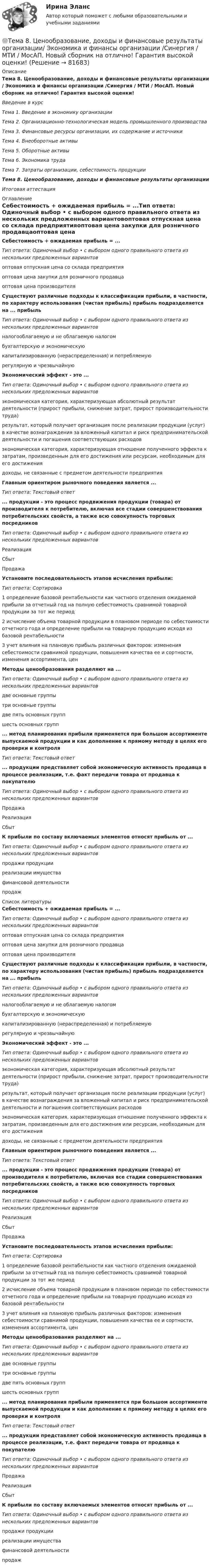     
            Описание
            Тема 8. Ценообразование, доходы и финансовые результаты организации / Экономика и финансы организации /Синергия / МТИ / МосАП. Новый сборник на отлично! Гарантия высокой оценки!Введение в курсТема 1. Введение в экономику организацииТема 2. Организационно-технологическая модель промышленного производстваТема 3. Финансовые ресурсы организации, их содержание и источникиТема 4. Внеоборотные активыТема 5. Оборотные активыТема 6. Экономика трудаТема 7. Затраты организации, себестоимость продукцииТема 8. Ценообразование, доходы и финансовые результаты организацииИтоговая аттестация 
            Оглавление
            Себестоимость + ожидаемая прибыль = ...Тип ответа: Одиночный выбор • с выбором одного правильного ответа из нескольких предложенных вариантовоптовая отпускная цена со склада предприятияоптовая цена закупки для розничного продавцаоптовая цена производителяСуществуют различные подходы к классификации прибыли, в частности, по характеру использования (чистая прибыль) прибыль подразделяется на ... прибыльТип ответа: Одиночный выбор • с выбором одного правильного ответа из нескольких предложенных вариантовналогооблагаемую и не облагаемую налогомбухгалтерскую и экономическуюкапитализированную (нераспределенная) и потребляемуюрегулярную и чрезвычайнуюЭкономический эффект - это ...Тип ответа: Одиночный выбор • с выбором одного правильного ответа из нескольких предложенных вариантовэкономическая категория, характеризующая абсолютный результат деятельности (прирост прибыли, снижение затрат, прирост производительности труда)результат, который получает организация после реализации продукции (услуг) в качестве вознаграждения за вложенный капитал и риск предпринимательской деятельности и погашения соответствующих расходовэкономическая категория, характеризующая отношение полученного эффекта к затратам, произведенным для его достижения или ресурсам, необходимым для его достижениядоходы, не связанные с предметом деятельности предприятияГлавным ориентиром рыночного поведения является ... Тип ответа: Текстовый ответ... продукции - это процесс продвижения продукции (товара) от производителя к потребителю, включая все стадии совершенствования потребительских свойств, а также всю совокупность торговых посредниковТип ответа: Одиночный выбор • с выбором одного правильного ответа из нескольких предложенных вариантовРеализацияСбытПродажаУстановите последовательность этапов исчисления прибыли:Тип ответа: Сортировка1 определение базовой рентабельности как частного отделения ожидаемой прибыли за отчетный год на полную себестоимость сравнимой товарной продукции за тот же период2 исчисление объема товарной продукции в плановом периоде по себестоимости отчетного года и определение прибыли на товарную продукцию исходя из базовой рентабельности3 учет влияния на плановую прибыль различных факторов: изменения себестоимости сравнимой продукции, повышения качества ее и сортности, изменения ассортимента, ценМетоды ценообразования разделяют на ...Тип ответа: Одиночный выбор • с выбором одного правильного ответа из нескольких предложенных вариантовдве основные группытри основные группыдве пять основных группшесть основных групп... метод планирования прибыли применяется при большом ассортименте выпускаемой продукции и как дополнение к прямому методу в целях его проверки и контроляТип ответа: Текстовый ответ... продукции представляет собой экономическую активность продавца в процессе реализации, т.е. факт передачи товара от продавца к покупателюТип ответа: Одиночный выбор • с выбором одного правильного ответа из нескольких предложенных вариантовПродажаРеализацияСбытК прибыли по составу включаемых элементов относят прибыль от ...Тип ответа: Одиночный выбор • с выбором одного правильного ответа из нескольких предложенных вариантовпродажи продукцииреализации имуществафинансовой деятельностипродаж 
            Список литературы
            Себестоимость + ожидаемая прибыль = ...Тип ответа: Одиночный выбор • с выбором одного правильного ответа из нескольких предложенных вариантовоптовая отпускная цена со склада предприятияоптовая цена закупки для розничного продавцаоптовая цена производителяСуществуют различные подходы к классификации прибыли, в частности, по характеру использования (чистая прибыль) прибыль подразделяется на ... прибыльТип ответа: Одиночный выбор • с выбором одного правильного ответа из нескольких предложенных вариантовналогооблагаемую и не облагаемую налогомбухгалтерскую и экономическуюкапитализированную (нераспределенная) и потребляемуюрегулярную и чрезвычайнуюЭкономический эффект - это ...Тип ответа: Одиночный выбор • с выбором одного правильного ответа из нескольких предложенных вариантовэкономическая категория, характеризующая абсолютный результат деятельности (прирост прибыли, снижение затрат, прирост производительности труда)результат, который получает организация после реализации продукции (услуг) в качестве вознаграждения за вложенный капитал и риск предпринимательской деятельности и погашения соответствующих расходовэкономическая категория, характеризующая отношение полученного эффекта к затратам, произведенным для его достижения или ресурсам, необходимым для его достижениядоходы, не связанные с предметом деятельности предприятияГлавным ориентиром рыночного поведения является ... Тип ответа: Текстовый ответ... продукции - это процесс продвижения продукции (товара) от производителя к потребителю, включая все стадии совершенствования потребительских свойств, а также всю совокупность торговых посредниковТип ответа: Одиночный выбор • с выбором одного правильного ответа из нескольких предложенных вариантовРеализацияСбытПродажаУстановите последовательность этапов исчисления прибыли:Тип ответа: Сортировка1 определение базовой рентабельности как частного отделения ожидаемой прибыли за отчетный год на полную себестоимость сравнимой товарной продукции за тот же период2 исчисление объема товарной продукции в плановом периоде по себестоимости отчетного года и определение прибыли на товарную продукцию исходя из базовой рентабельности3 учет влияния на плановую прибыль различных факторов: изменения себестоимости сравнимой продукции, повышения качества ее и сортности, изменения ассортимента, ценМетоды ценообразования разделяют на ...Тип ответа: Одиночный выбор • с выбором одного правильного ответа из нескольких предложенных вариантовдве основные группытри основные группыдве пять основных группшесть основных групп... метод планирования прибыли применяется при большом ассортименте выпускаемой продукции и как дополнение к прямому методу в целях его проверки и контроляТип ответа: Текстовый ответ... продукции представляет собой экономическую активность продавца в процессе реализации, т.е. факт передачи товара от продавца к покупателюТип ответа: Одиночный выбор • с выбором одного правильного ответа из нескольких предложенных вариантовПродажаРеализацияСбытК прибыли по составу включаемых элементов относят прибыль от ...Тип ответа: Одиночный выбор • с выбором одного правильного ответа из нескольких предложенных вариантовпродажи продукцииреализации имуществафинансовой деятельностипродаж 
            
            
            Тема 8. Философия XX века: общая характеристика о.🌞Тема 8. Ценообразование, доходы и финансовые результаты организации/ Экономика и финансы организации /Синергия / МТИ / МосАП. Новый сборник на отлично! Гарантия высокой оценки!Тема 8. ЧИСТАЯ МОНОПОЛИЯТема 9. Аудиторская проверка бухгалтерской отчетности🏅Тема 9. Конфликты в управлении персоналом на государственной и муниципальной службе / Управление персоналом государственной и муниципальной службы/ Синергия / МТИ / МосАП. Новые ответы на отличноТема 9. Личность и обществоТема 9. «Наследование. Использование декораторов»Тема 7. ТИПЫ РЫНОЧНЫХ СТРУКТУР. СОВЕРШЕННАЯ КОНКУРЕНЦИЯ🏅Тема 7. Физическая культура в профессиональной деятельности Ответы на отлично! (100/100) Синергия / МТИ / МосАПТема 8. Аудиторская проверка учета финансовых результатовТема 8 Индустриальный период цивилизации🏅Тема 8. Критерии, методы оценки персонала государственной службы и контроль в системе управления персоналом государственной службы / Управление персоналом государственной и муниципальной службы/ Синергия / МТИ / МосАП. Новые ответы на отлично🏅Тема 8. Профилактика профессиональных заболеваний и травматизма средствами физической культуры и спорта Ответы на отлично! (100/100) Синергия / МТИ / МосАПТема 8. СИНТАКСИЧЕСКАЯ СТИЛИСТИКА