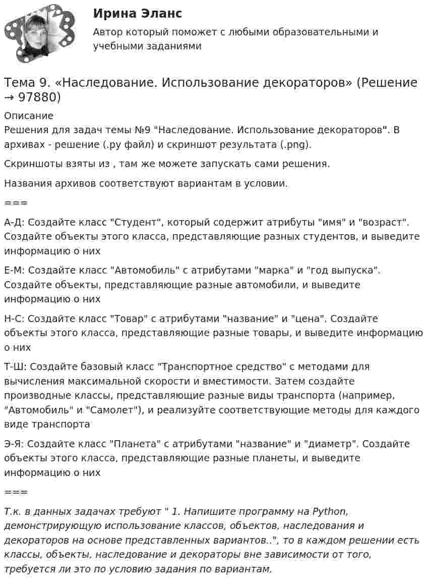     
            Описание
            Решения для задач темы №9 Наследование. Использование декораторов. В архивах - решение (.ру файл) и скриншот результата (.png).Скриншоты взяты из , там же можете запускать сами решения.Названия архивов соответствуют вариантам в условии.===  А-Д:  Создайте класс Студент, который содержит атрибуты имя и возраст. Создайте объекты этого класса, представляющие разных студентов, и выведите информацию о них   Е-М:  Создайте класс Автомобиль с атрибутами марка и год выпуска. Создайте объекты, представляющие разные автомобили, и выведите информацию о них   Н-С:  Создайте класс Товар с атрибутами название и цена. Создайте объекты этого класса, представляющие разные товары, и выведите информацию о них   Т-Ш:  Создайте базовый класс Транспортное средство с методами для вычисления максимальной скорости и вместимости. Затем создайте производные классы, представляющие разные виды транспорта (например, Автомобиль и Самолет), и реализуйте соответствующие методы для каждого виде транспорта   Э-Я:  Создайте класс Планета с атрибутами название и диаметр. Создайте объекты этого класса, представляющие разные планеты, и выведите информацию о них  ===Т.к. в данных задачах требуют 	1. Напишите программу на Python, демонстрирующую использование классов, объектов, наследования и декораторов на основе представленных вариантов.., то в каждом решении есть классы, объекты, наследование и декораторы вне зависимости от того, требуется ли это по условию задания по вариантам.   
            
            
            Тема 9. Личность и обществоТема 9. «Наследование. Использование декораторов»Тема 9. Причины, типы, виды конфликтов Стратегия поведения в конфликтной ситуацииТема 9 Причины, типы, виды конфликтов Стратегия поведения в конфликтной ситуации Задание 2 Сопоставьте термины и их значения (№ с буквой).Тема 9. Разработка системы адаптации персонала в организации «Турист»Тема 9 Россия и мир на рубеже XIX – ХХ вв.Тема 9. Россия и мир на рубеже XIX – ХХ вв. Задание выполняется по вариантам. Выбор варианта задания: Фамилия начинается на букву Вариант задания А-Й 1 К-Р 2 С-Я 3 Вариант 2🏅Тема 8. Профилактика профессиональных заболеваний и травматизма средствами физической культуры и спорта Ответы на отлично! (100/100) Синергия / МТИ / МосАПТема 8. СИНТАКСИЧЕСКАЯ СТИЛИСТИКАТема 8 Технология проведения деловых бесед и переговоров.Тема 8. Философия XX века: общая характеристика о.🌞Тема 8. Ценообразование, доходы и финансовые результаты организации/ Экономика и финансы организации /Синергия / МТИ / МосАП. Новый сборник на отлично! Гарантия высокой оценки!Тема 8. ЧИСТАЯ МОНОПОЛИЯТема 9. Аудиторская проверка бухгалтерской отчетности