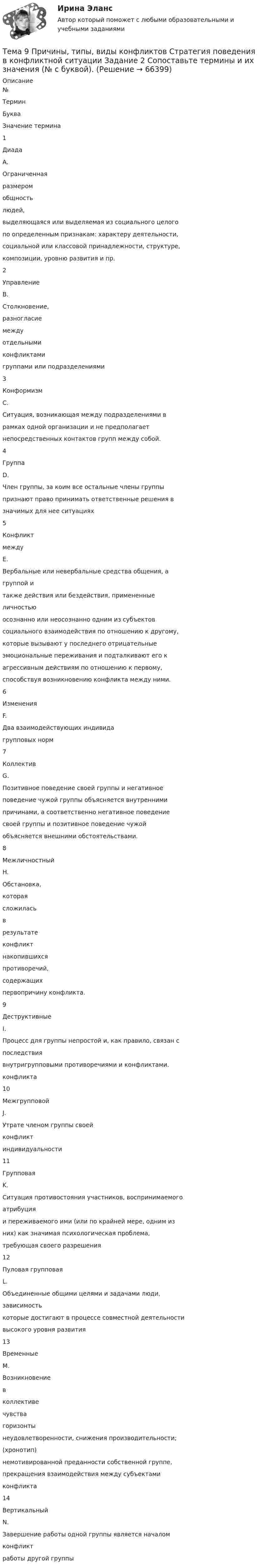      
            Описание
            №ТерминБукваЗначение термина1ДиадаA.Ограниченнаяразмеромобщностьлюдей,выделяющаяся или выделяемая из социального целогопо определенным признакам: характеру деятельности,социальной или классовой принадлежности, структуре,композиции, уровню развития и пр.2УправлениеB.Столкновение,разногласиемеждуотдельнымиконфликтамигруппами или подразделениями3КонформизмC.Ситуация, возникающая между подразделениями врамках одной организации и не предполагаетнепосредственных контактов групп между собой.4ГруппаD.Член группы, за коим все остальные члены группыпризнают право принимать ответственные решения взначимых для нее ситуациях5КонфликтмеждуE.Вербальные или невербальные средства общения, агруппой итакже действия или бездействия, примененныеличностьюосознанно или неосознанно одним из субъектовсоциального взаимодействия по отношению к другому,которые вызывают у последнего отрицательныеэмоциональные переживания и подталкивают его кагрессивным действиям по отношению к первому,способствуя возникновению конфликта между ними.6ИзмененияF.Два взаимодействующих индивидагрупповых норм7КоллективG.Позитивное поведение своей группы и негативноеповедение чужой группы объясняется внутреннимипричинами, а соответственно негативное поведениесвоей группы и позитивное поведение чужойобъясняется внешними обстоятельствами.8МежличностныйH.Обстановка,котораясложиласьврезультатеконфликтнакопившихсяпротиворечий,содержащихпервопричину конфликта.9ДеструктивныеI.Процесс для группы непростой и, как правило, связан споследствиявнутригрупповыми противоречиями и конфликтами.конфликта10МежгрупповойJ.Утрате членом группы своейконфликтиндивидуальности11ГрупповаяK.Ситуация противостояния участников, воспринимаемогоатрибуцияи переживаемого ими (или по крайней мере, одним изних) как значимая психологическая проблема,требующая своего разрешения12Пуловая групповаяL.Объединенные общими целями и задачами люди,зависимостькоторые достигают в процессе совместной деятельностивысокого уровня развития13ВременныеM.Возникновениевколлективечувствагоризонтынеудовлетворенности, снижения производительности;(хронотип)немотивированной преданности собственной группе,прекращения взаимодействия между субъектамиконфликта14ВертикальныйN.Завершение работы одной группы является началомконфликтработы другой группы   
            
            
            Тема 9. Причины, типы, виды конфликтов Стратегия поведения в конфликтной ситуацииТема 9 Причины, типы, виды конфликтов Стратегия поведения в конфликтной ситуации Задание 2 Сопоставьте термины и их значения (№ с буквой).Тема 9. Разработка системы адаптации персонала в организации «Турист»Тема 9 Россия и мир на рубеже XIX – ХХ вв.Тема 9. Россия и мир на рубеже XIX – ХХ вв. Задание выполняется по вариантам. Выбор варианта задания: Фамилия начинается на букву Вариант задания А-Й 1 К-Р 2 С-Я 3 Вариант 2Тема 9. СИНТАКСИЧЕСКАЯ СТИЛИСТИКА. ОШИБКИ В СОЧЕТА...Тема №1  Взаимосвязь педагогической науки и практики, тенденции их развития. Тест ответыТема 8 Технология проведения деловых бесед и переговоров.Тема 8. Философия XX века: общая характеристика о.🌞Тема 8. Ценообразование, доходы и финансовые результаты организации/ Экономика и финансы организации /Синергия / МТИ / МосАП. Новый сборник на отлично! Гарантия высокой оценки!Тема 8. ЧИСТАЯ МОНОПОЛИЯТема 9. Аудиторская проверка бухгалтерской отчетности🏅Тема 9. Конфликты в управлении персоналом на государственной и муниципальной службе / Управление персоналом государственной и муниципальной службы/ Синергия / МТИ / МосАП. Новые ответы на отличноТема 9. Личность и общество