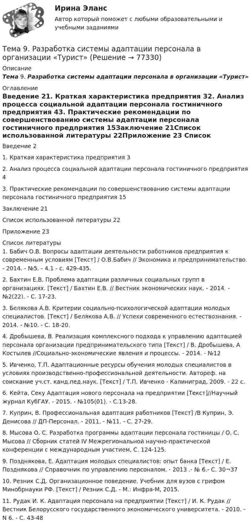     
            Описание
            Тема 9. Разработка системы адаптации персонала в организации «Турист» 
            Оглавление
            Введение   21.      Краткая характеристика предприятия      32.      Анализ процесса социальной адаптации персонала гостиничного предприятия    43.      Практические рекомендации по совершенствованию системы адаптации персонала гостиничного предприятия       15Заключение         21Список использованной литературы        22Приложение        23 
            Список литературы
            	1.         Бабич О.В. Вопросы адаптации деятельности работников предприятия к современным условиям [Текст] / О.В.Бабич // Экономика и предпринимательство. - 2014. - №5. - 4.1 - с. 429-435.	2.         Бахтин Е.В. Проблема адаптации различных социальных групп в организациях. [Текст] / Бахтин Е.В. // Вестник экономических наук. - 2014. - №2(22). - С. 17-23.	3.         Белякова А.В. Критерии социально-психологической адаптации молодых специалистов. [Текст] / Белякова А.В. // Успехи современного естествознания. - 2014. - №10. - С. 18-20.	4.         Дробышева, В. Реализация комплексного подхода к управлению адаптацией персонала организации предпринимательского типа [Текст] / В. Дробышева, А Костылев //Социально-экономические явления и процессы. - 2014. - №12	5.         Ивченко, Т.П. Адаптационные ресурсы обучения молодых специалистов в условиях производственно-профессиональной деятельности. Автореф. на соискание уч.ст. канд.пед.наук. [Текст] / Т.П. Ивченко - Калиниград, 2009. - 22 с.	6.         Кейта, Секу Адаптация нового персонала на предприятии [Текст]//Научный журнал КубГАУ. - 2015. - №105(01). - С.13-28.	7.         Куприн, В. Профессиональная адаптация работников [Текст] /В Куприн, Э. Денисова // ДП-Персонал. - 2011. - №11. - С. 27-29.	8.         Мысова О. С. Разработка программы адаптации персонала гостиницы / О. С. Мысова // Сборник статей IV Межрегиональной научно-практической конференции с международным участием, С. 124-125.	9.         Позднякова, Е. Адаптация молодых специалистов: опыт банка [Текст] / Е. Позднякова // Справочник по управлению персоналом. - 2013 .- № 6.- С. 30¬37	10.     Резник С.Д. Организационное поведение. Учебник для вузов с грифом Минобрнауки РФ. [Текст] / Резник С.Д. - М.: Инфра-М, 2015.	11.     Рудак И. К. Адаптация персонала на предприятии [Текст] / И. К. Рудак // Вестник Белорусского государственного экономического университета. - 2010. - N 6. - С. 43-48 
            
            
            Тема 9 Причины, типы, виды конфликтов Стратегия поведения в конфликтной ситуации Задание 2 Сопоставьте термины и их значения (№ с буквой).Тема 9. Разработка системы адаптации персонала в организации «Турист»Тема 9 Россия и мир на рубеже XIX – ХХ вв.Тема 9. Россия и мир на рубеже XIX – ХХ вв. Задание выполняется по вариантам. Выбор варианта задания: Фамилия начинается на букву Вариант задания А-Й 1 К-Р 2 С-Я 3 Вариант 2Тема 9. СИНТАКСИЧЕСКАЯ СТИЛИСТИКА. ОШИБКИ В СОЧЕТА...Тема №1  Взаимосвязь педагогической науки и практики, тенденции их развития. Тест ответыТема: Абсолютные и относительные величиныТема 8. Философия XX века: общая характеристика о.🌞Тема 8. Ценообразование, доходы и финансовые результаты организации/ Экономика и финансы организации /Синергия / МТИ / МосАП. Новый сборник на отлично! Гарантия высокой оценки!Тема 8. ЧИСТАЯ МОНОПОЛИЯТема 9. Аудиторская проверка бухгалтерской отчетности🏅Тема 9. Конфликты в управлении персоналом на государственной и муниципальной службе / Управление персоналом государственной и муниципальной службы/ Синергия / МТИ / МосАП. Новые ответы на отличноТема 9. Личность и обществоТема 9. «Наследование. Использование декораторов»