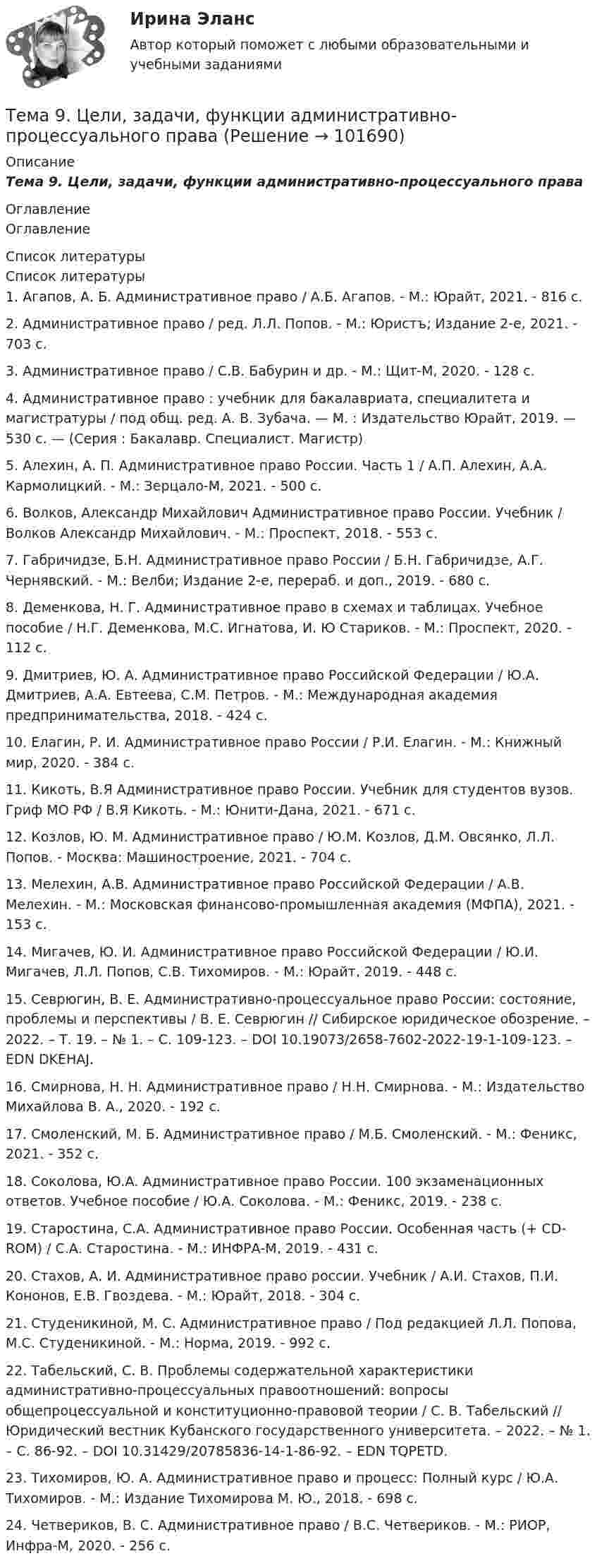       
            Описание
            Тема 9.      Цели, задачи, функции административно-процессуального права 
            Оглавление
            Оглавление 
            Список литературы
            Список литературы1.          Агапов, А. Б. Административное право / А.Б. Агапов. - М.: Юрайт, 2021. - 816 c.2.          Административное право / ред. Л.Л. Попов. - М.: Юристъ; Издание 2-е, 2021. - 703 c.3.          Административное право / С.В. Бабурин и др. - М.: Щит-М, 2020. - 128 c.4.          Административное право : учебник для бакалавриата, специалитета и магистратуры / под общ. ред. А. В. Зубача. — М. : Издательство Юрайт, 2019. — 530 с. — (Серия : Бакалавр. Специалист. Магистр)5.          Алехин, А. П. Административное право России. Часть 1 / А.П. Алехин, А.А. Кармолицкий. - М.: Зерцало-М, 2021. - 500 c.6.          Волков, Александр Михайлович Административное право России. Учебник / Волков Александр Михайлович. - М.: Проспект, 2018. - 553 c.7.          Габричидзе, Б.Н. Административное право России / Б.Н. Габричидзе, А.Г. Чернявский. - М.: Велби; Издание 2-е, перераб. и доп., 2019. - 680 c.8.          Деменкова, Н. Г. Административное право в схемах и таблицах. Учебное пособие / Н.Г. Деменкова, М.С. Игнатова, И. Ю Стариков. - М.: Проспект, 2020. - 112 c.9.          Дмитриев, Ю. А. Административное право Российской Федерации / Ю.А. Дмитриев, А.А. Евтеева, С.М. Петров. - М.: Международная академия предпринимательства, 2018. - 424 c.10.       Елагин, Р. И. Административное право России / Р.И. Елагин. - М.: Книжный мир, 2020. - 384 c.11.       Кикоть, В.Я Административное право России. Учебник для студентов вузов. Гриф МО РФ / В.Я Кикоть. - М.: Юнити-Дана, 2021. - 671 c.12.       Козлов, Ю. М. Административное право / Ю.М. Козлов, Д.М. Овсянко, Л.Л. Попов. - Москва: Машиностроение, 2021. - 704 c.13.       Мелехин, А.В. Административное право Российской Федерации / А.В. Мелехин. - М.: Московская финансово-промышленная академия (МФПА), 2021. - 153 c.14.       Мигачев, Ю. И. Административное право Российской Федерации / Ю.И. Мигачев, Л.Л. Попов, С.В. Тихомиров. - М.: Юрайт, 2019. - 448 c.15.       Севрюгин, В. Е. Административно-процессуальное право России: состояние, проблемы и перспективы / В. Е. Севрюгин // Сибирское юридическое обозрение. – 2022. – Т. 19. – № 1. – С. 109-123. – DOI 10.19073/2658-7602-2022-19-1-109-123. – EDN DKEHAJ.16.       Смирнова, Н. Н. Административное право / Н.Н. Смирнова. - М.: Издательство Михайлова В. А., 2020. - 192 c.17.       Смоленский, М. Б. Административное право / М.Б. Смоленский. - М.: Феникс, 2021. - 352 c.18.       Соколова, Ю.А. Административное право России. 100 экзаменационных ответов. Учебное пособие / Ю.А. Соколова. - М.: Феникс, 2019. - 238 c.19.       Старостина, С.А. Административное право России. Особенная часть (+ CD-ROM) / С.А. Старостина. - М.: ИНФРА-М, 2019. - 431 c.20.       Стахов, А. И. Административное право россии. Учебник / А.И. Стахов, П.И. Кононов, Е.В. Гвоздева. - М.: Юрайт, 2018. - 304 c.21.       Студеникиной, М. С. Административное право / Под редакцией Л.Л. Попова, М.С. Студеникиной. - М.: Норма, 2019. - 992 c.22.       Табельский, С. В. Проблемы содержательной характеристики административно-процессуальных правоотношений: вопросы общепроцессуальной и конституционно-правовой теории / С. В. Табельский // Юридический вестник Кубанского государственного университета. – 2022. – № 1. – С. 86-92. – DOI 10.31429/20785836-14-1-86-92. – EDN TQPETD.23.       Тихомиров, Ю. А. Административное право и процесс: Полный курс / Ю.А. Тихомиров. - М.: Издание Тихомирова М. Ю., 2018. - 698 c.24.       Четвериков, В. С. Административное право / В.С. Четвериков. - М.: РИОР, Инфра-М, 2020. - 256 c. 