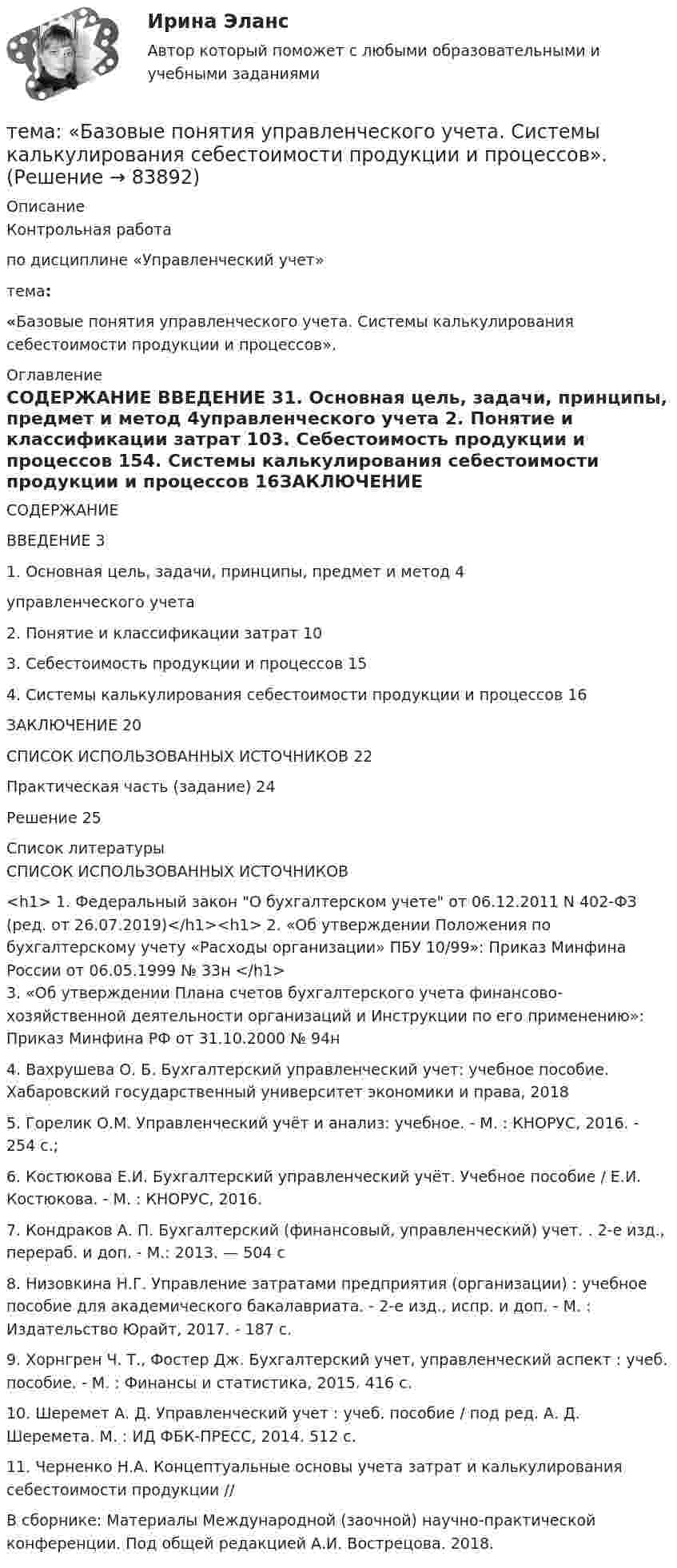      
            Описание
            	Контрольная работа  	по дисциплине «Управленческий учет»тема: «Базовые понятия управленческого учета. Системы калькулирования себестоимости продукции и процессов». 
            Оглавление
            СОДЕРЖАНИЕ ВВЕДЕНИЕ                                                                                                     31. Основная цель, задачи, принципы, предмет и метод                                    4управленческого учета                  2. Понятие и классификации затрат                                                                 103. Себестоимость продукции и процессов                                                       154. Системы калькулирования себестоимости продукции и процессов            16ЗАКЛЮЧЕНИЕ                                                                                                20СПИСОК ИСПОЛЬЗОВАННЫХ ИСТОЧНИКОВ                                         22Практическая часть (задание)                                                                                 24Решение                                                                                                                     25     
            Список литературы
            	СПИСОК ИСПОЛЬЗОВАННЫХ ИСТОЧНИКОВ <h1>	1. Федеральный закон О бухгалтерском учете от 06.12.2011 N 402-ФЗ (ред. от 26.07.2019)</h1><h1>	2. «Об утверждении Положения по бухгалтерскому учету «Расходы организации» ПБУ 10/99»: Приказ Минфина России от 06.05.1999 № 33н </h1>	3. «Об утверждении Плана счетов бухгалтерского учета финансово-хозяйственной деятельности организаций и Инструкции по его применению»: Приказ Минфина РФ от 31.10.2000 № 94н	4. Вахрушева О. Б. Бухгалтерский управленческий учет: учебное пособие. Хабаровский государственный университет экономики и права, 2018	5. Горелик О.М. Управленческий учёт и анализ: учебное. - М. : КНОРУС, 2016. - 254 с.;	6. Костюкова Е.И. Бухгалтерский управленческий учёт. Учебное пособие / Е.И. Костюкова. - М. : КНОРУС, 2016.	7. Кондраков А. П. Бухгалтерский (финансовый, управленческий) учет. . 2-е изд., перераб. и доп. - М.: 2013. — 504 с	8. Низовкина Н.Г. Управление затратами предприятия (организации) : учебное пособие для академического бакалавриата. - 2-е изд., испр. и доп. - М. : Издательство Юрайт, 2017. - 187 с.	9. Хорнгрен Ч. Т., Фостер Дж. Бухгалтерский учет, управленческий аспект : учеб. пособие. - М. : Финансы и статистика, 2015. 416 с.	10. Шеремет А. Д. Управленческий учет : учеб. пособие / под ред. А. Д. Шеремета. М. : ИД ФБК-ПРЕСС, 2014. 512 с.	11. Черненко Н.А. Концептуальные основы учета затрат и калькулирования себестоимости продукции //  В сборнике:  Материалы Международной (заочной) научно-практической конференции. Под общей редакцией А.И. Вострецова. 2018.   
            
            
            Тема: Августовский путчтема:  «Базовые понятия управленческого учета. Системы калькулирования себестоимости продукции и процессов».Тема Бизнес-процессы поставки и продажи товара   в розничном магазине. (укажите основные требования к организационному, информационному, программному обеспечению) Тема: Бюджетные системы разных стран мира (одна по выбору студента, за исключением РФ).Тема - влияние методологии социально-гуманитарных наук на развитие современной педагогикиТема: Деловые коммуникацииТема: диалектика как учение о развитии. Объём 11 страниц. Оглавление 1) Введение. 2) Основная часть. 2.1 Понятие диалектики. Исторические формы диалектики.Тема 9 Россия и мир на рубеже XIX – ХХ вв.Тема 9. Россия и мир на рубеже XIX – ХХ вв. Задание выполняется по вариантам. Выбор варианта задания: Фамилия начинается на букву Вариант задания А-Й 1 К-Р 2 С-Я 3 Вариант 2Тема 9. СИНТАКСИЧЕСКАЯ СТИЛИСТИКА. ОШИБКИ В СОЧЕТА...Тема №1  Взаимосвязь педагогической науки и практики, тенденции их развития. Тест ответыТема: Абсолютные и относительные величиныТема Абсолютные и относительные величины По данным таблицы рассчитать поквартально проценты установленного планового задания и проценты выполнения плана по выпуску продукции; Расчетные данные оформить в таблице.Тема Абсолютные и относительные величины По данным таблицы рассчитать поквартально проценты установленного планового задания и проценты выполнения плана по выпуску продукции. Расчетные данные оформить в таблице. и т. д.