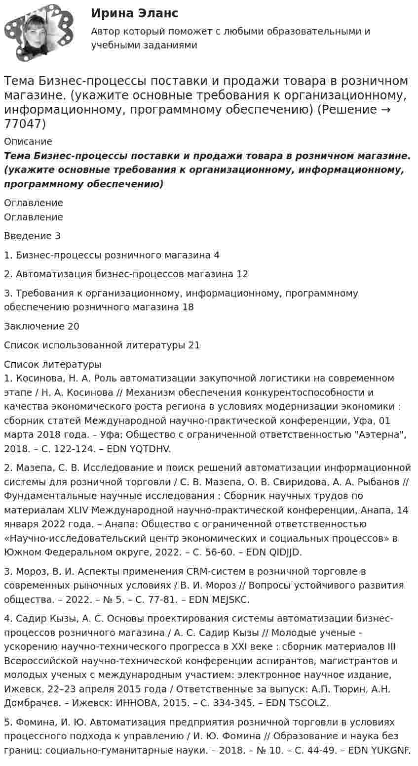      
            Описание
            Тема Бизнес-процессы поставки и продажи товара  в розничном магазине. (укажите основные требования к организационному, информационному, программному обеспечению)  
            Оглавление
            ОглавлениеВведение   31.      Бизнес-процессы розничного магазина    42.      Автоматизация бизнес-процессов магазина      123.      Требования к организационному, информационному, программному обеспечению розничного магазина     18Заключение         20Список использованной литературы        21 
            Список литературы
            	1.         Косинова, Н. А. Роль автоматизации закупочной логистики на современном этапе / Н. А. Косинова // Механизм обеспечения конкурентоспособности и качества экономического роста региона в условиях модернизации экономики : сборник статей Международной научно-практической конференции, Уфа, 01 марта 2018 года. – Уфа: Общество с ограниченной ответственностью Аэтерна, 2018. – С. 122-124. – EDN YQTDHV.	2.         Мазепа, С. В. Исследование и поиск решений автоматизации информационной системы для розничной торговли / С. В. Мазепа, О. В. Свиридова, А. А. Рыбанов // Фундаментальные научные исследования : Сборник научных трудов по материалам XLIV Международной научно-практической конференции, Анапа, 14 января 2022 года. – Анапа: Общество с ограниченной ответственностью «Научно-исследовательский центр экономических и социальных процессов» в Южном Федеральном округе, 2022. – С. 56-60. – EDN QIDJJD.	3.         Мороз, В. И. Аспекты применения CRM-систем в розничной торговле в современных рыночных условиях / В. И. Мороз // Вопросы устойчивого развития общества. – 2022. – № 5. – С. 77-81. – EDN MEJSKC.	4.         Садир Кызы, А. С. Основы проектирования системы автоматизации бизнес-процессов розничного магазина / А. С. Садир Кызы // Молодые ученые - ускорению научно-технического прогресса в XXI веке : сборник материалов III Всероссийской научно-технической конференции аспирантов, магистрантов и молодых ученых с международным участием: электронное научное издание, Ижевск, 22–23 апреля 2015 года / Ответственные за выпуск: А.П. Тюрин, А.Н. Домбрачев. – Ижевск: ИННОВА, 2015. – С. 334-345. – EDN TSCOLZ.	5.         Фомина, И. Ю. Автоматизация предприятия розничной торговли в условиях процессного подхода к управлению / И. Ю. Фомина // Образование и наука без границ: социально-гуманитарные науки. – 2018. – № 10. – С. 44-49. – EDN YUKGNF. 
            
            
            тема:  «Базовые понятия управленческого учета. Системы калькулирования себестоимости продукции и процессов».Тема Бизнес-процессы поставки и продажи товара   в розничном магазине. (укажите основные требования к организационному, информационному, программному обеспечению) Тема: Бюджетные системы разных стран мира (одна по выбору студента, за исключением РФ).Тема - влияние методологии социально-гуманитарных наук на развитие современной педагогикиТема: Деловые коммуникацииТема: диалектика как учение о развитии. Объём 11 страниц. Оглавление 1) Введение. 2) Основная часть. 2.1 Понятие диалектики. Исторические формы диалектики.Тема для семинаров (химия). Актиний и актиниды. Закономерности в изменении электронной конфигурации, радиусов, величин энергии ионизации, характерных степеней окисления, координационных чисел актиния и актинидов.Тема 9. Россия и мир на рубеже XIX – ХХ вв. Задание выполняется по вариантам. Выбор варианта задания: Фамилия начинается на букву Вариант задания А-Й 1 К-Р 2 С-Я 3 Вариант 2Тема 9. СИНТАКСИЧЕСКАЯ СТИЛИСТИКА. ОШИБКИ В СОЧЕТА...Тема №1  Взаимосвязь педагогической науки и практики, тенденции их развития. Тест ответыТема: Абсолютные и относительные величиныТема Абсолютные и относительные величины По данным таблицы рассчитать поквартально проценты установленного планового задания и проценты выполнения плана по выпуску продукции; Расчетные данные оформить в таблице.Тема Абсолютные и относительные величины По данным таблицы рассчитать поквартально проценты установленного планового задания и проценты выполнения плана по выпуску продукции. Расчетные данные оформить в таблице. и т. д.Тема Абсолютные и относительные величины По данным таблицы рассчитать поквартально проценты установленного планового задания и проценты выполнения плана по выпуску продукции; Расчетные данные оформить в таблице. Тема Средние величины По данным таблицы рассчитать средний стаж работника