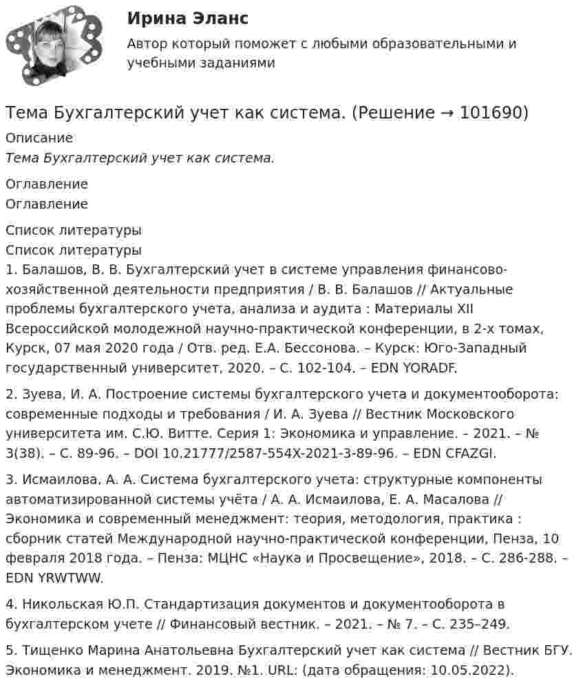       
            Описание
            Тема Бухгалтерский учет как система. 
            Оглавление
            Оглавление 
            Список литературы
            Список литературы1.         Балашов, В. В. Бухгалтерский учет в системе управления финансово-хозяйственной деятельности предприятия / В. В. Балашов // Актуальные проблемы бухгалтерского учета, анализа и аудита : Материалы XII Всероссийской молодежной научно-практической конференции, в 2-х томах, Курск, 07 мая 2020 года / Отв. ред. Е.А. Бессонова. – Курск: Юго-Западный государственный университет, 2020. – С. 102-104. – EDN YORADF.2.         Зуева, И. А. Построение системы бухгалтерского учета и документооборота: современные подходы и требования / И. А. Зуева // Вестник Московского университета им. С.Ю. Витте. Серия 1: Экономика и управление. – 2021. – № 3(38). – С. 89-96. – DOI 10.21777/2587-554X-2021-3-89-96. – EDN CFAZGI.3.         Исмаилова, А. А. Система бухгалтерского учета: структурные компоненты автоматизированной системы учёта / А. А. Исмаилова, Е. А. Масалова // Экономика и современный менеджмент: теория, методология, практика : сборник статей Международной научно-практической конференции, Пенза, 10 февраля 2018 года. – Пенза: МЦНС «Наука и Просвещение», 2018. – С. 286-288. – EDN YRWTWW.4.         Никольская Ю.П. Стандартизация документов и документооборота в бухгалтерском учете // Финансовый вестник. – 2021. – № 7. – С. 235–249.5.         Тищенко Марина Анатольевна Бухгалтерский учет как система // Вестник БГУ. Экономика и менеджмент. 2019. №1. URL:  (дата обращения: 10.05.2022). 