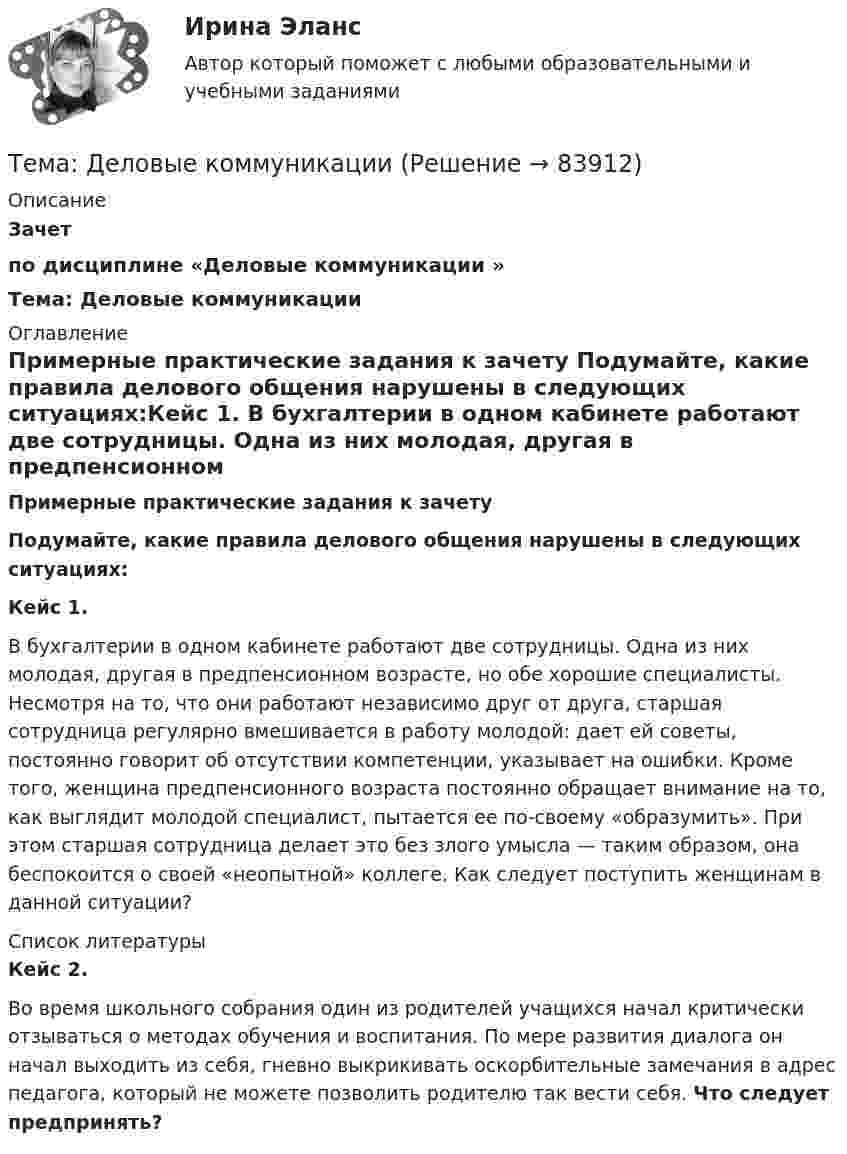     
            Описание
            Зачет по дисциплине «Деловые коммуникации » Тема: Деловые коммуникации 
            Оглавление
            Примерные практические задания к зачету Подумайте, какие правила делового общения нарушены в следующих ситуациях:Кейс 1. В бухгалтерии в одном кабинете работают две сотрудницы. Одна из них молодая, другая в предпенсионном возрасте, но обе хорошие специалисты. Несмотря на то, что они работают независимо друг от друга, старшая сотрудница регулярно вмешивается в работу молодой: дает ей советы, постоянно говорит об отсутствии компетенции, указывает на ошибки. Кроме того, женщина предпенсионного возраста постоянно обращает внимание на то, как выглядит молодой специалист, пытается ее по-своему «образумить». При этом старшая сотрудница делает это без злого умысла — таким образом, она беспокоится о своей «неопытной» коллеге. Как следует поступить женщинам в данной ситуации? 
            Список литературы
            Кейс 2.Во время школьного собрания один из родителей учащихся начал критически отзываться о методах обучения и воспитания. По мере развития диалога он начал выходить из себя, гневно выкрикивать оскорбительные замечания в адрес педагога, который не можете позволить родителю так вести себя. Что следует предпринять? 
            
            
            Тема - влияние методологии социально-гуманитарных наук на развитие современной педагогикиТема: Деловые коммуникацииТема: диалектика как учение о развитии. Объём 11 страниц. Оглавление 1) Введение. 2) Основная часть. 2.1 Понятие диалектики. Исторические формы диалектики.Тема для семинаров (химия). Актиний и актиниды. Закономерности в изменении электронной конфигурации, радиусов, величин энергии ионизации, характерных степеней окисления, координационных чисел актиния и актинидов.Тема. Иное имущество. Работы и услуги. Охраняемые результаты интеллектуальной деятельности и приравненные к ним средства индивидуализацииТема : Информационные системы: понятие, классификация, категории пользователей  по дисциплине «Информационные технологии в юридической деятельности»Тема: Калмыкия (Республика Калмыкия)Тема: Абсолютные и относительные величиныТема Абсолютные и относительные величины По данным таблицы рассчитать поквартально проценты установленного планового задания и проценты выполнения плана по выпуску продукции; Расчетные данные оформить в таблице.Тема Абсолютные и относительные величины По данным таблицы рассчитать поквартально проценты установленного планового задания и проценты выполнения плана по выпуску продукции. Расчетные данные оформить в таблице. и т. д.Тема Абсолютные и относительные величины По данным таблицы рассчитать поквартально проценты установленного планового задания и проценты выполнения плана по выпуску продукции; Расчетные данные оформить в таблице. Тема Средние величины По данным таблицы рассчитать средний стаж работникаТема: Августовский путчтема:  «Базовые понятия управленческого учета. Системы калькулирования себестоимости продукции и процессов».Тема Бизнес-процессы поставки и продажи товара   в розничном магазине. (укажите основные требования к организационному, информационному, программному обеспечению) 