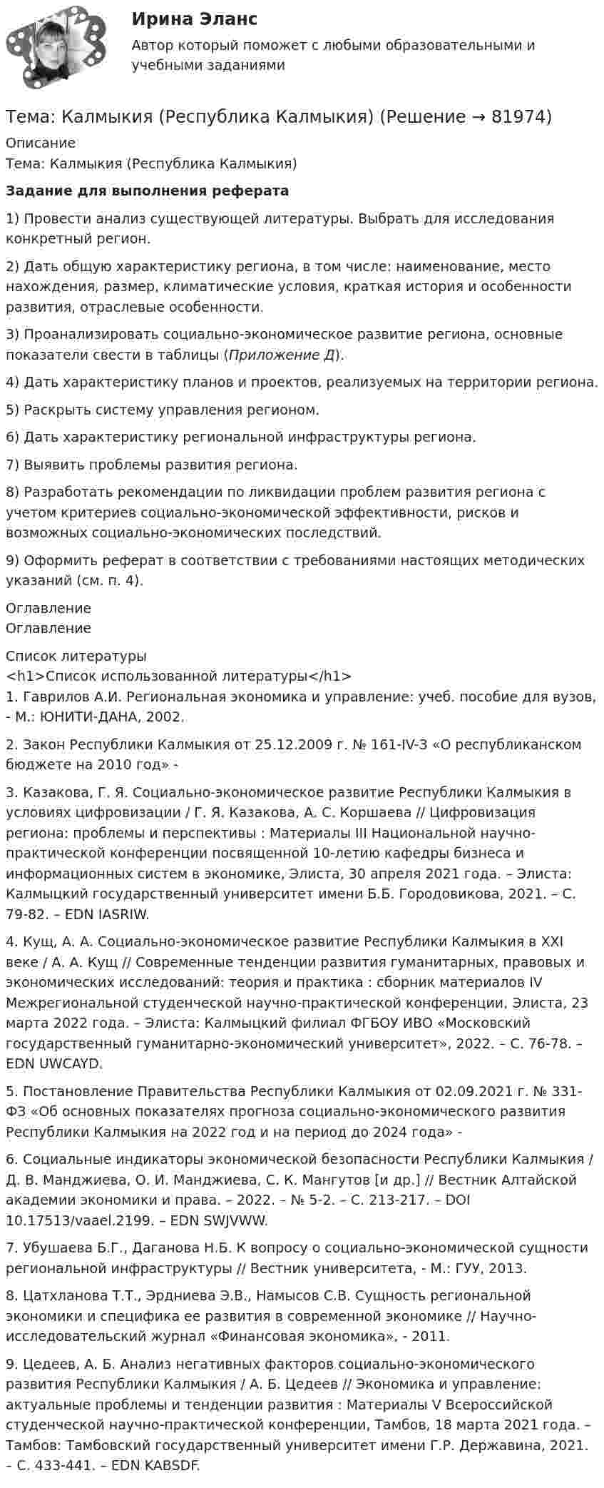      
            Описание
            Тема: Калмыкия (Республика Калмыкия)Задание для выполнения реферата 	1)     Провести анализ существующей литературы. Выбрать для исследования конкретный регион. 	2)     Дать общую характеристику региона, в том числе: наименование, место нахождения, размер, климатические условия, краткая история и особенности развития, отраслевые особенности.	3)     Проанализировать социально-экономическое развитие региона, основные показатели свести в таблицы (Приложение Д).	4)     Дать характеристику планов и проектов, реализуемых на территории региона.	5)     Раскрыть систему управления регионом.	6)     Дать характеристику региональной инфраструктуры региона.	7)     Выявить проблемы развития региона.	8)     Разработать рекомендации по ликвидации проблем развития региона с учетом критериев социально-экономической эффективности, рисков и возможных социально-экономических последствий. 	9)     Оформить реферат в соответствии с требованиями настоящих методических указаний (см. п. 4).  
            Оглавление
            Оглавление 
            Список литературы
            <h1>Список использованной литературы</h1>	1.          Гаврилов А.И. Региональная экономика и управление: учеб. пособие для вузов, - М.: ЮНИТИ-ДАНА, 2002.	2.          Закон Республики Калмыкия от 25.12.2009 г. № 161-IV-З «О республиканском бюджете на 2010 год» -  	3.          Казакова, Г. Я. Социально-экономическое развитие Республики Калмыкия в условиях цифровизации / Г. Я. Казакова, А. С. Коршаева // Цифровизация региона: проблемы и перспективы : Материалы III Национальной научно-практической конференции посвященной 10-летию кафедры бизнеса и информационных систем в экономике, Элиста, 30 апреля 2021 года. – Элиста: Калмыцкий государственный университет имени Б.Б. Городовикова, 2021. – С. 79-82. – EDN IASRIW.	4.          Кущ, А. А. Социально-экономическое развитие Республики Калмыкия в XXI веке / А. А. Кущ // Современные тенденции развития гуманитарных, правовых и экономических исследований: теория и практика : сборник материалов IV Межрегиональной студенческой научно-практической конференции, Элиста, 23 марта 2022 года. – Элиста: Калмыцкий филиал ФГБОУ ИВО «Московский государственный гуманитарно-экономический университет», 2022. – С. 76-78. – EDN UWCAYD.	5.          Постановление Правительства Республики Калмыкия от 02.09.2021 г. № 331-ФЗ «Об основных показателях прогноза социально-экономического развития Республики Калмыкия на 2022 год и на период до 2024 года» -  	6.          Социальные индикаторы экономической безопасности Республики Калмыкия / Д. В. Манджиева, О. И. Манджиева, С. К. Мангутов [и др.] // Вестник Алтайской академии экономики и права. – 2022. – № 5-2. – С. 213-217. – DOI 10.17513/vaael.2199. – EDN SWJVWW.	7.          Убушаева Б.Г., Даганова Н.Б. К вопросу о социально-экономической сущности региональной инфраструктуры // Вестник университета, - М.: ГУУ, 2013.	8.          Цатхланова Т.Т., Эрдниева Э.В., Намысов С.В. Сущность региональной экономики и специфика ее развития в современной экономике // Научно-исследовательский журнал «Финансовая экономика», - 2011.	9.          Цедеев, А. Б. Анализ негативных факторов социально-экономического развития Республики Калмыкия / А. Б. Цедеев // Экономика и управление: актуальные проблемы и тенденции развития : Материалы V Всероссийской студенческой научно-практической конференции, Тамбов, 18 марта 2021 года. – Тамбов: Тамбовский государственный университет имени Г.Р. Державина, 2021. – С. 433-441. – EDN KABSDF. 
            
            
            Тема : Информационные системы: понятие, классификация, категории пользователей  по дисциплине «Информационные технологии в юридической деятельности»Тема: Калмыкия (Республика Калмыкия)Тема контрольной работы №14Тема контрольной работы №20 «Формирование системы профессионально-квалификационного продвижения кадров»Тема контрольной работы №2 Понятие и признаки предпринимательской деятельностиТема контрольной работы №3Тема контрольной работы №5тема:  «Базовые понятия управленческого учета. Системы калькулирования себестоимости продукции и процессов».Тема Бизнес-процессы поставки и продажи товара   в розничном магазине. (укажите основные требования к организационному, информационному, программному обеспечению) Тема: Бюджетные системы разных стран мира (одна по выбору студента, за исключением РФ).Тема - влияние методологии социально-гуманитарных наук на развитие современной педагогикиТема: Деловые коммуникацииТема: диалектика как учение о развитии. Объём 11 страниц. Оглавление 1) Введение. 2) Основная часть. 2.1 Понятие диалектики. Исторические формы диалектики.Тема для семинаров (химия). Актиний и актиниды. Закономерности в изменении электронной конфигурации, радиусов, величин энергии ионизации, характерных степеней окисления, координационных чисел актиния и актинидов.