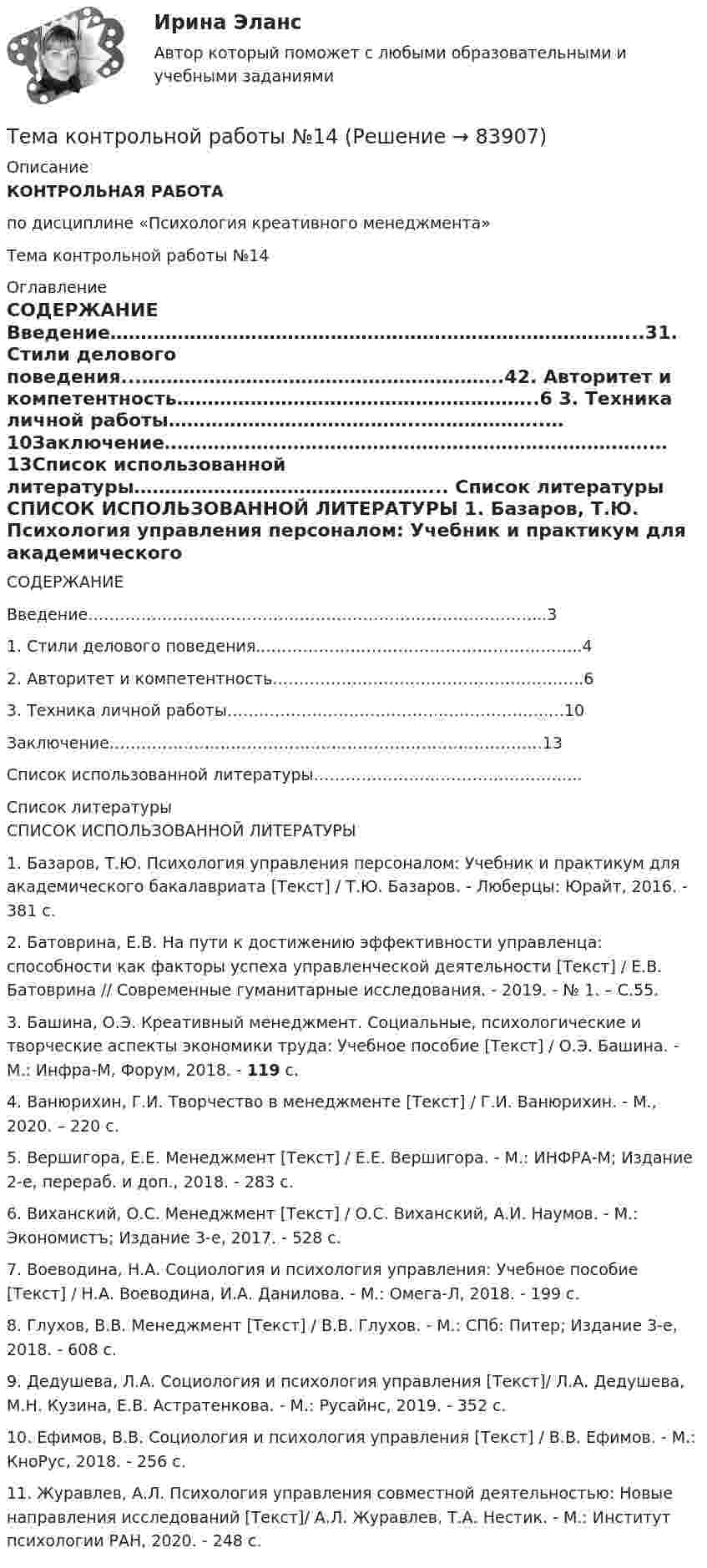      
            Описание
            КОНТРОЛЬНАЯ РАБОТА по дисциплине «Психология креативного менеджмента»Тема контрольной работы №14 
            Оглавление
            СОДЕРЖАНИЕ  Введение…………………………………………………………………………...31. Стили делового поведения...…………………………………………………..42. Авторитет и компетентность…………………………………………………..6 3. Техника личной работы…………………………………..………………..…10Заключение…………………………………………………………………….…13Список использованной литературы…………………………………………... 
            Список литературы
            СПИСОК ИСПОЛЬЗОВАННОЙ ЛИТЕРАТУРЫ 	1.                Базаров, Т.Ю. Психология управления персоналом: Учебник и практикум для академического бакалавриата [Текст] / Т.Ю. Базаров. - Люберцы: Юрайт, 2016. - 381 c.	2.                Батоврина, Е.В. На пути к достижению эффективности управленца: способности как факторы успеха управленческой деятельности [Текст] / Е.В. Батоврина // Современные гуманитарные исследования. - 2019. - № 1. – С.55.	3.                Башина, О.Э. Креативный менеджмент. Социальные, психологические и творческие аспекты экономики труда: Учебное пособие [Текст] / О.Э. Башина. - М.: Инфра-М, Форум, 2018. - 119 c.	4.                Ванюрихин, Г.И. Творчество в менеджменте [Текст] / Г.И. Ванюрихин. - М., 2020. – 220 с.	5.                Вершигора, Е.Е. Менеджмент [Текст] / Е.Е. Вершигора. - М.: ИНФРА-М; Издание 2-е, перераб. и доп., 2018. - 283 c.	6.                 Виханский, О.С. Менеджмент [Текст] / О.С. Виханский, А.И. Наумов. - M.: Экономистъ; Издание 3-е, 2017. - 528 c.	7.                Воеводина, Н.А. Социология и психология управления: Учебное пособие [Текст] / Н.А. Воеводина, И.А. Данилова. - М.: Омега-Л, 2018. - 199 c.	8.                Глухов, В.В. Менеджмент [Текст] / В.В. Глухов. - М.: СПб: Питер; Издание 3-е, 2018. - 608 c.	9.                Дедушева, Л.А. Социология и психология управления [Текст]/ Л.А. Дедушева, М.Н. Кузина, Е.В. Астратенкова. - М.: Русайнс, 2019. - 352 c.	10.           Ефимов, В.В. Социология и психология управления [Текст] / В.В. Ефимов. - М.: КноРус, 2018. - 256 c.	11.           Журавлев, А.Л. Психология управления совместной деятельностью: Новые направления исследований [Текст]/ А.Л. Журавлев, Т.А. Нестик. - М.: Институт психологии РАН, 2020. - 248 c. 
            
            
            Тема: Калмыкия (Республика Калмыкия)Тема контрольной работы №14Тема контрольной работы №20 «Формирование системы профессионально-квалификационного продвижения кадров»Тема контрольной работы №2 Понятие и признаки предпринимательской деятельностиТема контрольной работы №3Тема контрольной работы №5Тема контрольной работы №5Тема Бизнес-процессы поставки и продажи товара   в розничном магазине. (укажите основные требования к организационному, информационному, программному обеспечению) Тема: Бюджетные системы разных стран мира (одна по выбору студента, за исключением РФ).Тема - влияние методологии социально-гуманитарных наук на развитие современной педагогикиТема: Деловые коммуникацииТема: диалектика как учение о развитии. Объём 11 страниц. Оглавление 1) Введение. 2) Основная часть. 2.1 Понятие диалектики. Исторические формы диалектики.Тема для семинаров (химия). Актиний и актиниды. Закономерности в изменении электронной конфигурации, радиусов, величин энергии ионизации, характерных степеней окисления, координационных чисел актиния и актинидов.Тема. Иное имущество. Работы и услуги. Охраняемые результаты интеллектуальной деятельности и приравненные к ним средства индивидуализации
