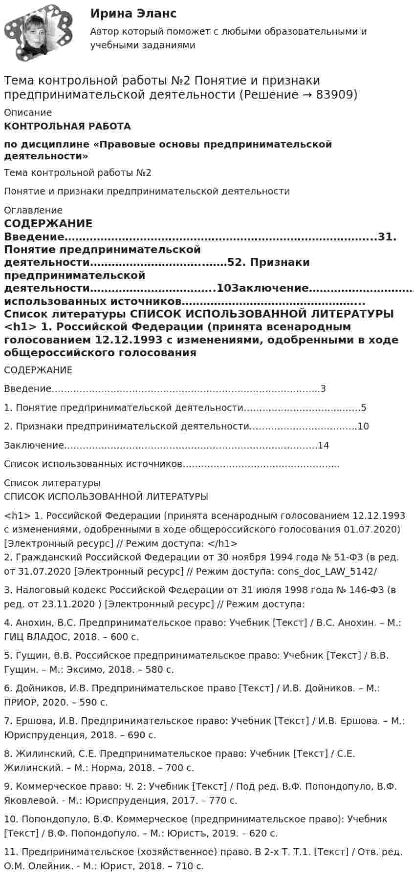      
            Описание
            КОНТРОЛЬНАЯ РАБОТА по дисциплине «Правовые основы предпринимательской деятельности»Тема контрольной работы №2Понятие и признаки предпринимательской деятельности 
            Оглавление
            СОДЕРЖАНИЕ Введение…………………………………………………………………………...31. Понятие предпринимательской деятельности…………………………..……52. Признаки предпринимательской деятельности……………………………..10Заключение……………………………………………………………………….14Список использованных источников…………………………………………... 
            Список литературы
            СПИСОК ИСПОЛЬЗОВАННОЙ ЛИТЕРАТУРЫ <h1>	1.                 Российской Федерации (принята всенародным голосованием 12.12.1993 с изменениями, одобренными в ходе общероссийского голосования 01.07.2020) [Электронный ресурс] // Режим доступа: </h1>	2.                Гражданский  Российской Федерации от 30 ноября 1994 года № 51-ФЗ (в ред. от 31.07.2020  [Электронный ресурс] // Режим доступа:  cons_doc_LAW_5142/	3.                Налоговый кодекс Российской Федерации от 31 июля 1998 года № 146-ФЗ (в ред. от 23.11.2020 ) [Электронный ресурс] // Режим доступа: 	4.                Анохин, В.С. Предпринимательское право: Учебник [Текст] / В.С. Анохин. – М.: ГИЦ ВЛАДОС, 2018. – 600 с.	5.                Гущин, В.В. Российское предпринимательское право: Учебник [Текст] / В.В. Гущин. – М.: Эксимо, 2018. – 580 с.	6.                Дойников, И.В. Предпринимательское право [Текст] / И.В. Дойников. – М.: ПРИОР, 2020. – 590 с.	7.                Ершова, И.В. Предпринимательское право: Учебник [Текст] / И.В. Ершова. – М.: Юриспруденция, 2018. – 690 с.	8.                Жилинский, С.Е. Предпринимательское право: Учебник [Текст] / С.Е. Жилинский. – М.: Норма, 2018. – 700 с.	9.                Коммерческое право: Ч. 2: Учебник [Текст] / Под ред. В.Ф. Попондопуло, В.Ф. Яковлевой. - М.: Юриспруденция, 2017. – 770 с.	10.           Попондопуло, В.Ф. Коммерческое (предпринимательское право): Учебник [Текст] / В.Ф. Попондопуло. – М.: Юристъ, 2019. – 620 с.	11.           Предпринимательское (хозяйственное) право. В 2-х Т. Т.1. [Текст] / Отв. ред. О.М. Олейник. - М.: Юрист, 2018. – 710 с. 
            
            
            Тема контрольной работы №20 «Формирование системы профессионально-квалификационного продвижения кадров»Тема контрольной работы №2 Понятие и признаки предпринимательской деятельностиТема контрольной работы №3Тема контрольной работы №5Тема контрольной работы №5Тема контрольной работы №7Тема контрольной работы: жизненные формы насекомыхТема - влияние методологии социально-гуманитарных наук на развитие современной педагогикиТема: Деловые коммуникацииТема: диалектика как учение о развитии. Объём 11 страниц. Оглавление 1) Введение. 2) Основная часть. 2.1 Понятие диалектики. Исторические формы диалектики.Тема для семинаров (химия). Актиний и актиниды. Закономерности в изменении электронной конфигурации, радиусов, величин энергии ионизации, характерных степеней окисления, координационных чисел актиния и актинидов.Тема. Иное имущество. Работы и услуги. Охраняемые результаты интеллектуальной деятельности и приравненные к ним средства индивидуализацииТема : Информационные системы: понятие, классификация, категории пользователей  по дисциплине «Информационные технологии в юридической деятельности»Тема: Калмыкия (Республика Калмыкия)