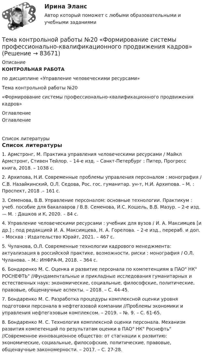     
            Описание
             КОНТРОЛЬНАЯ РАБОТА	по дисциплине «Управление человеческими ресурсами»	Тема контрольной работы №20	«Формирование системы профессионально-квалификационного продвижения кадров» 
            Оглавление
            Оглавление      
            Список литературы
            Список литературы 1.                Армстронг, М. Практика управления человеческими ресурсами / Майкл Армстронг, Стивен Тейлор. – 14-е изд. – Санкт-Петербург : Питер, Прогресс книга, 2018. – 1038 с.2.                Архипова, Н.И. Современные проблемы управления персоналом : монография / С.В. Назайкинский, О.Л. Седова, Рос. гос. гуманитар. ун-т, Н.И. Архипова. – М. : Проспект, 2018 .– 161 с.3.                Семенова, В.В. Управление персоналом: основные технологии. Практикум : учеб. пособие для бакалавров / В.В. Семенова, И.С. Кошель, В.В. Мазур. – 2-е изд. — М. : Дашков и К, 2020. – 84 с.4.                Управление человеческими ресурсами : учебник для вузов / И. А. Максимцев [и др.] ; под редакцией И. А. Максимцева, Н. А. Горелова. – 2-е изд., перераб. и доп. – Москва : Издательство Юрайт, 2021. – 467 с.5.                Чуланова, О.Л. Современные технологии кадрового менеджмента: актуализация в российской практике, возможности, риски : монография / О.Л. Чуланова. – М.: ИНФРА-М, 2018. – 364 с.6.                Бондаренко М. С. Оценка и развитие персонала по компетенциям в ПАО НК РОСНЕФТЬ //Фундаментальные и прикладные исследования гуманитарных и естественных наук: экономические, социальные, философские, политические, правовые, общенаучные аспекты. – 2018. – С. 44-45.7.                Бондаренко М. С. Разработка процедуры комплексной оценки уровня подготовки персонала в нефтегазовой компании //Проблемы экономики и управления нефтегазовым комплексом. – 2019. – №. 9. – С. 61-65.8.                Бондаренко М. С. Технология комплексной оценки персонала. Механизм развития компетенций по результатам оценки в ПАО НК Роснефть //Современное инновационное общество: от стагнации к развитию: экономические, социальные, философские, политические, правовые, общенаучные закономерности. – 2017. – С. 27-28. 
            
            
            Тема контрольной работы №14Тема контрольной работы №20 «Формирование системы профессионально-квалификационного продвижения кадров»Тема контрольной работы №2 Понятие и признаки предпринимательской деятельностиТема контрольной работы №3Тема контрольной работы №5Тема контрольной работы №5Тема контрольной работы №7Тема: Бюджетные системы разных стран мира (одна по выбору студента, за исключением РФ).Тема - влияние методологии социально-гуманитарных наук на развитие современной педагогикиТема: Деловые коммуникацииТема: диалектика как учение о развитии. Объём 11 страниц. Оглавление 1) Введение. 2) Основная часть. 2.1 Понятие диалектики. Исторические формы диалектики.Тема для семинаров (химия). Актиний и актиниды. Закономерности в изменении электронной конфигурации, радиусов, величин энергии ионизации, характерных степеней окисления, координационных чисел актиния и актинидов.Тема. Иное имущество. Работы и услуги. Охраняемые результаты интеллектуальной деятельности и приравненные к ним средства индивидуализацииТема : Информационные системы: понятие, классификация, категории пользователей  по дисциплине «Информационные технологии в юридической деятельности»
