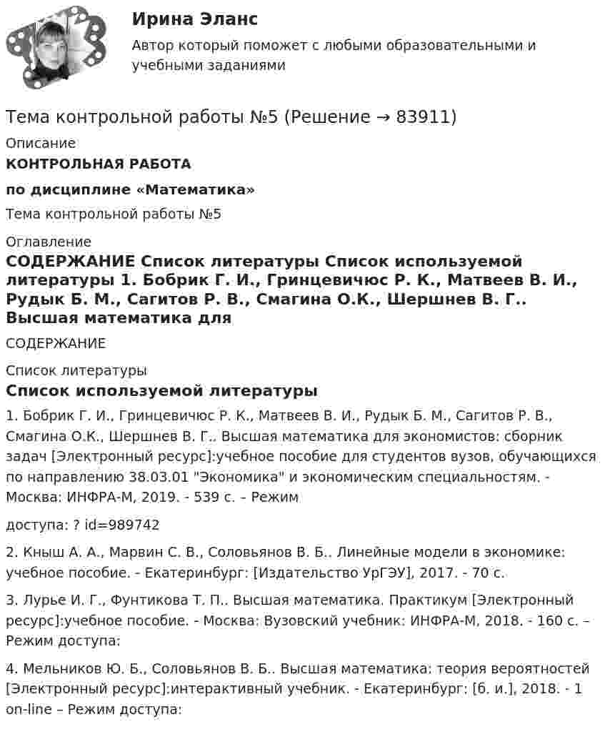      
            Описание
            КОНТРОЛЬНАЯ РАБОТА по дисциплине «Математика»Тема контрольной работы №5 
            Оглавление
            СОДЕРЖАНИЕ  
            Список литературы
            Список используемой литературы	1.                Бобрик Г. И., Гринцевичюс Р. К., Матвеев В. И., Рудык Б. М., Сагитов Р. В., Смагина О.К., Шершнев В. Г.. Высшая математика для экономистов: сборник задач [Электронный ресурс]:учебное пособие для студентов вузов, обучающихся по направлению 38.03.01 Экономика и экономическим специальностям. - Москва: ИНФРА-М, 2019. - 539 с. – Режимдоступа: ? id=989742	2.                Кныш А. А., Марвин С. В., Соловьянов В. Б.. Линейные модели в экономике: учебное пособие. - Екатеринбург: [Издательство УрГЭУ], 2017. - 70 с.	3.                Лурье И. Г., Фунтикова Т. П.. Высшая математика. Практикум [Электронный ресурс]:учебное пособие. - Москва: Вузовский учебник: ИНФРА-М, 2018. - 160 с. – Режим доступа: 	4.                Мельников Ю. Б., Соловьянов В. Б.. Высшая математика: теория вероятностей [Электронный ресурс]:интерактивный учебник. - Екатеринбург: [б. и.], 2018. - 1 on-line – Режим доступа:   
            
            
            Тема контрольной работы №3Тема контрольной работы №5Тема контрольной работы №5Тема контрольной работы №7Тема контрольной работы: жизненные формы насекомыхТема: Основные тенденции развития государственной службы РФ на современном этапе: политико-правовой аспектТема: Охарактеризуйте концепции ERP в организации современных систем управления предприятием.Тема: диалектика как учение о развитии. Объём 11 страниц. Оглавление 1) Введение. 2) Основная часть. 2.1 Понятие диалектики. Исторические формы диалектики.Тема для семинаров (химия). Актиний и актиниды. Закономерности в изменении электронной конфигурации, радиусов, величин энергии ионизации, характерных степеней окисления, координационных чисел актиния и актинидов.Тема. Иное имущество. Работы и услуги. Охраняемые результаты интеллектуальной деятельности и приравненные к ним средства индивидуализацииТема : Информационные системы: понятие, классификация, категории пользователей  по дисциплине «Информационные технологии в юридической деятельности»Тема: Калмыкия (Республика Калмыкия)Тема контрольной работы №14Тема контрольной работы №20 «Формирование системы профессионально-квалификационного продвижения кадров»