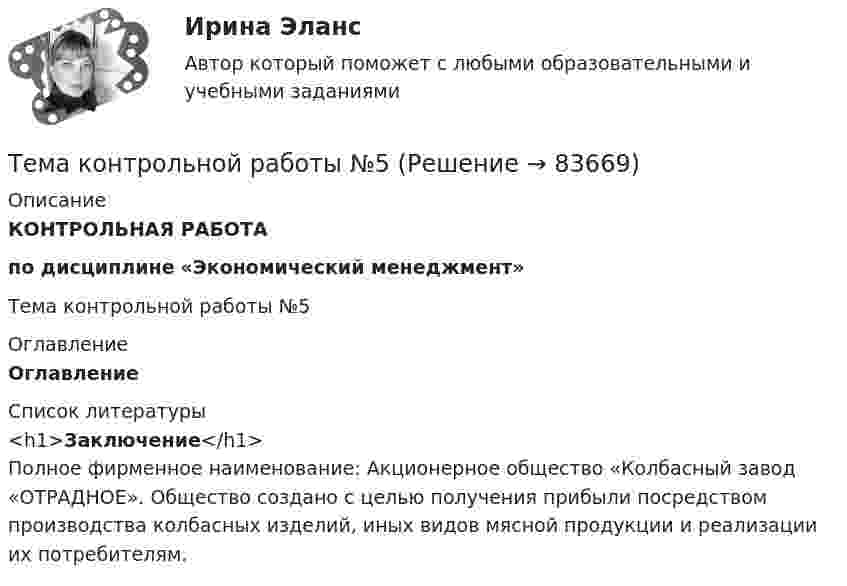     
            Описание
            КОНТРОЛЬНАЯ РАБОТАпо дисциплине «Экономический менеджмент»Тема контрольной работы №5 
            Оглавление
            Оглавление  
            Список литературы
            <h1>Заключение</h1>        Полное фирменное наименование: Акционерное общество «Колбасный завод «ОТРАДНОЕ». Общество создано с целью получения прибыли посредством производства колбасных изделий, иных видов мясной продукции и реализации их потребителям. 
            
            
            Тема контрольной работы №5Тема контрольной работы №5Тема контрольной работы №7Тема контрольной работы: жизненные формы насекомыхТема: Основные тенденции развития государственной службы РФ на современном этапе: политико-правовой аспектТема: Охарактеризуйте концепции ERP в организации современных систем управления предприятием.Тема: «Патентование изобретений,  полезных моделей и промышленных образцов»Тема для семинаров (химия). Актиний и актиниды. Закономерности в изменении электронной конфигурации, радиусов, величин энергии ионизации, характерных степеней окисления, координационных чисел актиния и актинидов.Тема. Иное имущество. Работы и услуги. Охраняемые результаты интеллектуальной деятельности и приравненные к ним средства индивидуализацииТема : Информационные системы: понятие, классификация, категории пользователей  по дисциплине «Информационные технологии в юридической деятельности»Тема: Калмыкия (Республика Калмыкия)Тема контрольной работы №14Тема контрольной работы №20 «Формирование системы профессионально-квалификационного продвижения кадров»Тема контрольной работы №2 Понятие и признаки предпринимательской деятельности