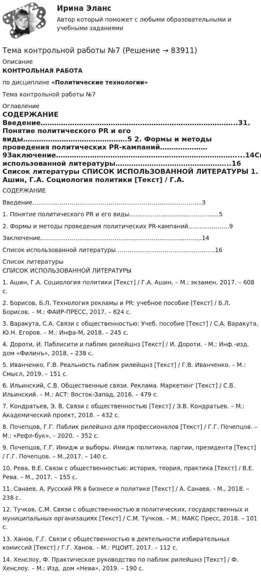      
            Описание
            КОНТРОЛЬНАЯ РАБОТА по дисциплине «Политические технологии»Тема контрольной работы №7 
            Оглавление
            СОДЕРЖАНИЕ Введение…………………………………………………………………………...31. Понятие политического PR и его виды……………………………………….5 2. Формы и методы проведения политических PR-кампаний…………………9Заключение…………………………………………………………………….....14Список использованной литературы…………………………………………...16  
            Список литературы
            СПИСОК ИСПОЛЬЗОВАННОЙ ЛИТЕРАТУРЫ 	1.                Ашин, Г.А. Социология политики [Текст] / Г.А. Ашин. – М.: экзамен, 2017. – 608 с.	2.                Борисов, Б.Л. Технология рекламы и PR: учебное пособие [Текст] / Б.Л. Борисов. – М.: ФАИР-ПРЕСС, 2017. – 624 с.	3.                Варакута, С.А. Связи с общественностью: Учеб. пособие [Текст] / С.А. Варакута, Ю.Н. Егоров. – М.: Инфа-М, 2018. – 245 с.	4.                Дороти, И. Паблисити и паблик рилейшнз [Текст] / И. Дороти. - М.: Инф.-изд. дом «Филинъ», 2018. – 238 с.	5.                Иванченко, Г.В. Реальность паблик рилейщнз [Текст] / Г.В. Иванченко. – М.: Смысл, 2019. – 151 с.	6.                Ильинский, С.В. Общественные связи. Реклама. Маркетинг [Текст] / С.В. Ильинский. – М.: АСТ: Восток-Запад, 2016. – 479 с.	7.                Кондратьев, Э. В. Связи с общественностью [Текст] / Э.В. Кондратьев. – М.: Академический проект, 2018. – 432 с.	8.                Почепцов, Г.Г. Паблик рилейшнз для профессионалов [Текст] / Г.Г. Почепцов. – М.: «Рефл-бук». – 2020. – 352 с.	9.                Почепцов, Г.Г. Имидж и выборы. Имидж политика, партии, президента [Текст] / Г.Г. Почепцов. – М.,2017. – 140 с.	10.           Рева, В.Е. Связи с общественностью: история, теория, практика [Текст] / В.Е. Рева. – М., 2017. – 155 с.	11.           Санаев, А. Русский PR в бизнесе и политике [Текст] / А. Санаев. - М., 2018. – 238 с.	12.           Тучков, С.М. Связи с общественностью в политических, государственных и муниципальных организациях [Текст] / С.М. Тучков. – М.: МАКС Пресс, 2018. – 101 с.	13.           Ханов, Г.Г. Связи с общественностью в деятельности избирательных комиссий [Текст] / Г.Г. Ханов. – М.: РЦОИТ, 2017. – 112 с.	14.           Хенслоу, Ф. Практическое руководство по паблик рилейшнз [Текст] / Ф. Хенслоу. – М.: Изд. дом «Нева», 2019. – 190 с. 
            
            
            Тема контрольной работы №5Тема контрольной работы №7Тема контрольной работы: жизненные формы насекомыхТема: Основные тенденции развития государственной службы РФ на современном этапе: политико-правовой аспектТема: Охарактеризуйте концепции ERP в организации современных систем управления предприятием.Тема: «Патентование изобретений,  полезных моделей и промышленных образцов»Тема: ПЕРЕСМОТР СУДЕБНЫХ РЕШЕНИЙ В ПОРЯДКЕ НАДЗОРА  И ПО ВНОВЬ ОТКРЫВШИМСЯ ОБСТОЯТЕЛЬТСВАМТема. Иное имущество. Работы и услуги. Охраняемые результаты интеллектуальной деятельности и приравненные к ним средства индивидуализацииТема : Информационные системы: понятие, классификация, категории пользователей  по дисциплине «Информационные технологии в юридической деятельности»Тема: Калмыкия (Республика Калмыкия)Тема контрольной работы №14Тема контрольной работы №20 «Формирование системы профессионально-квалификационного продвижения кадров»Тема контрольной работы №2 Понятие и признаки предпринимательской деятельностиТема контрольной работы №3