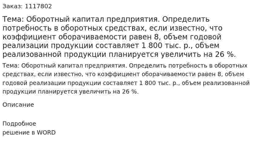 Тема: Оборотный капитал предприятия.  Определить потребность в оборотных средствах, если известно, что коэффициент оборачиваемости равен 8, объем годовой реализации продукции составляет 1 800 тыс. р., объем реализованной продукции планируется увеличить на 26 %. 