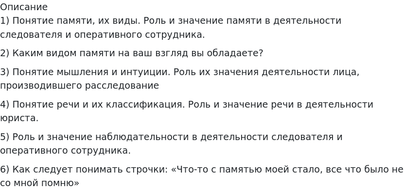       
            Описание
             	1) Понятие памяти, их виды. Роль и значение памяти в деятельности следователя и оперативного сотрудника. 	2) Каким видом памяти на ваш взгляд вы обладаете? 	3) Понятие мышления и интуиции. Роль их значения деятельности лица, производившего расследование	4) Понятие речи и их классификация. Роль и значение речи в деятельности юриста. 	5) Роль и значение наблюдательности в деятельности следователя и оперативного сотрудника. 	6) Как следует понимать строчки: «Что-то с памятью моей стало, все что было не со мной помню»   