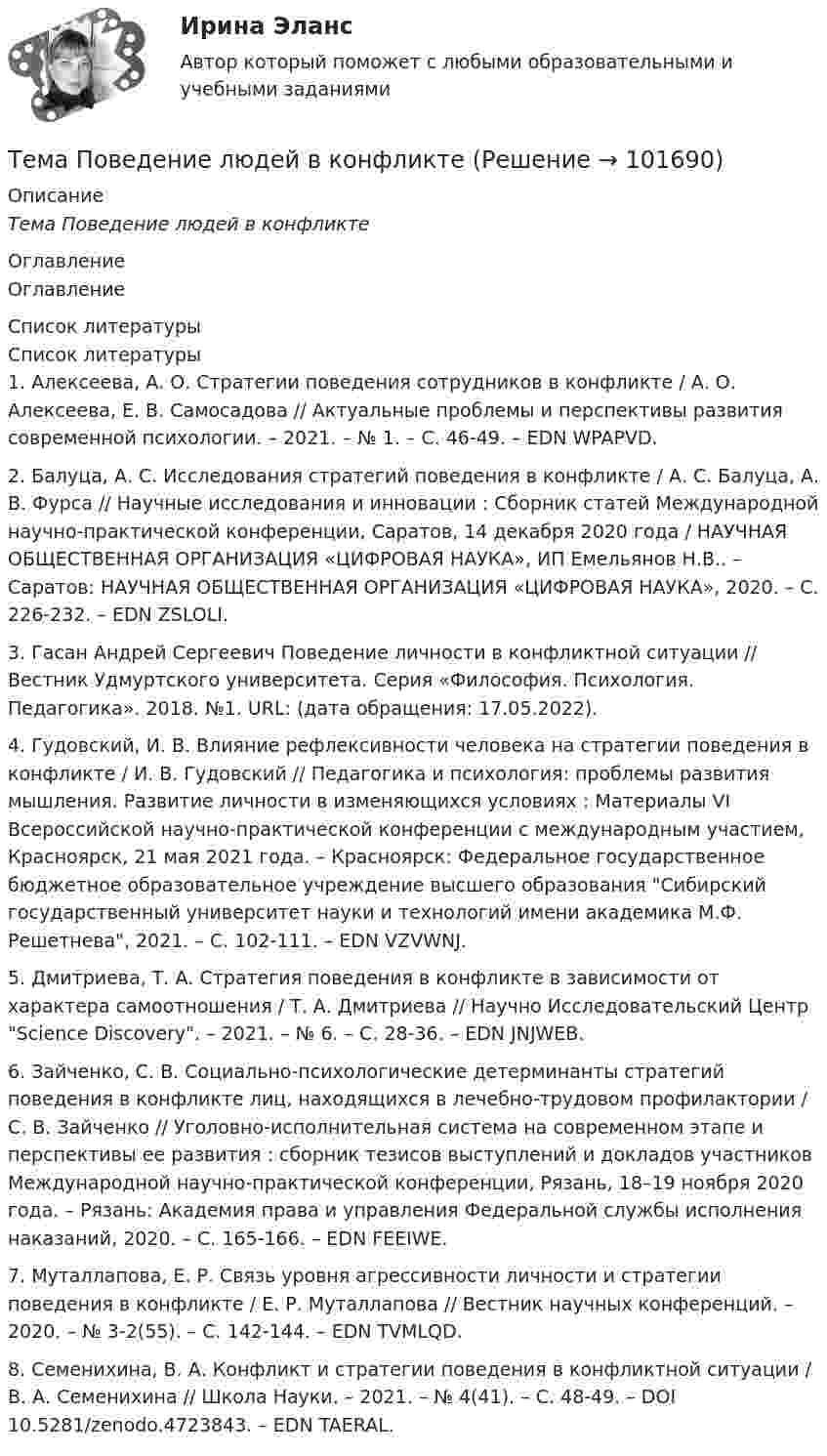       
            Описание
            Тема Поведение людей в конфликте 
            Оглавление
            Оглавление 
            Список литературы
            Список литературы	1.         Алексеева, А. О. Стратегии поведения сотрудников в конфликте / А. О. Алексеева, Е. В. Самосадова // Актуальные проблемы и перспективы развития современной психологии. – 2021. – № 1. – С. 46-49. – EDN WPAPVD.	2.         Балуца, А. С. Исследования стратегий поведения в конфликте / А. С. Балуца, А. В. Фурса // Научные исследования и инновации : Сборник статей Международной научно-практической конференции, Саратов, 14 декабря 2020 года / НАУЧНАЯ ОБЩЕСТВЕННАЯ ОРГАНИЗАЦИЯ «ЦИФРОВАЯ НАУКА», ИП Емельянов Н.В.. – Саратов: НАУЧНАЯ ОБЩЕСТВЕННАЯ ОРГАНИЗАЦИЯ «ЦИФРОВАЯ НАУКА», 2020. – С. 226-232. – EDN ZSLOLI.	3.         Гасан Андрей Сергеевич Поведение личности в конфликтной ситуации // Вестник Удмуртского университета. Серия «Философия. Психология. Педагогика». 2018. №1. URL:  (дата обращения: 17.05.2022).	4.         Гудовский, И. В. Влияние рефлексивности человека на стратегии поведения в конфликте / И. В. Гудовский // Педагогика и психология: проблемы развития мышления. Развитие личности в изменяющихся условиях : Материалы VI Всероссийской научно-практической конференции с международным участием, Красноярск, 21 мая 2021 года. – Красноярск: Федеральное государственное бюджетное образовательное учреждение высшего образования Сибирский государственный университет науки и технологий имени академика М.Ф. Решетнева, 2021. – С. 102-111. – EDN VZVWNJ.	5.         Дмитриева, Т. А. Стратегия поведения в конфликте в зависимости от характера самоотношения / Т. А. Дмитриева // Научно Исследовательский Центр Science Discovery. – 2021. – № 6. – С. 28-36. – EDN JNJWEB.	6.         Зайченко, С. В. Социально-психологические детерминанты стратегий поведения в конфликте лиц, находящихся в лечебно-трудовом профилактории / С. В. Зайченко // Уголовно-исполнительная система на современном этапе и перспективы ее развития : сборник тезисов выступлений и докладов участников Международной научно-практической конференции, Рязань, 18–19 ноября 2020 года. – Рязань: Академия права и управления Федеральной службы исполнения наказаний, 2020. – С. 165-166. – EDN FEEIWE.	7.         Муталлапова, Е. Р. Связь уровня агрессивности личности и стратегии поведения в конфликте / Е. Р. Муталлапова // Вестник научных конференций. – 2020. – № 3-2(55). – С. 142-144. – EDN TVMLQD.	8.         Семенихина, В. А. Конфликт и стратегии поведения в конфликтной ситуации / В. А. Семенихина // Школа Науки. – 2021. – № 4(41). – С. 48-49. – DOI 10.5281/zenodo.4723843. – EDN TAERAL. 