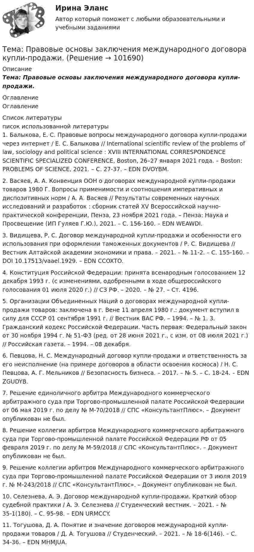       
            Описание
            Тема: Правовые основы заключения международного договора купли-продажи. 
            Оглавление
            Оглавление 
            Список литературы
            писок использованной литературы	1.         Балыкова, Е. С. Правовые вопросы международного договора купли-продажи через интернет / Е. С. Балыкова // International scientific review of the problems of law, sociology and political science : XVIII INTERNATIONAL CORRESPONDENCE SCIENTIFIC SPECIALIZED CONFERENCE, Boston, 26–27 января 2021 года. – Boston: PROBLEMS OF SCIENCE, 2021. – С. 27-37. – EDN DVOYBM.	2.         Васяев, А. А. Конвенция ООН о договорах международной купли-продажи товаров 1980 Г. Вопросы применимости и соотношения императивных и диспозитивных норм / А. А. Васяев // Результаты современных научных исследований и разработок : сборник статей XV Всероссийской научно-практической конференции, Пенза, 23 ноября 2021 года. – Пенза: Наука и Просвещение (ИП Гуляев Г.Ю.), 2021. – С. 156-160. – EDN WEAWDI.	3.         Видищева, Р. С. Договор международной купли-продажи и особенности его использования при оформлении таможенных документов / Р. С. Видищева // Вестник Алтайской академии экономики и права. – 2021. – № 11-2. – С. 155-160. – DOI 10.17513/vaael.1929. – EDN CCOXTO.	4.         Конституция Российской Федерации: принята всенародным голосованием 12 декабря 1993 г. (с изменениями, одобренными в ходе общероссийского голосования 01 июля 2020 г.) // СЗ РФ. – 2020. – № 27. – Ст. 4196. 	5.         Организации Объединенных Наций о договорах международной купли-продажи товаров: заключена в г. Вене 11 апреля 1980 г.: документ вступил в силу для СССР 01 сентября 1991 г. // Вестник ВАС РФ. – 1994. – № 1. 3. Гражданский кодекс Российской Федерации. Часть первая: Федеральный закон от 30 ноября 1994 г. № 51-ФЗ (ред. от 28 июня 2021 г., с изм. от 08 июля 2021 г.) // Российская газета. – 1994. – 08 декабря. 	6.         Певцова, Н. С. Международный договор купли-продажи и ответственность за его неисполнение (на примере договоров в области освоения космоса) / Н. С. Певцова, А. Г. Мельников // Безопасность бизнеса. – 2017. – № 5. – С. 18-24. – EDN ZGUDYB.	7.         Решение единоличного арбитра Международного коммерческого арбитражного суда при Торгово-промышленной палате Российской Федерации от 06 мая 2019 г. по делу № М-70/2018 // СПС «КонсультантПлюс». – Документ опубликован не был. 	8.         Решение коллегии арбитров Международного коммерческого арбитражного суда при Торгово-промышленной палате Российской Федерации РФ от 05 февраля 2019 г. по делу № М-59/2018 // СПС «КонсультантПлюс». – Документ опубликован не был. 	9.         Решение коллегии арбитров Международного коммерческого арбитражного суда при Торгово-промышленной палате Российской Федерации от 3 июля 2019 г. № М-243/2018 // СПС «КонсультантПлюс». – Документ опубликован не был.	10.     Селезнева, А. Э. Договор международной купли-продажи. Краткий обзор судебной практики / А. Э. Селезнева // Студенческий вестник. – 2021. – № 35-1(180). – С. 95-98. – EDN URMCCY.	11.     Тогушова, Д. А. Понятие и значение договоров международной купли-продажи товаров / Д. А. Тогушова // Студенческий. – 2021. – № 18-6(146). – С. 34-36. – EDN MHMJUA.   