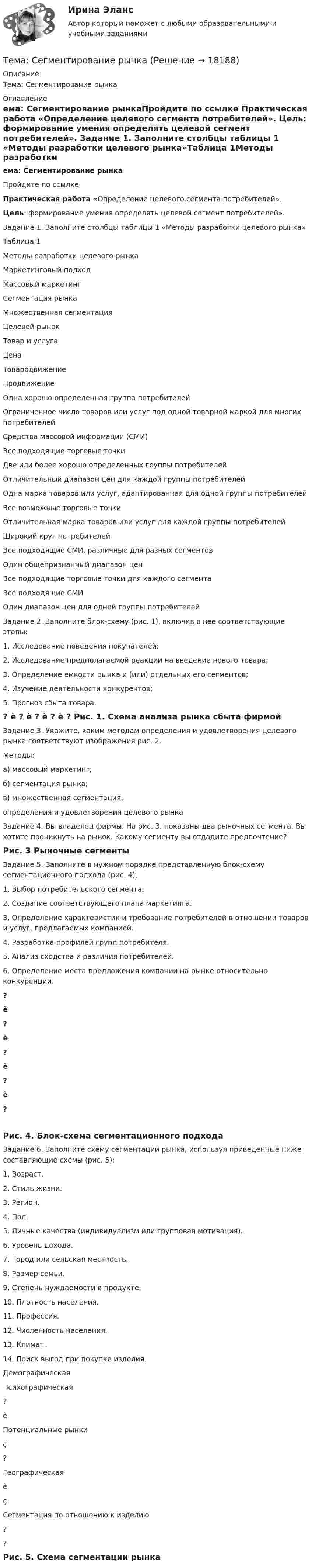     
          Описание
          Тема: Сегментирование рынка 
          Оглавление
          ема: Сегментирование рынкаПройдите по ссылке  Практическая работа «Определение целевого сегмента потребителей». Цель: формирование умения определять целевой сегмент потребителей».	Задание 1. Заполните столбцы таблицы 1 «Методы разработки целевого рынка»Таблица 1Методы разработки целевого рынка  Маркетинговый подход Массовый              маркетинг Сегментация рынка Множественная       сегментация   Целевой рынок     Товар и услуга     Цена         Товародвижение        Продвижение   	Одна хорошо определенная группа потребителей	Ограниченное число товаров или услуг под одной товарной маркой для многих потребителей	Средства массовой информации (СМИ)	Все подходящие торговые точки	Две или более хорошо определенных группы потребителей	Отличительный диапазон цен для каждой группы потребителей	Одна марка товаров или услуг, адаптированная для одной группы потребителей	Все возможные торговые точки	Отличительная марка товаров или услуг для каждой группы потребителей	Широкий круг потребителей	Все подходящие СМИ, различные для разных сегментов	Один общепризнанный диапазон цен	Все подходящие торговые точки для каждого сегмента	Все подходящие СМИ	Один диапазон цен для одной группы потребителей	 	Задание 2. Заполните блок-схему (рис. 1), включив в нее соответствующие этапы:1.    Исследование поведения покупателей;2.    Исследование предполагаемой реакции на введение нового товара;3.    Определение емкости рынка и (или) отдельных его сегментов;4.    Изучение деятельности конкурентов;5.    Прогноз сбыта товара.  ? è ? è ? è ? è ?  Рис. 1. Схема анализа рынка сбыта фирмой 	Задание 3. Укажите, каким методам определения и удовлетворения целевого рынка соответствуют изображения рис. 2.Методы:	а) массовый маркетинг;	б) сегментация рынка;	в) множественная сегментация.            определения и удовлетворения целевого рынка 	Задание 4. Вы владелец фирмы. На рис. 3. показаны два рыночных сегмента. Вы хотите проникнуть на рынок. Какому сегменту вы отдадите предпочтение?     Рис. 3 Рыночные сегменты 	Задание 5. Заполните в нужном порядке представленную блок-схему сегментационного подхода (рис. 4).1.    Выбор потребительского сегмента.2.    Создание соответствующего плана маркетинга.3.    Определение характеристик и требование потребителей в отношении товаров и услуг, предлагаемых компанией.4.    Разработка профилей групп потребителя.5.    Анализ сходства и различия потребителей.6.    Определение места предложения компании на рынке относительно конкуренции.  ? è ? è ? è ? è ? Рис. 4. Блок-схема сегментационного подхода 	Задание 6. Заполните схему сегментации рынка, используя приведенные ниже составляющие схемы (рис. 5):1.    Возраст.2.    Стиль жизни.3.    Регион.4.    Пол.5.    Личные качества (индивидуализм или групповая мотивация).6.    Уровень дохода.7.    Город или сельская местность.8.    Размер семьи.9.    Степень нуждаемости в продукте.10. Плотность населения.11. Профессия.12. Численность населения.13. Климат.14. Поиск выгод при покупке изделия.   Демографическая    Психографическая   ? è Потенциальные рынки ç ?       Географическая è ç Сегментация по отношению к изделию   ?    ? Рис. 5. Схема сегментации рынка 
            
            
            тема: роль юридической практики в становлении общей правовой семьиТема: Сегментирование рынкаТема: Современное состояние, структура, управления, направления реструктуризации, перспективы развития газовой промышленности в РФ. Контрольная работа по Экономике нефтяной и газовой промышленностиТема: Сон и сновидения.Тема: Специфика политического лидерства Горбачева Михаила Сергеевича  Тема: Стимулирование развития инновационного предпринимательства в современной России (на примере конкретных территорий)Тема : Строительство канатной дороги для горнолыжного спуска.Тема Повышение эффективности системы сбыта на предприятии ООО  СТРОЙЛЕНДТема    Проблемы и перспективы развития банковской системы РФТЕМА ПРОГРАММНОЕ  ОБЕСПЕЧЕНИЕ  Тема проекта определяется студентом самостоятельно и согласовывается с преподавателем (по электронной почте или во время проведения занятий по дисциплине).Тема психология трейдинга.  трейдеры, скальперы, дейтрейдеры, они зависимы от торговли и наблюдается игроманияТема: Развитие восприятия в детском возрасте. Контрольная работа по психологииТема: Расчет напряженного состояния труб при погрузочно-разгрузочных, транспортных и изоляционно-укладочных работ. Расчет производится по следующим методикам: 1) Методика расчета напряженного состояния труб при погрузочно-разгрузочных работах;