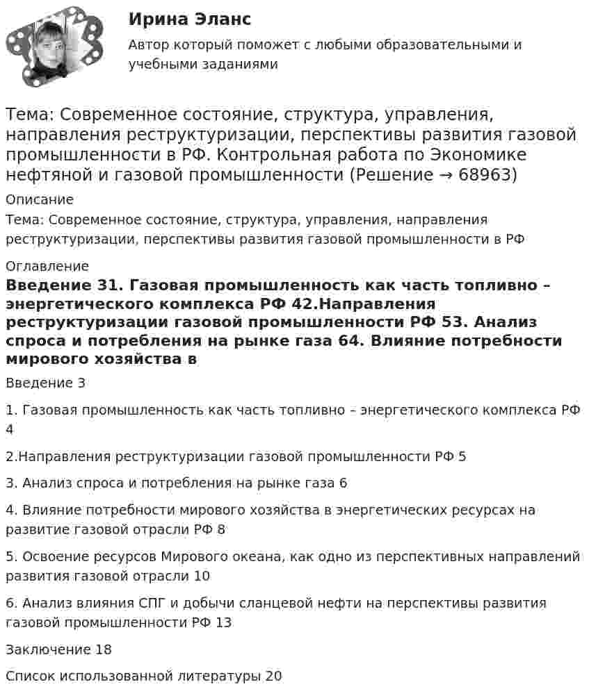      
            Описание
            Тема: Современное состояние, структура, управления, направления реструктуризации, перспективы развития газовой промышленности в РФ 
            Оглавление
            Введение	31. Газовая промышленность как часть топливно – энергетического комплекса РФ	42.Направления реструктуризации газовой промышленности РФ	53. Анализ спроса и потребления на рынке газа	64. Влияние потребности мирового хозяйства в энергетических ресурсах на развитие газовой отрасли РФ	85. Освоение ресурсов Мирового океана, как одно из перспективных направлений развития газовой отрасли	106. Анализ влияния СПГ и добычи сланцевой нефти на перспективы развития газовой промышленности РФ	13Заключение	18Список использованной литературы	20  
            
            
            Тема: Сегментирование рынкаТема: Современное состояние, структура, управления, направления реструктуризации, перспективы развития газовой промышленности в РФ. Контрольная работа по Экономике нефтяной и газовой промышленностиТема: Сон и сновидения.Тема: Специфика политического лидерства Горбачева Михаила Сергеевича  Тема: Стимулирование развития инновационного предпринимательства в современной России (на примере конкретных территорий)Тема : Строительство канатной дороги для горнолыжного спуска.Тематика: перевозка  автомобиля через границу РФ. Обстоятельства дела:  вопрос относительно ввоза транспортного средства из ЕС (Италия) через таможню стран СНГ (республики Белоруссии или Казахстана) по Тема    Проблемы и перспективы развития банковской системы РФТЕМА ПРОГРАММНОЕ  ОБЕСПЕЧЕНИЕ  Тема проекта определяется студентом самостоятельно и согласовывается с преподавателем (по электронной почте или во время проведения занятий по дисциплине).Тема психология трейдинга.  трейдеры, скальперы, дейтрейдеры, они зависимы от торговли и наблюдается игроманияТема: Развитие восприятия в детском возрасте. Контрольная работа по психологииТема: Расчет напряженного состояния труб при погрузочно-разгрузочных, транспортных и изоляционно-укладочных работ. Расчет производится по следующим методикам: 1) Методика расчета напряженного состояния труб при погрузочно-разгрузочных работах;Тема реферата или эссе для претендента определяется:...