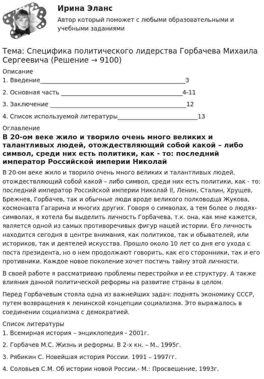      
          Описание
          1.    Введение­­­­­­­­­­­­­­­­­­­­­­­­­­­­­­­­­_________________________________________________32.    Основная часть­­­­­­­­ _________________________________________4-113.    Заключение ______________________________________________124.    Список используемой литературы___________________________13  
          Оглавление
          В 20-ом веке жило и творило очень много великих и талантливых людей, отождествляющий собой какой – либо символ, среди них есть политики, как - то: последний император Российской империи Николай II, Ленин, Сталин, Хрущев, Брежнев, Горбачев, так и обычные люди вроде великого полководца Жукова, космонавта Гагарина и многих других. Говоря о символах, а тем более о людях-символах, я хотела бы выделить личность Горбачева, т.к. она, как мне кажется, является одной из самых противоречивых фигур нашей истории. Его личность находится сегодня в центре внимания, как политиков, так и обывателей, или историков, так и деятелей искусства. Прошло около 10 лет со дня его ухода с поста президента, но о нем продолжают говорить, как его сторонники, так и его противники. Каждое новое поколение хочет постичь тайну этой личности.	В своей работе я рассматриваю проблемы перестройки и ее структуру. А также влияния данной политической реформы на развитие страны в целом.	Перед Горбачевым стояла одна из важнейших задач: поднять экономику СССР, путем возвращения к ленинской концепции социализма. Это выражалось в соединении социализма с демократией.   
          Список литературы
          1.    Всемирная история – энциклопедия - 2001г.2.    Горбачев М.С. Жизнь и реформы. В 2-х кн. – М., 1995г.3.    Рябикин С. Новейшая история России. 1991 – 1997гг.4.    Соловьев С.М. Об истории новой России.- М.: Просвещение, 1993г.    
            
            
            Тема: Сон и сновидения.Тема: Специфика политического лидерства Горбачева Михаила Сергеевича  Тема: Стимулирование развития инновационного предпринимательства в современной России (на примере конкретных территорий)Тема : Строительство канатной дороги для горнолыжного спуска.Тематика: перевозка  автомобиля через границу РФ. Обстоятельства дела:  вопрос относительно ввоза транспортного средства из ЕС (Италия) через таможню стран СНГ (республики Белоруссии или Казахстана) по Тема: Товар в системе маркетингаТема «Уголовно-правовые позиции Верховного Суда РФ по вопросам применения норм о необходимой обороне и причинении вреда при задержании лица, совершившего преступление (ст.ст. 37, 38 УК РФ)»Тема проекта определяется студентом самостоятельно и согласовывается с преподавателем (по электронной почте или во время проведения занятий по дисциплине).Тема психология трейдинга.  трейдеры, скальперы, дейтрейдеры, они зависимы от торговли и наблюдается игроманияТема: Развитие восприятия в детском возрасте. Контрольная работа по психологииТема: Расчет напряженного состояния труб при погрузочно-разгрузочных, транспортных и изоляционно-укладочных работ. Расчет производится по следующим методикам: 1) Методика расчета напряженного состояния труб при погрузочно-разгрузочных работах;Тема реферата или эссе для претендента определяется:...тема: роль юридической практики в становлении общей правовой семьиТема: Сегментирование рынка