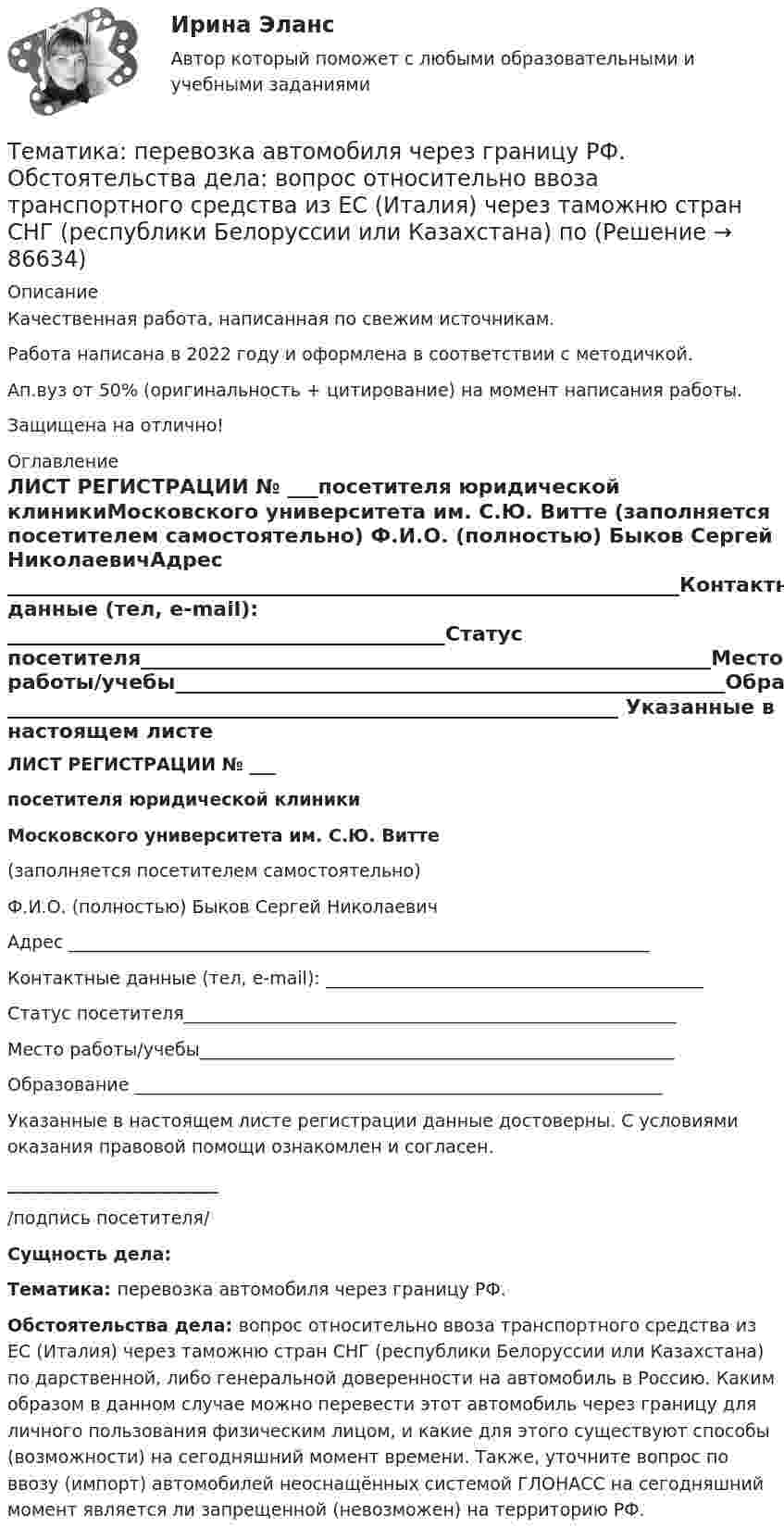      
            Описание
            Качественная работа, написанная по свежим источникам.Работа написана в 2022 году и оформлена в соответствии с методичкой.Ап.вуз от 50% (оригинальность + цитирование) на момент написания работы.Защищена на отлично! 
            Оглавление
            ЛИСТ РЕГИСТРАЦИИ № ___посетителя юридической клиникиМосковского университета им. С.Ю. Витте (заполняется посетителем самостоятельно) Ф.И.О. (полностью) Быков Сергей НиколаевичАдрес __________________________________________________________________Контактные данные (тел, e-mail): ___________________________________________Статус посетителя________________________________________________________Место работы/учебы______________________________________________________Образование ____________________________________________________________ Указанные в настоящем листе регистрации данные достоверны. С условиями оказания правовой помощи ознакомлен и согласен.________________________/подпись посетителя/ Сущность дела: Тематика: перевозка автомобиля через границу РФ.Обстоятельства дела: вопрос относительно ввоза транспортного средства из ЕС (Италия) через таможню стран СНГ (республики Белоруссии или Казахстана) по дарственной, либо генеральной доверенности на автомобиль в Россию. Каким образом в данном случае можно перевести этот автомобиль через границу для личного пользования физическим лицом, и какие для этого существуют способы (возможности) на сегодняшний момент времени. Также, уточните вопрос по ввозу (импорт) автомобилей неоснащённых системой ГЛОНАСС на сегодняшний момент является ли запрещенной (невозможен) на территорию РФ.  
            
            
            Тема : Строительство канатной дороги для горнолыжного спуска.Тематика: перевозка  автомобиля через границу РФ. Обстоятельства дела:  вопрос относительно ввоза транспортного средства из ЕС (Италия) через таможню стран СНГ (республики Белоруссии или Казахстана) по Тема: Товар в системе маркетингаТема «Уголовно-правовые позиции Верховного Суда РФ по вопросам применения норм о необходимой обороне и причинении вреда при задержании лица, совершившего преступление (ст.ст. 37, 38 УК РФ)»Тема «Экономический рост»Тёмной или светлой будет в отраженном монохроматическом свете мыльная пленка (n = 4/3) толщиной d = 3,375 мкм при нормальном падении лучей с длиной волны 600 нм ?Тем организациям, которые выбрали в качестве объекта налогообложения доходы,… Тема: Расчет напряженного состояния труб при погрузочно-разгрузочных, транспортных и изоляционно-укладочных работ. Расчет производится по следующим методикам: 1) Методика расчета напряженного состояния труб при погрузочно-разгрузочных работах;Тема реферата или эссе для претендента определяется:...тема: роль юридической практики в становлении общей правовой семьиТема: Сегментирование рынкаТема: Современное состояние, структура, управления, направления реструктуризации, перспективы развития газовой промышленности в РФ. Контрольная работа по Экономике нефтяной и газовой промышленностиТема: Сон и сновидения.Тема: Специфика политического лидерства Горбачева Михаила Сергеевича  