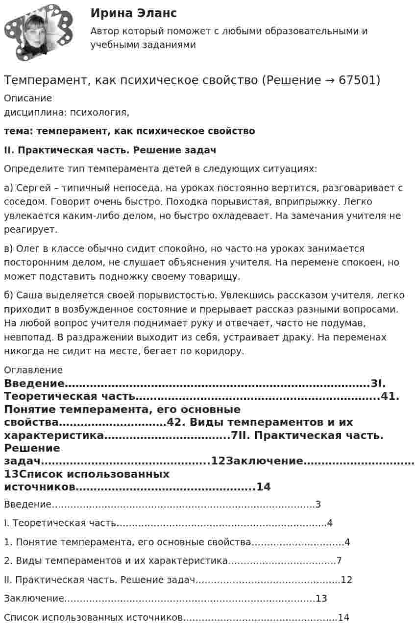      
            Описание
            дисциплина: психология, тема:  темперамент, как психическое свойство ІІ. Практическая часть. Решение задач 	Определите тип темперамента детей в следующих ситуациях:а) Сергей – типичный непоседа, на уроках постоянно вертится, разговаривает с соседом. Говорит очень быстро. Походка порывистая, вприпрыжку. Легко увлекается каким-либо делом, но быстро охладевает. На замечания учителя не реагирует.в) Олег в классе обычно сидит спокойно, но часто на уроках занимается посторонним делом, не слушает объяснения учителя. На перемене спокоен, но может подставить подножку своему товарищу.б) Саша выделяется своей порывистостью. Увлекшись рассказом учителя, легко приходит в возбужденное состояние и прерывает рассказ разными вопросами. На любой вопрос учителя поднимает руку и отвечает, часто не подумав, невпопад. В раздражении выходит из себя, устраивает драку. На переменах никогда не сидит на месте, бегает по коридору. 
            Оглавление
            Введение………………………………………………………………………….3І. Теоретическая часть…………………………………………………………..41.	Понятие темперамента, его основные свойства…………………………42.	Виды темпераментов и их характеристика……………………………..7ІІ. Практическая часть. Решение задач………………………………………..12Заключение………………………………………………………………………13Список использованных источников…………………………………………..14  
            
            
            Темперамент и личность - контрольнаяТемперамент, как психическое свойствоТемпература 28 г азота повышается на 50 К один раз изобарно, а другой раз изохорно. На сколько отличаются друг от друга количества сообщённых азоту теплот Qp и QV? На сколько отличаются удельные теплоёмкости Cp и CV?Температура абсолютно черного тела равна 2000 К. Определите: 1) длину волны, на которую приходится максимум спектральной плотности энергетической светимости; 2) максимальное значение спектральной плотности энергетической светимости; Температура абсолютно черного тела Т = 2 кК. Определить длину волны m, на которую приходится максимум энергии излучения, и спектральную плотность энергетической светимости (излучательности) ,T)max для этой длины волны.Температура абсолютно черного тела увеличилась в два раза, в результате чего лmax уменьшилась на 600 нм. Определить начальную и конечную температуры тела.Температура верхних слоев звезды Сириус равна 10 кК. Определить поток энергии Ф, излучаемый с поверхности площадью S = 1 км2 этой звездыТема: Товар в системе маркетингаТема «Уголовно-правовые позиции Верховного Суда РФ по вопросам применения норм о необходимой обороне и причинении вреда при задержании лица, совершившего преступление (ст.ст. 37, 38 УК РФ)»Тема «Экономический рост»Тёмной или светлой будет в отраженном монохроматическом свете мыльная пленка (n = 4/3) толщиной d = 3,375 мкм при нормальном падении лучей с длиной волны 600 нм ?Тем организациям, которые выбрали в качестве объекта налогообложения доходы,… Тем организациям, которые выбрали в качестве объекта налогообложения доходы, … учетную политикуТем организациям, которые выбрали в качестве объекта налогообложения доходы, … учетную политику