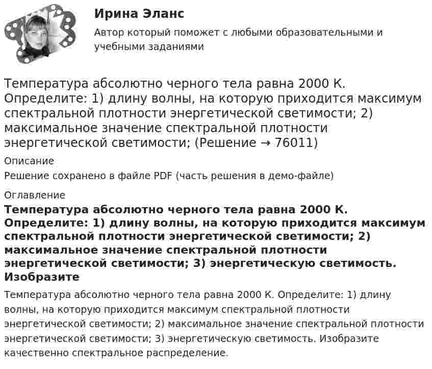     
            Описание
            Решение сохранено в файле PDF (часть решения в демо-файле) 
            Оглавление
            Температура абсолютно черного тела равна 2000 К. Определите: 1) длину волны, на которую приходится максимум спектральной плотности энергетической светимости; 2) максимальное значение спектральной плотности энергетической светимости; 3) энергетическую светимость. Изобразите качественно спектральное распределение.  
            
            
            Температура 28 г азота повышается на 50 К один раз изобарно, а другой раз изохорно. На сколько отличаются друг от друга количества сообщённых азоту теплот Qp и QV? На сколько отличаются удельные теплоёмкости Cp и CV?Температура абсолютно черного тела равна 2000 К. Определите: 1) длину волны, на которую приходится максимум спектральной плотности энергетической светимости; 2) максимальное значение спектральной плотности энергетической светимости; Температура абсолютно черного тела Т = 2 кК. Определить длину волны m, на которую приходится максимум энергии излучения, и спектральную плотность энергетической светимости (излучательности) ,T)max для этой длины волны.Температура абсолютно черного тела увеличилась в два раза, в результате чего лmax уменьшилась на 600 нм. Определить начальную и конечную температуры тела.Температура верхних слоев звезды Сириус равна 10 кК. Определить поток энергии Ф, излучаемый с поверхности площадью S = 1 км2 этой звездыТемпература верхних слоев звезды Сириус равна 10 кК. Определить поток энергии Ф, излучаемый с поверхности площадью S = 1 км2 этой звездыТемпература внутренней поверхности муфельной печи при открытом отверстии площадью 30 см2 равна 1,3 кК. Принимая, что отверстие печи излучает как черное тело, определите, какая часть мощности рассеивается Тема «Экономический рост»Тёмной или светлой будет в отраженном монохроматическом свете мыльная пленка (n = 4/3) толщиной d = 3,375 мкм при нормальном падении лучей с длиной волны 600 нм ?Тем организациям, которые выбрали в качестве объекта налогообложения доходы,… Тем организациям, которые выбрали в качестве объекта налогообложения доходы, … учетную политикуТем организациям, которые выбрали в качестве объекта налогообложения доходы, … учетную политикуТемперамент и личность - контрольнаяТемперамент и личность - контрольная