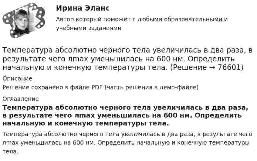     
            Описание
            Решение сохранено в файле PDF (часть решения в демо-файле) 
            Оглавление
            Температура абсолютно черного тела увеличилась в два раза, в результате чего лmax уменьшилась на 600 нм. Определить начальную и конечную температуры тела.  
            
            
            Температура абсолютно черного тела Т = 2 кК. Определить длину волны m, на которую приходится максимум энергии излучения, и спектральную плотность энергетической светимости (излучательности) ,T)max для этой длины волны.Температура абсолютно черного тела увеличилась в два раза, в результате чего лmax уменьшилась на 600 нм. Определить начальную и конечную температуры тела.Температура верхних слоев звезды Сириус равна 10 кК. Определить поток энергии Ф, излучаемый с поверхности площадью S = 1 км2 этой звездыТемпература верхних слоев звезды Сириус равна 10 кК. Определить поток энергии Ф, излучаемый с поверхности площадью S = 1 км2 этой звездыТемпература внутренней поверхности муфельной печи при открытом отверстии площадью 30 см2 равна 1,3 кК. Принимая, что отверстие печи излучает как черное тело, определите, какая часть мощности рассеивается Температура воздуха равна 23 ºС, относительная влажность 45 %. Найти абсолютную влажность воздуха и температуру точки росы.Температура вольфрамовой нити электролампы 2000 ºС, диаметр 0,02 мм, сила тока в ней 4 А. Определить напряжённость поля в нити.Тем организациям, которые выбрали в качестве объекта налогообложения доходы,… Тем организациям, которые выбрали в качестве объекта налогообложения доходы, … учетную политикуТем организациям, которые выбрали в качестве объекта налогообложения доходы, … учетную политикуТемперамент и личность - контрольнаяТемперамент и личность - контрольнаяТемперамент, как психическое свойствоТемпература 28 г азота повышается на 50 К один раз изобарно, а другой раз изохорно. На сколько отличаются друг от друга количества сообщённых азоту теплот Qp и QV? На сколько отличаются удельные теплоёмкости Cp и CV?