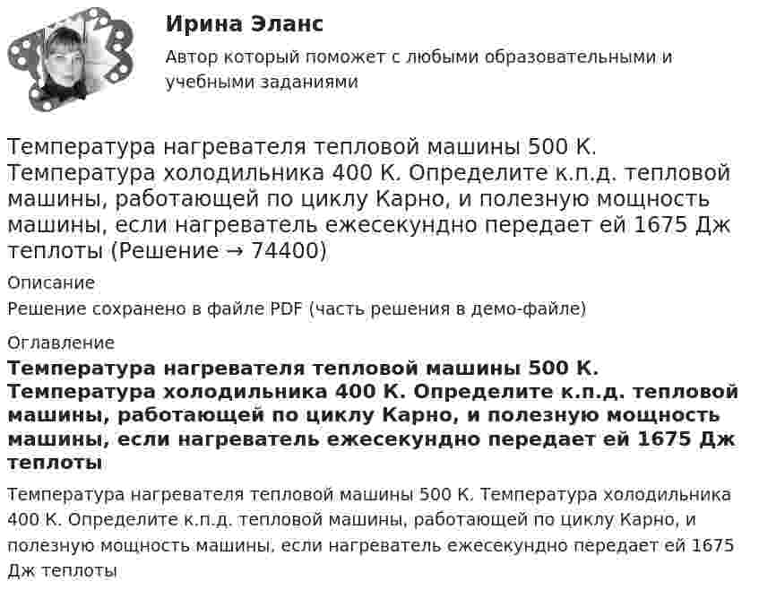     
            Описание
            Решение сохранено в файле PDF (часть решения в демо-файле) 
            Оглавление
            Температура нагревателя тепловой машины 500 К. Температура холодильника 400 К. Определите к.п.д. тепловой машины, работающей по циклу Карно, и полезную мощность машины, если нагреватель ежесекундно передает ей 1675 Дж теплоты  
            
            
            Температура нагревателя в 3 раза выше температуры холодильника. Какую часть энергии, полученной в цикле Карно от нагревателя, газ отдаёт холодильнику?Температура нагревателя тепловой машины 500 К. Температура холодильника 400 К. Определите к.п.д.  тепловой машины, работающей по циклу Карно, и полезную мощность машины, если нагреватель ежесекундно передает ей 1675 Дж теплотыТемпература подшипников электродвигателя вентилятора во время обкатки не должна превышать:Температура Т абсолютно черного тела изменилась при нагревании от 1000 К до 3000 КТемпература Т абсолютно черного тела изменилась при нагревании от 1000 К до 3000 К. Во сколько раз увеличилась при этом его энергетическая светимость Rе? Температура Т абсолютно черного тела изменилась при нагревании от 1000 К до 3000 К. На сколько микрометров изменилась длина волныТемпература у детей до трех лет - Всем мамам малышей, хотя бы раз в жизни приходилось сталкиваться с такой неприятностью, как высокая температураТемпература воздуха равна 23 ºС, относительная влажность 45 %. Найти абсолютную влажность воздуха и температуру точки росы.Температура вольфрамовой нити электролампы 2000 ºС, диаметр 0,02 мм, сила тока в ней 4 А. Определить напряжённость поля в нити.Температура вспышки горючих жидкостей в закрытом тигле составляет более ... оС.Температура вспышки горючих жидкостей в открытом тигле составляет более ... оС.Температура вспышки легковоспламеняющихся жидкостей в закрытом тигле составляет не более ... оС.Температура вспышки легковоспламеняющихся жидкостей в открытом тигле составляет не более ... оС.Температура горения некоторого химического топлива в воздухе при нормальном давлении равна 1500 К