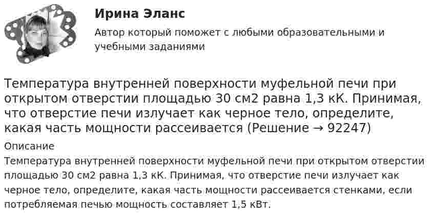      
            Описание
            Температура внутренней поверхности муфельной печи при открытом отверстии площадью 30 см2 равна 1,3 кК. Принимая, что отверстие печи излучает как черное тело, определите, какая часть мощности рассеивается стенками, если потребляемая печью мощность составляет 1,5 кВт.   
            
            
            Температура верхних слоев звезды Сириус равна 10 кК. Определить поток энергии Ф, излучаемый с поверхности площадью S = 1 км2 этой звездыТемпература внутренней поверхности муфельной печи при открытом отверстии площадью 30 см2 равна 1,3 кК. Принимая, что отверстие печи излучает как черное тело, определите, какая часть мощности рассеивается Температура воздуха равна 23 ºС, относительная влажность 45 %. Найти абсолютную влажность воздуха и температуру точки росы.Температура вольфрамовой нити электролампы 2000 ºС, диаметр 0,02 мм, сила тока в ней 4 А. Определить напряжённость поля в нити.Температура вспышки горючих жидкостей в закрытом тигле составляет более ... оС.Температура вспышки горючих жидкостей в открытом тигле составляет более ... оС.Температура вспышки легковоспламеняющихся жидкостей в закрытом тигле составляет не более ... оС.Темперамент и личность - контрольнаяТемперамент и личность - контрольнаяТемперамент, как психическое свойствоТемпература 28 г азота повышается на 50 К один раз изобарно, а другой раз изохорно. На сколько отличаются друг от друга количества сообщённых азоту теплот Qp и QV? На сколько отличаются удельные теплоёмкости Cp и CV?Температура абсолютно черного тела равна 2000 К. Определите: 1) длину волны, на которую приходится максимум спектральной плотности энергетической светимости; 2) максимальное значение спектральной плотности энергетической светимости; Температура абсолютно черного тела Т = 2 кК. Определить длину волны m, на которую приходится максимум энергии излучения, и спектральную плотность энергетической светимости (излучательности) ,T)max для этой длины волны.Температура абсолютно черного тела увеличилась в два раза, в результате чего лmax уменьшилась на 600 нм. Определить начальную и конечную температуры тела.