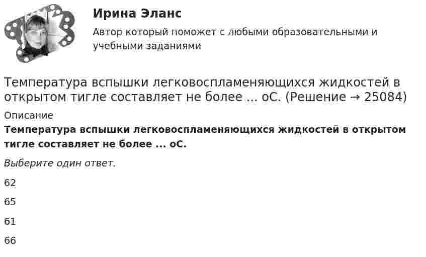      
          Описание
          Температура вспышки легковоспламеняющихся жидкостей в открытом тигле составляет не более ... оС.Выберите один ответ. 62    65    61    66   
            
            
            Температура вспышки легковоспламеняющихся жидкостей в закрытом тигле составляет не более ... оС.Температура вспышки легковоспламеняющихся жидкостей в открытом тигле составляет не более ... оС.Температура горения некоторого химического топлива в воздухе при нормальном давлении равна 1500 КТемпература замерзания раствора, содержащего 3 г NaCl в 100 г воды, равна -1,8 С. Определить кажущийся молекулярный вес и кажущуюся степень диссоциации NaCl указанной концентрации, если Ез воды равна 1,86.Температура нагревателя в 3 раза выше температуры холодильника. Какую часть энергии, полученной в цикле Карно от нагревателя, газ отдаёт холодильнику?Температура нагревателя тепловой машины 500 К. Температура холодильника 400 К. Определите к.п.д.  тепловой машины, работающей по циклу Карно, и полезную мощность машины, если нагреватель ежесекундно передает ей 1675 Дж теплотыТемпература подшипников электродвигателя вентилятора во время обкатки не должна превышать:Температура абсолютно черного тела увеличилась в два раза, в результате чего лmax уменьшилась на 600 нм. Определить начальную и конечную температуры тела.Температура верхних слоев звезды Сириус равна 10 кК. Определить поток энергии Ф, излучаемый с поверхности площадью S = 1 км2 этой звездыТемпература верхних слоев звезды Сириус равна 10 кК. Определить поток энергии Ф, излучаемый с поверхности площадью S = 1 км2 этой звездыТемпература внутренней поверхности муфельной печи при открытом отверстии площадью 30 см2 равна 1,3 кК. Принимая, что отверстие печи излучает как черное тело, определите, какая часть мощности рассеивается Температура воздуха равна 23 ºС, относительная влажность 45 %. Найти абсолютную влажность воздуха и температуру точки росы.Температура вольфрамовой нити электролампы 2000 ºС, диаметр 0,02 мм, сила тока в ней 4 А. Определить напряжённость поля в нити.Температура вспышки горючих жидкостей в закрытом тигле составляет более ... оС.