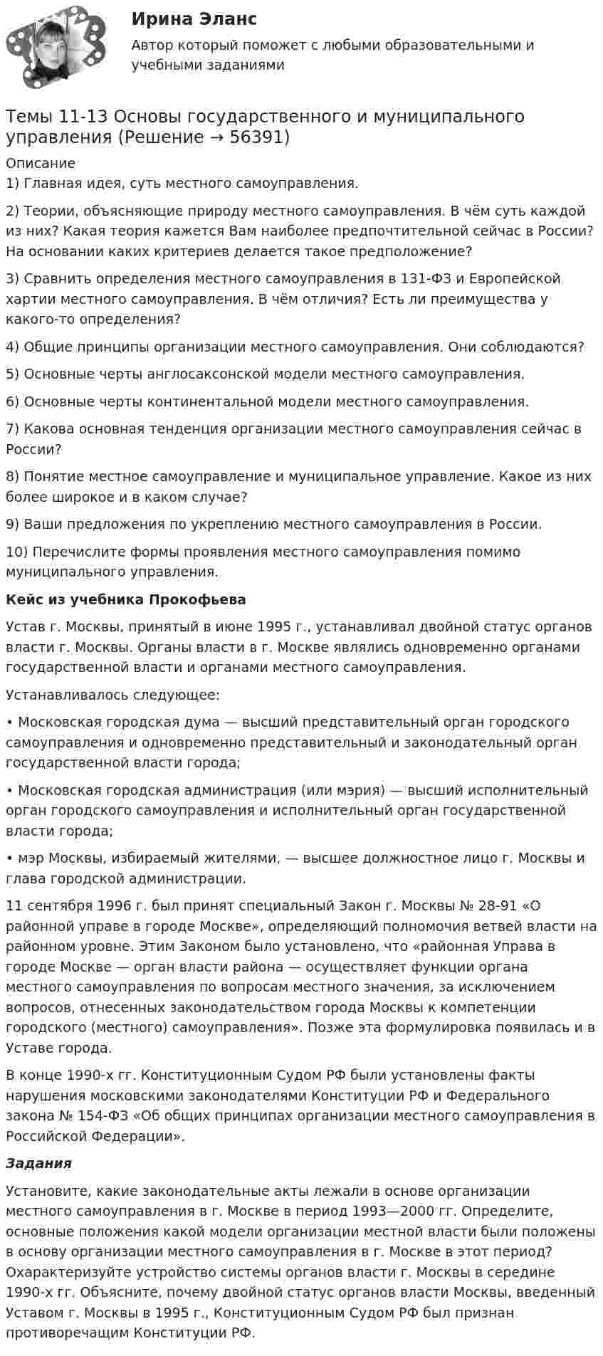      
            Описание
            1)     Главная идея, суть местного самоуправления.2)     Теории, объясняющие природу местного самоуправления. В чём суть каждой из них? Какая теория кажется Вам наиболее предпочтительной сейчас в России? На основании каких критериев делается такое предположение?3)     Сравнить определения местного самоуправления в 131-ФЗ и Европейской хартии местного самоуправления. В чём отличия? Есть ли преимущества у какого-то определения?4)     Общие принципы организации местного самоуправления. Они соблюдаются?5)     Основные черты англосаксонской модели местного самоуправления.6)     Основные черты континентальной модели местного самоуправления.7)     Какова основная тенденция организации местного самоуправления сейчас в России?8)     Понятие местное самоуправление и муниципальное управление. Какое из них более широкое и в каком случае?9)     Ваши предложения по укреплению местного самоуправления в России. 10) Перечислите формы проявления местного самоуправления помимо муниципального управления.  Кейс из учебника Прокофьева	Устав г. Москвы, принятый в июне 1995 г., устанавливал двойной статус органов власти г. Москвы. Органы власти в г. Москве являлись одновременно органами государственной власти и органами местного самоуправления.	Устанавливалось следующее:	           • Московская городская дума — высший представительный орган городского самоуправления и одновременно представительный и законодательный орган государственной власти города;	           • Московская городская администрация (или мэрия) — высший исполнительный орган городского самоуправления и исполнительный орган государственной власти города;	           • мэр Москвы, избираемый жителями, — высшее должностное лицо г. Москвы и глава городской администрации.	11 сентября 1996 г. был принят специальный Закон г. Москвы № 28-91 «О районной управе в городе Москве», определяющий полномочия ветвей власти на районном уровне. Этим Законом было установлено, что «районная Управа в городе Москве — орган власти района — осуществляет функции органа местного самоуправления по вопросам местного значения, за исключением вопросов, отнесенных законодательством города Москвы к компетенции городского (местного) самоуправления». Позже эта формулировка появилась и в Уставе города.	           В конце 1990-х гг. Конституционным Судом РФ были установлены факты нарушения московскими законодателями Конституции РФ и Федерального закона № 154-ФЗ «Об общих принципах организации местного самоуправления в Российской Федерации».            Задания	           Установите, какие законодательные акты лежали в основе организации местного самоуправления в г. Москве в период 1993—2000 гг. Определите, основные положения какой модели организации местной власти были положены в основу организации местного самоуправления в г. Москве в этот период? Охарактеризуйте устройство системы органов власти г. Москвы в середине 1990-х гг. Объясните, почему двойной статус органов власти Москвы, введенный Уставом г. Москвы в 1995 г., Конституционным Судом РФ был признан противоречащим Конституции РФ.   
            
            
            Темп роста, при котором производители будут удовлетворены тем, что они делают, называется:Темы 11-13 Основы государственного и муниципального управления Темы 14-15 Основы государственного и муниципального управления Темы: Введение в математический анализ. Дифференциальное исчисление функции одной переменной. Интегральное исчисление функции одной переменной. Элементы линейной алгебры. Основы теории комплексных чисел. Основы математической статистики.Тенденции и особенности развития российской банковской системыТенденции конкурентоспособности в процессе цифровизации экономики стран Азиатско-Тихоокеанского регионаТенденции развития логистического администрированияТемпература подшипников электродвигателя вентилятора во время обкатки не должна превышать:Температура Т абсолютно черного тела изменилась при нагревании от 1000 К до 3000 КТемпература Т абсолютно черного тела изменилась при нагревании от 1000 К до 3000 К. Во сколько раз увеличилась при этом его энергетическая светимость Rе? Температура Т абсолютно черного тела изменилась при нагревании от 1000 К до 3000 К. На сколько микрометров изменилась длина волныТемпература у детей до трех лет - Всем мамам малышей, хотя бы раз в жизни приходилось сталкиваться с такой неприятностью, как высокая температураТемпературу плавления, температуру кипения, теплоёмкость в твердом состоянии, теплоёмкость в жидком состоянии, теплоёмкость в газообразном состоянии, теплоту плавления, теплоту испарения найти по справочнику: «Справочник химика, т.1». Теплоты переходов из одной модификации в другую не учитывать. Значения теплоёмкостей, отсутствующие в справочнике химика вычислить приближённо, использовав данные справочника; «Краткий справочник физико-химических величин / Под редакцией А. А. Равделя».Темп инфляции α за период t = t1 + t2 равен 0,9. Темпы инфляции α1, α2 за периоды t1, t2 соответственно, составляют арифметическую прогрессию с разностью 0,01. Темп инфляции за первый период (с меньшей инфляцией) с точностью до 0,0001 равен.