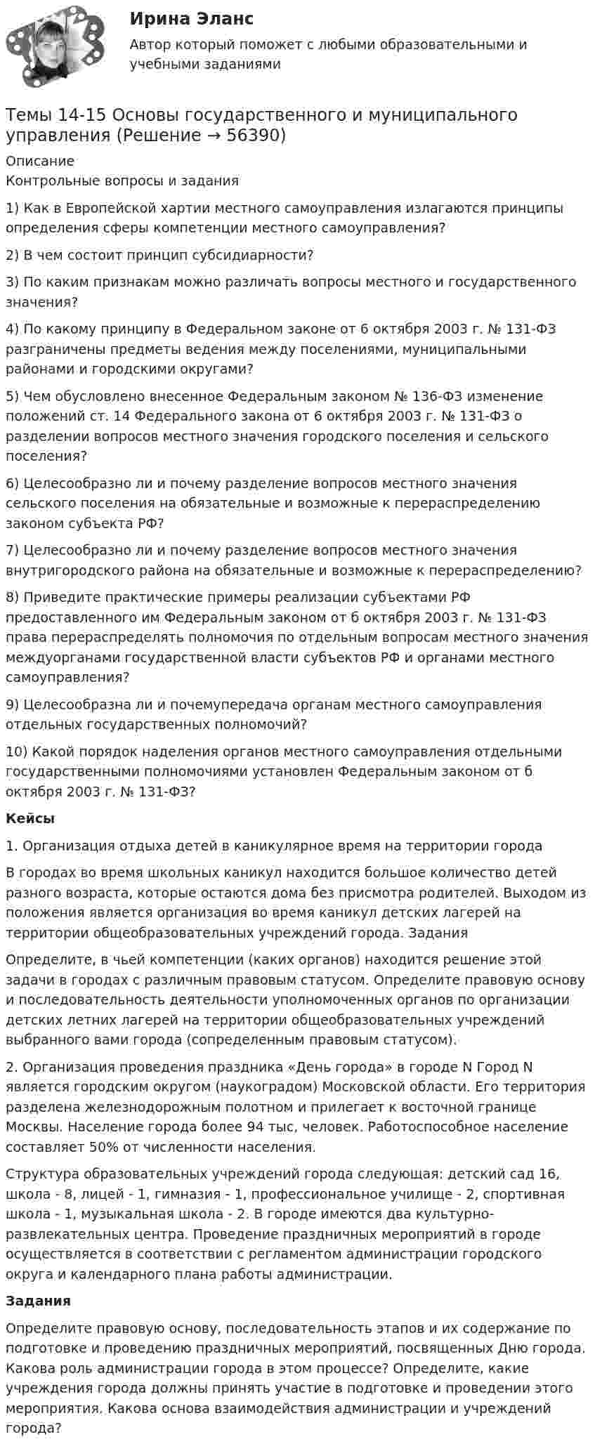      
            Описание
            Контрольные вопросы и задания1)     Как в Европейской хартии местного самоуправления излагаются принципы определения сферы компетенции местного самоуправления?2)     В чем состоит принцип субсидиарности?3)     По каким признакам можно различать вопросы местного и государственного значения?4)     По какому принципу в Федеральном законе от 6 октября 2003 г. № 131-ФЗ разграничены предметы ведения между поселениями, муниципальными районами и городскими округами?5)     Чем обусловлено внесенное Федеральным законом № 136-ФЗ изменение положений ст. 14 Федерального закона от 6 октября 2003 г. № 131-ФЗ о разделении вопросов местного значения городского поселения и сельского поселения?6)     Целесообразно ли и почему разделение вопросов местного значения сельского поселения на обязательные и возможные к перераспределению законом субъекта РФ?7)     Целесообразно ли и почему разделение вопросов местного значения внутригородского района на обязательные и возможные к перераспределению?8)     Приведите практические примеры реализации субъектами РФ предоставленного им Федеральным законом от б октября 2003 г. № 131-ФЗ права перераспределять полномочия по отдельным вопросам местного значения междуорганами государственной власти субъектов РФ и органами местного самоуправления?9)     Целесообразна ли и почемупередача органам местного самоуправления отдельных государственных полномочий?10) Какой порядок наделения органов местного самоуправления отдельными государственными полномочиями установлен Федеральным законом от б октября 2003 г. № 131-ФЗ?Кейсы	1. Организация отдыха детей в каникулярное время на территории города	В городах во время школьных каникул находится большое количество детей разного возраста, которые остаются дома без присмотра родителей. Выходом из положения является организация во время каникул детских лагерей на территории общеобразовательных учреждений города. Задания	Определите, в чьей компетенции (каких органов) находится решение этой задачи в городах с различным правовым статусом. Определите правовую основу и последовательность деятельности уполномоченных органов по организации детских летних лагерей на территории общеобразовательных учреждений выбранного вами города (сопределенным правовым статусом). 	2. Организация проведения праздника «День города» в городе N Город N является городским округом (наукоградом) Московской области. Его территория разделена железнодорожным полотном и прилегает к восточной границе Москвы. Население города более 94 тыс, человек. Работоспособное население составляет 50% от численности населения.	Структура образовательных учреждений города следующая: детский сад 16, школа - 8, лицей - 1, гимназия - 1, профессиональное училище - 2, спортивная школа - 1, музыкальная школа - 2. В городе имеются два культурно-развлекательных центра. Проведение праздничных мероприятий в городе осуществляется в соответствии с регламентом администрации городского округа и календарного плана работы администрации.  Задания	Определите правовую основу, последовательность этапов и их содержание по подготовке и проведению праздничных мероприятий, посвященных Дню города. Какова роль администрации города в этом процессе? Определите, какие учреждения города должны принять участие в подготовке и проведении этого мероприятия. Какова основа взаимодействия администрации и учреждений города?   
            
            
            Темы 11-13 Основы государственного и муниципального управления Темы 14-15 Основы государственного и муниципального управления Темы: Введение в математический анализ. Дифференциальное исчисление функции одной переменной. Интегральное исчисление функции одной переменной. Элементы линейной алгебры. Основы теории комплексных чисел. Основы математической статистики.Тенденции и особенности развития российской банковской системыТенденции конкурентоспособности в процессе цифровизации экономики стран Азиатско-Тихоокеанского регионаТенденции развития логистического администрированияТенденции развития мирового рынка косметики и парфюмерных товаровТемпература Т абсолютно черного тела изменилась при нагревании от 1000 К до 3000 КТемпература Т абсолютно черного тела изменилась при нагревании от 1000 К до 3000 К. Во сколько раз увеличилась при этом его энергетическая светимость Rе? Температура Т абсолютно черного тела изменилась при нагревании от 1000 К до 3000 К. На сколько микрометров изменилась длина волныТемпература у детей до трех лет - Всем мамам малышей, хотя бы раз в жизни приходилось сталкиваться с такой неприятностью, как высокая температураТемпературу плавления, температуру кипения, теплоёмкость в твердом состоянии, теплоёмкость в жидком состоянии, теплоёмкость в газообразном состоянии, теплоту плавления, теплоту испарения найти по справочнику: «Справочник химика, т.1». Теплоты переходов из одной модификации в другую не учитывать. Значения теплоёмкостей, отсутствующие в справочнике химика вычислить приближённо, использовав данные справочника; «Краткий справочник физико-химических величин / Под редакцией А. А. Равделя».Темп инфляции α за период t = t1 + t2 равен 0,9. Темпы инфляции α1, α2 за периоды t1, t2 соответственно, составляют арифметическую прогрессию с разностью 0,01. Темп инфляции за первый период (с меньшей инфляцией) с точностью до 0,0001 равен.Темп роста исчисляется как … уровней ряда