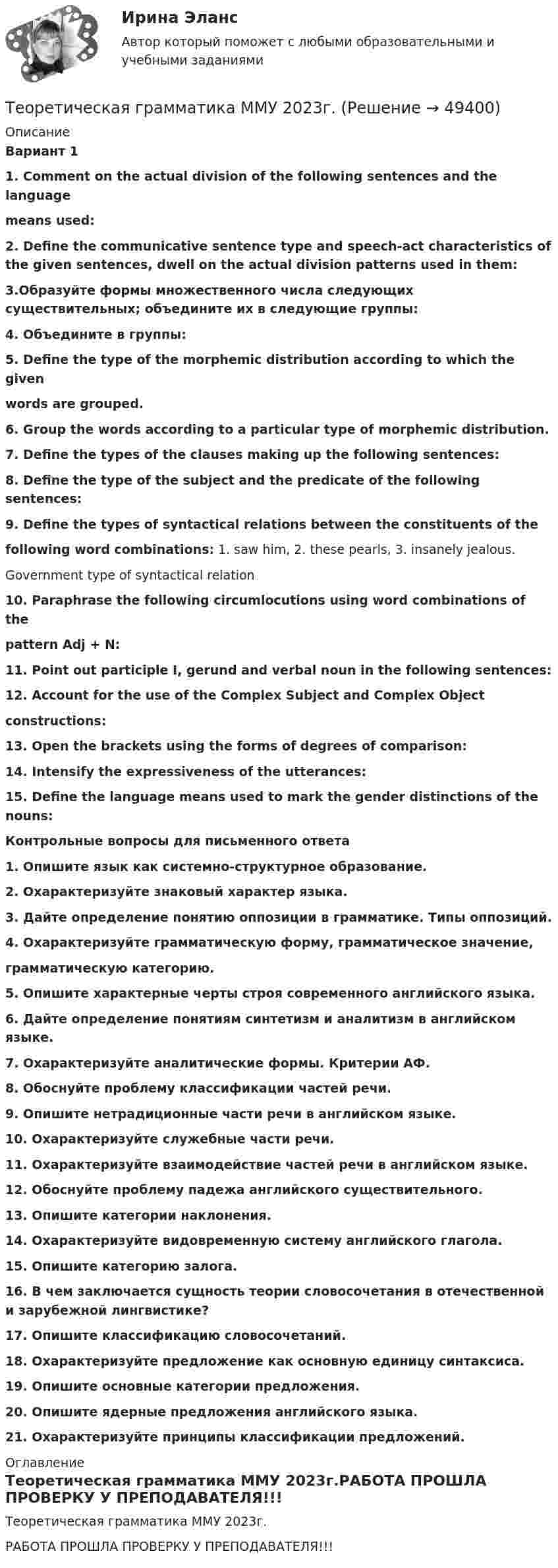     
            Описание
            Вариант 11. Comment on the actual division of the following sentences and the languagemeans used:2. Define the communicative sentence type and speech-act characteristics of the given sentences, dwell on the actual division patterns used in them:3.Образуйте формы множественного числа следующих существительных; объедините их в следующие группы:4. Объедините в группы:5. Define the type of the morphemic distribution according to which the givenwords are grouped.6. Group the words according to a particular type of morphemic distribution.7. Define the types of the clauses making up the following sentences:8. Define the type of the subject and the predicate of the following sentences:9. Define the types of syntactical relations between the constituents of thefollowing word combinations: 1. saw him, 2. these pearls, 3. insanely jealous. Government type of syntactical relation10. Paraphrase the following circumlocutions using word combinations of thepattern Adj + N:11. Point out participle I, gerund and verbal noun in the following sentences:12. Account for the use of the Complex Subject and Complex Objectconstructions:13. Open the brackets using the forms of degrees of comparison:14. Intensify the expressiveness of the utterances:15. Define the language means used to mark the gender distinctions of the nouns: Контрольные вопросы для письменного ответа1. Опишите язык как системно-структурное образование.2. Охарактеризуйте знаковый характер языка.3. Дайте определение понятию оппозиции в грамматике. Типы оппозиций.4. Охарактеризуйте грамматическую форму, грамматическое значение,грамматическую категорию.5. Опишите характерные черты строя современного английского языка.6. Дайте определение понятиям синтетизм и аналитизм в английском языке.7. Охарактеризуйте аналитические формы. Критерии АФ.8. Обоснуйте проблему классификации частей речи.9. Опишите нетрадиционные части речи в английском языке.10. Охарактеризуйте служебные части речи.11. Охарактеризуйте взаимодействие частей речи в английском языке.12. Обоснуйте проблему падежа английского существительного.13. Опишите категории наклонения.14. Охарактеризуйте видовременную систему английского глагола.15. Опишите категорию залога.16. В чем заключается сущность теории словосочетания в отечественной и зарубежной лингвистике?17. Опишите классификацию словосочетаний.18. Охарактеризуйте предложение как основную единицу синтаксиса.19. Опишите основные категории предложения.20. Опишите ядерные предложения английского языка.21. Охарактеризуйте принципы классификации предложений. 
            Оглавление
            Теоретическая грамматика ММУ 2023г.РАБОТА ПРОШЛА ПРОВЕРКУ У ПРЕПОДАВАТЕЛЯ!!! 
            
            
            Теоретико-методологические основы адаптивной физической культуры и спорта Практическое задание 3Теоретическая грамматика ММУ 2023г.теоретическая механика Теоретическая механика 1,2 ВКС РосдистантТеоретическая механика 1/Задание 1-6/Вариант 963Теоретическая механика 1. Росдистант. Итоговый тест с ответами. 40/40. 2022 г. Теоретическая механика 1. Росдистант. Итоговый тест с ответами. 40/40. 2023 г.Тенденции развития логистического администрированияТенденции развития мирового рынка косметики и парфюмерных товаровТенденции развития предпринимательстваТенденции развития промышленностиТенденция, состоящая в том, что ожидания влияют на восприятие, относится к … эффекту вкладаТеневая экономика причины возникновения, масштабы и опыт государственного противодействия в России, США и других странахТеннисный мяч летел с импульсом  (масштаб и направление указаны на рисунке). В перпендикулярном направлении на короткое время  = 0,1 с на мяч подействовал порыв ветра с постоянной силой F = 40 Н.