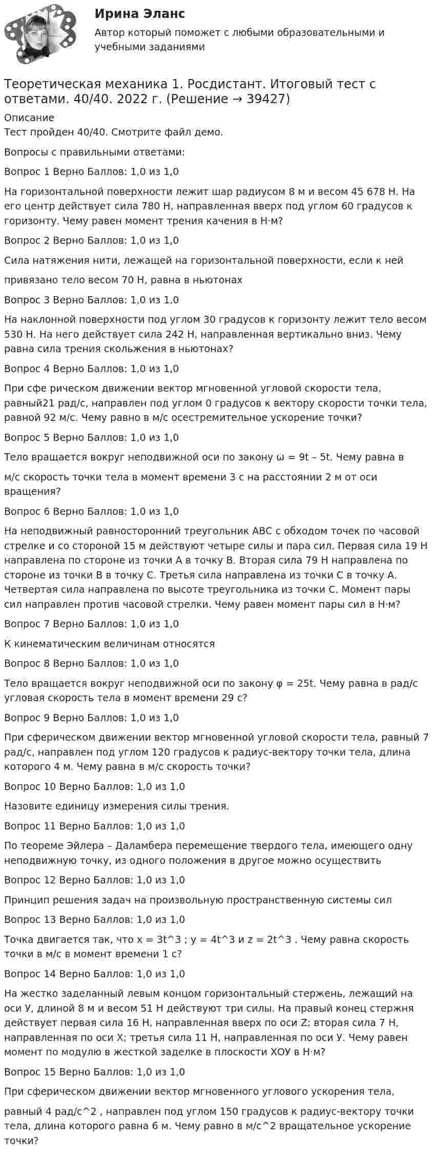     
          Описание
          Тест пройден 40/40. Смотрите файл демо.Вопросы с правильными ответами:Вопрос 1 Верно Баллов: 1,0 из 1,0На горизонтальной поверхности лежит шар радиусом 8 м и весом 45 678 Н. На его центр действует сила 780 Н, направленная вверх под углом 60 градусов к горизонту. Чему равен момент трения качения в Н·м?Вопрос 2 Верно Баллов: 1,0 из 1,0Сила натяжения нити, лежащей на горизонтальной поверхности, если к нейпривязано тело весом 70 Н, равна в ньютонахВопрос 3 Верно Баллов: 1,0 из 1,0На наклонной поверхности под углом 30 градусов к горизонту лежит тело весом 530 Н. На него действует сила 242 Н, направленная вертикально вниз. Чему равна сила трения скольжения в ньютонах?Вопрос 4 Верно Баллов: 1,0 из 1,0При сфе рическом движении вектор мгновенной угловой скорости тела, равный21 рад/с, направлен под углом 0 градусов к вектору скорости точки тела, равной 92 м/с. Чему равно в м/с осестремительное ускорение точки?Вопрос 5 Верно Баллов: 1,0 из 1,0Тело вращается вокруг неподвижной оси по закону ω = 9t – 5t. Чему равна вм/с скорость точки тела в момент времени 3 с на расстоянии 2 м от оси вращения?Вопрос 6 Верно Баллов: 1,0 из 1,0На неподвижный равносторонний треугольник АВС с обходом точек по часовой стрелке и со стороной 15 м действуют четыре силы и пара сил. Первая сила 19 Н направлена по стороне из точки А в точку В. Вторая сила 79 Н направлена по стороне из точки В в точку С. Третья сила направлена из точки С в точку А. Четвертая сила направлена по высоте треугольника из точки С. Момент пары сил направлен против часовой стрелки. Чему равен момент пары сил в Н·м?Вопрос 7 Верно Баллов: 1,0 из 1,0К кинематическим величинам относятсяВопрос 8 Верно Баллов: 1,0 из 1,0Тело вращается вокруг неподвижной оси по закону φ = 25t. Чему равна в рад/с угловая скорость тела в момент времени 29 с?Вопрос 9 Верно Баллов: 1,0 из 1,0При сферическом движении вектор мгновенной угловой скорости тела, равный 7 рад/с, направлен под углом 120 градусов к радиус-вектору точки тела, длина которого 4 м. Чему равна в м/с скорость точки?Вопрос 10 Верно Баллов: 1,0 из 1,0Назовите единицу измерения силы трения.Вопрос 11 Верно Баллов: 1,0 из 1,0По теореме Эйлера – Даламбера перемещение твердого тела, имеющего одну неподвижную точку, из одного положения в другое можно осуществитьВопрос 12 Верно Баллов: 1,0 из 1,0Принцип решения задач на произвольную пространственную системы силВопрос 13 Верно Баллов: 1,0 из 1,0Точка двигается так, что х = 3t^3 ; y = 4t^3 и z = 2t^3 . Чему равна скорость точки в м/с в момент времени 1 с?Вопрос 14 Верно Баллов: 1,0 из 1,0На жестко заделанный левым концом горизонтальный стержень, лежащий на оси У, длиной 8 м и весом 51 Н действуют три силы. На правый конец стержня действует первая сила 16 Н, направленная вверх по оси Z; вторая сила 7 Н, направленная по оси Х; третья сила 11 Н, направленная по оси У. Чему равен момент по модулю в жесткой заделке в плоскости ХОУ в Н·м?Вопрос 15 Верно Баллов: 1,0 из 1,0При сферическом движении вектор мгновенного углового ускорения тела,равный 4 рад/с^2 , направлен под углом 150 градусов к радиус-вектору точки тела, длина которого равна 6 м. Чему равно в м/с^2 вращательное ускорение точки?  
            
            
            Теоретическая механика 1/Задание 1-6/Вариант 963Теоретическая механика 1. Росдистант. Итоговый тест с ответами. 40/40. 2022 г. Теоретическая механика 1. Росдистант. Итоговый тест с ответами. 40/40. 2023 г.Теоретическая механика 1. Росдистант. Итоговый тест с ответами. 40/40. 2023 г.Теоретическая механика 1. Росдистант. Итоговый тест с ответами. 40/40. 2023 г.Теоретическая механика 1. Росдистант. ТГУ. Итоговый тест с ответами. 40/40. 2023 г.Теоретическая механика 1. Росдистант. ТГУ. Итоговый тест с ответами. 40/40. 2023 г.Тенденция, состоящая в том, что ожидания влияют на восприятие, относится к … эффекту вкладаТеневая экономика причины возникновения, масштабы и опыт государственного противодействия в России, США и других странахТеннисный мяч летел с импульсом  (масштаб и направление указаны на рисунке). В перпендикулярном направлении на короткое время  = 0,1 с на мяч подействовал порыв ветра с постоянной силой F = 40 Н.Теорема ... - это теорема элементарной теории вероятностей, по которой вероятность события можно определить при условии, что о другом событии, связанном с ним, уже известноТеоретико-методологические основы адаптивной физической культуры и спорта Практическое задание 3Теоретическая грамматика ММУ 2023г.теоретическая механика 