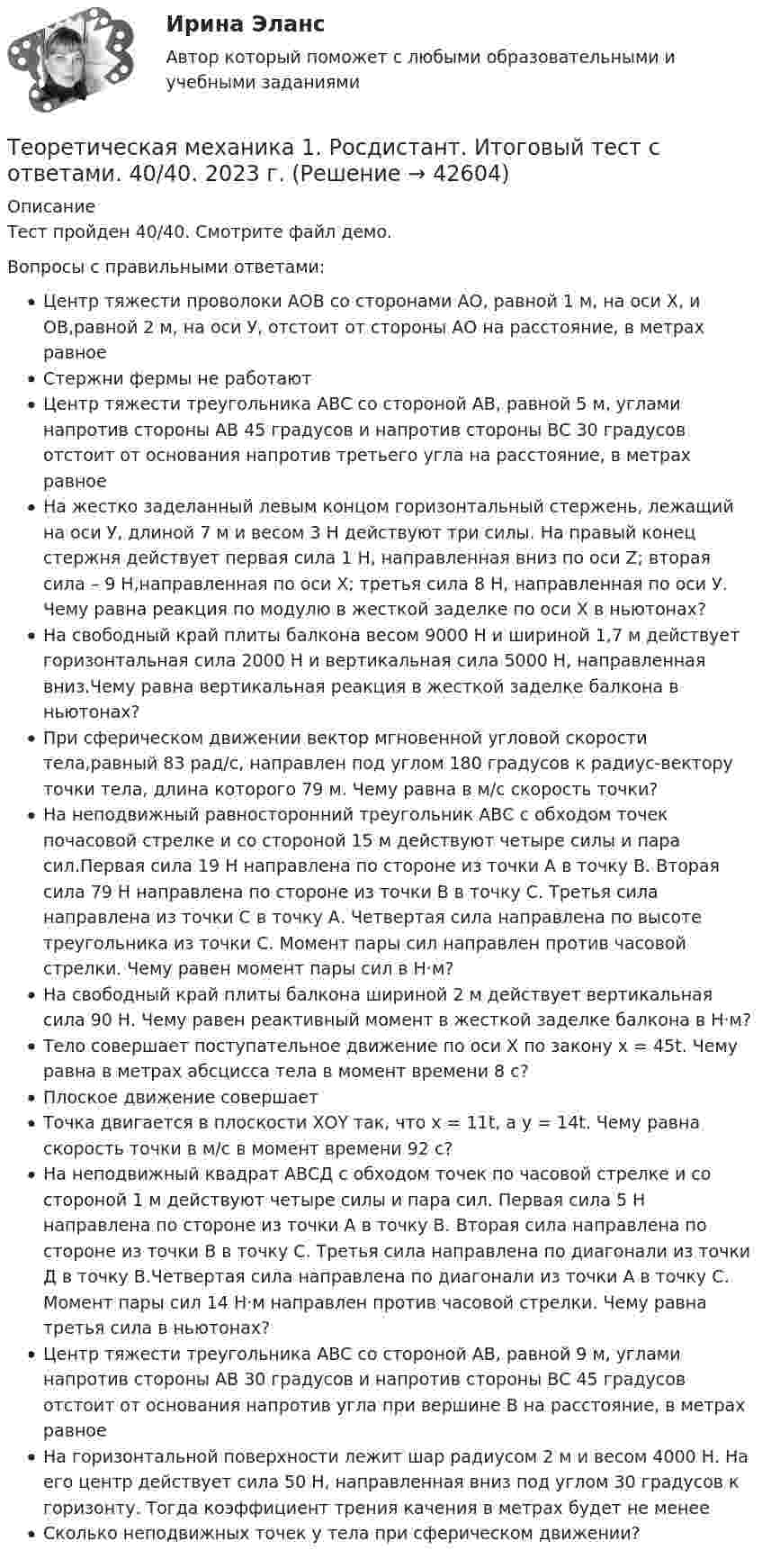     
          Описание
          Тест пройден 40/40. Смотрите файл демо.Вопросы с правильными ответами:Центр тяжести проволоки АОВ со сторонами АО, равной 1 м, на оси Х, и ОВ,равной 2 м, на оси У, отстоит от стороны АО на расстояние, в метрах равноеСтержни фермы не работаютЦентр тяжести треугольника АВС со стороной АВ, равной 5 м, углами напротив стороны АВ 45 градусов и напротив стороны ВС 30 градусов отстоит от основания напротив третьего угла на расстояние, в метрах равноеНа жестко заделанный левым концом горизонтальный стержень, лежащий на оси У, длиной 7 м и весом 3 Н действуют три силы. На правый конец стержня действует первая сила 1 Н, направленная вниз по оси Z; вторая сила – 9 Н,направленная по оси Х; третья сила 8 Н, направленная по оси У. Чему равна реакция по модулю в жесткой заделке по оси Х в ньютонах?На свободный край плиты балкона весом 9000 Н и шириной 1,7 м действует горизонтальная сила 2000 Н и вертикальная сила 5000 Н, направленная вниз.Чему равна вертикальная реакция в жесткой заделке балкона в ньютонах?При сферическом движении вектор мгновенной угловой скорости тела,равный 83 рад/с, направлен под углом 180 градусов к радиус-вектору точки тела, длина которого 79 м. Чему равна в м/с скорость точки?На неподвижный равносторонний треугольник АВС с обходом точек почасовой стрелке и со стороной 15 м действуют четыре силы и пара сил.Первая сила 19 Н направлена по стороне из точки А в точку В. Вторая сила 79 Н направлена по стороне из точки В в точку С. Третья сила направлена из точки С в точку А. Четвертая сила направлена по высоте треугольника из точки С. Момент пары сил направлен против часовой стрелки. Чему равен момент пары сил в Н·м?На свободный край плиты балкона шириной 2 м действует вертикальная сила 90 Н. Чему равен реактивный момент в жесткой заделке балкона в Н·м?Тело совершает поступательное движение по оси Х по закону х = 45t. Чему равна в метрах абсцисса тела в момент времени 8 с?Плоское движение совершаетТочка двигается в плоскости ХОY так, что х = 11t, а у = 14t. Чему равна скорость точки в м/с в момент времени 92 с?На неподвижный квадрат АВСД с обходом точек по часовой стрелке и со стороной 1 м действуют четыре силы и пара сил. Первая сила 5 Н направлена по стороне из точки А в точку В. Вторая сила направлена по стороне из точки В в точку С. Третья сила направлена по диагонали из точки Д в точку В.Четвертая сила направлена по диагонали из точки А в точку С. Момент пары сил 14 Н·м направлен против часовой стрелки. Чему равна третья сила в ньютонах?Центр тяжести треугольника АВС со стороной АВ, равной 9 м, углами напротив стороны АВ 30 градусов и напротив стороны ВС 45 градусов отстоит от основания напротив угла при вершине В на расстояние, в метрах равноеНа горизонтальной поверхности лежит шар радиусом 2 м и весом 4000 Н. На его центр действует сила 50 Н, направленная вниз под углом 30 градусов к горизонту. Тогда коэффициент трения качения в метрах будет не менееСколько неподвижных точек у тела при сферическом движении?  
            
            
            Теоретическая механика 1. Росдистант. Итоговый тест с ответами. 40/40. 2023 г.Теоретическая механика 1. Росдистант. Итоговый тест с ответами. 40/40. 2023 г.Теоретическая механика 1. Росдистант. ТГУ. Итоговый тест с ответами. 40/40. 2023 г.Теоретическая механика 1. Росдистант. ТГУ. Итоговый тест с ответами. 40/40. 2023 г.Теоретическая механика 1. Росдистант. ТГУ. Итоговый тест с ответами. 40/40. 2023 г.Теоретическая механика 1. ТГУ РОСДИСТАНТТеоретическая механика 1/ Тесты 1-8Теорема ... - это теорема элементарной теории вероятностей, по которой вероятность события можно определить при условии, что о другом событии, связанном с ним, уже известноТеоретико-методологические основы адаптивной физической культуры и спорта Практическое задание 3Теоретическая грамматика ММУ 2023г.теоретическая механика Теоретическая механика 1,2 ВКС РосдистантТеоретическая механика 1/Задание 1-6/Вариант 963Теоретическая механика 1. Росдистант. Итоговый тест с ответами. 40/40. 2022 г. 