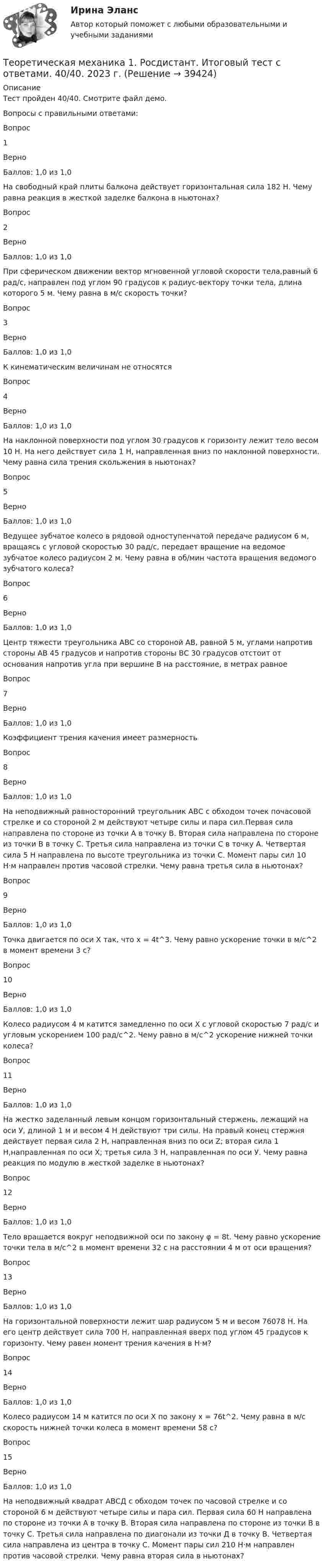     
          Описание
          Тест пройден 40/40. Смотрите файл демо.Вопросы с правильными ответами:Вопрос1ВерноБаллов: 1,0 из 1,0На свободный край плиты балкона действует горизонтальная сила 182 Н. Чему равна реакция в жесткой заделке балкона в ньютонах?Вопрос2ВерноБаллов: 1,0 из 1,0При сферическом движении вектор мгновенной угловой скорости тела,равный 6 рад/с, направлен под углом 90 градусов к радиус-вектору точки тела, длина которого 5 м. Чему равна в м/с скорость точки?Вопрос3ВерноБаллов: 1,0 из 1,0К кинематическим величинам не относятсяВопрос4ВерноБаллов: 1,0 из 1,0На наклонной поверхности под углом 30 градусов к горизонту лежит тело весом 10 Н. На него действует сила 1 Н, направленная вниз по наклонной поверхности. Чему равна сила трения скольжения в ньютонах?Вопрос5ВерноБаллов: 1,0 из 1,0Ведущее зубчатое колесо в рядовой одноступенчатой передаче радиусом 6 м, вращаясь с угловой скоростью 30 рад/с, передает вращение на ведомое зубчатое колесо радиусом 2 м. Чему равна в об/мин частота вращения ведомого зубчатого колеса?Вопрос6ВерноБаллов: 1,0 из 1,0Центр тяжести треугольника АВС со стороной АВ, равной 5 м, углами напротив стороны АВ 45 градусов и напротив стороны ВС 30 градусов отстоит от основания напротив угла при вершине В на расстояние, в метрах равноеВопрос7ВерноБаллов: 1,0 из 1,0Коэффициент трения качения имеет размерностьВопрос8ВерноБаллов: 1,0 из 1,0На неподвижный равносторонний треугольник АВС с обходом точек почасовой стрелке и со стороной 2 м действуют четыре силы и пара сил.Первая сила направлена по стороне из точки А в точку В. Вторая сила направлена по стороне из точки В в точку С. Третья сила направлена из точки С в точку А. Четвертая сила 5 Н направлена по высоте треугольника из точки С. Момент пары сил 10 Н·м направлен против часовой стрелки. Чему равна третья сила в ньютонах?Вопрос9ВерноБаллов: 1,0 из 1,0Точка двигается по оси Х так, что х = 4t^3. Чему равно ускорение точки в м/с^2 в момент времени 3 с?Вопрос10ВерноБаллов: 1,0 из 1,0Колесо радиусом 4 м катится замедленно по оси Х с угловой скоростью 7 рад/с и угловым ускорением 100 рад/с^2. Чему равно в м/с^2 ускорение нижней точки колеса?Вопрос11ВерноБаллов: 1,0 из 1,0На жестко заделанный левым концом горизонтальный стержень, лежащий на оси У, длиной 1 м и весом 4 Н действуют три силы. На правый конец стержня действует первая сила 2 Н, направленная вниз по оси Z; вторая сила 1 Н,направленная по оси Х; третья сила 3 Н, направленная по оси У. Чему равна реакция по модулю в жесткой заделке в ньютонах?Вопрос12ВерноБаллов: 1,0 из 1,0Тело вращается вокруг неподвижной оси по закону φ = 8t. Чему равно ускорение точки тела в м/с^2 в момент времени 32 с на расстоянии 4 м от оси вращения?Вопрос13ВерноБаллов: 1,0 из 1,0На горизонтальной поверхности лежит шар радиусом 5 м и весом 76078 Н. На его центр действует сила 700 Н, направленная вверх под углом 45 градусов к горизонту. Чему равен момент трения качения в Н·м?Вопрос14ВерноБаллов: 1,0 из 1,0Колесо радиусом 14 м катится по оси Х по закону х = 76t^2. Чему равна в м/с скорость нижней точки колеса в момент времени 58 с?Вопрос15ВерноБаллов: 1,0 из 1,0На неподвижный квадрат АВСД с обходом точек по часовой стрелке и со стороной 6 м действуют четыре силы и пара сил. Первая сила 60 Н направлена по стороне из точки А в точку В. Вторая сила направлена по стороне из точки В в точку С. Третья сила направлена по диагонали из точки Д в точку В. Четвертая сила направлена из центра в точку С. Момент пары сил 210 Н·м направлен против часовой стрелки. Чему равна вторая сила в ньютонах?  
            
            
            Теоретическая механика 1. Росдистант. Итоговый тест с ответами. 40/40. 2022 г. Теоретическая механика 1. Росдистант. Итоговый тест с ответами. 40/40. 2023 г.Теоретическая механика 1. Росдистант. Итоговый тест с ответами. 40/40. 2023 г.Теоретическая механика 1. Росдистант. Итоговый тест с ответами. 40/40. 2023 г.Теоретическая механика 1. Росдистант. ТГУ. Итоговый тест с ответами. 40/40. 2023 г.Теоретическая механика 1. Росдистант. ТГУ. Итоговый тест с ответами. 40/40. 2023 г.Теоретическая механика 1. Росдистант. ТГУ. Итоговый тест с ответами. 40/40. 2023 г.Теневая экономика причины возникновения, масштабы и опыт государственного противодействия в России, США и других странахТеннисный мяч летел с импульсом  (масштаб и направление указаны на рисунке). В перпендикулярном направлении на короткое время  = 0,1 с на мяч подействовал порыв ветра с постоянной силой F = 40 Н.Теорема ... - это теорема элементарной теории вероятностей, по которой вероятность события можно определить при условии, что о другом событии, связанном с ним, уже известноТеоретико-методологические основы адаптивной физической культуры и спорта Практическое задание 3Теоретическая грамматика ММУ 2023г.теоретическая механика Теоретическая механика 1,2 ВКС Росдистант