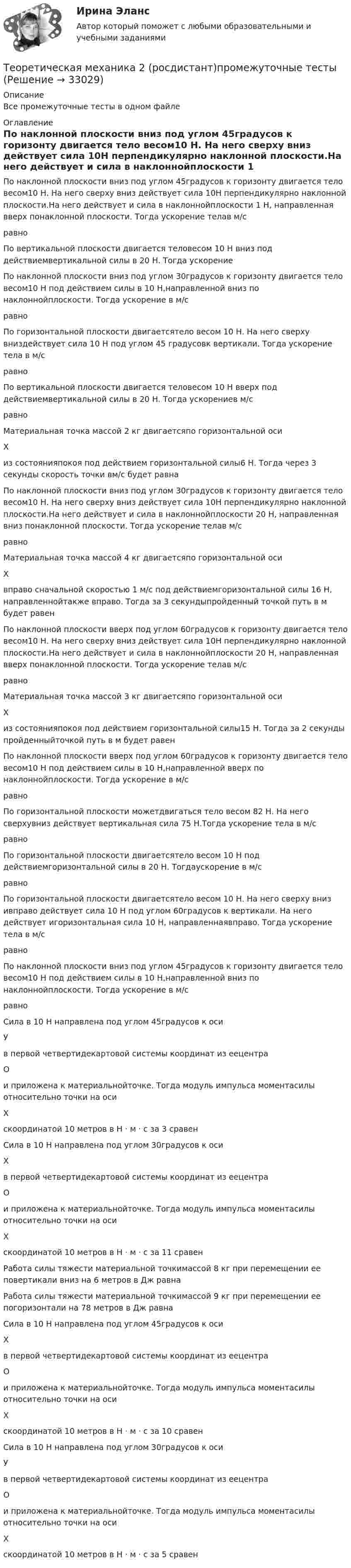      
          Описание
          Все промежуточные тесты в одном файле 
          Оглавление
          По наклонной плоскости вниз под углом 45градусов к горизонту двигается тело весом10 Н. На него сверху вниз действует сила 10Н перпендикулярно наклонной плоскости.На него действует и сила в наклоннойплоскости 1 Н, направленная вверх понаклонной плоскости. Тогда ускорение телав м/сравноПо вертикальной плоскости двигается теловесом 10 Н вниз под действиемвертикальной силы в 20 Н. Тогда ускорениеПо наклонной плоскости вниз под углом 30градусов к горизонту двигается тело весом10 Н под действием силы в 10 Н,направленной вниз по наклоннойплоскости. Тогда ускорение в м/сравноПо горизонтальной плоскости двигаетсятело весом 10 Н. На него сверху вниздействует сила 10 Н под углом 45 градусовк вертикали. Тогда ускорение тела в м/сравноПо вертикальной плоскости двигается теловесом 10 Н вверх под действиемвертикальной силы в 20 Н. Тогда ускорениев м/сравноМатериальная точка массой 2 кг двигаетсяпо горизонтальной осиХиз состоянияпокоя под действием горизонтальной силы6 Н. Тогда через 3 секунды скорость точки вм/с будет равнаПо наклонной плоскости вниз под углом 30градусов к горизонту двигается тело весом10 Н. На него сверху вниз действует сила 10Н перпендикулярно наклонной плоскости.На него действует и сила в наклоннойплоскости 20 Н, направленная вниз понаклонной плоскости. Тогда ускорение телав м/сравноМатериальная точка массой 4 кг двигаетсяпо горизонтальной осиХвправо сначальной скоростью 1 м/с под действиемгоризонтальной силы 16 Н, направленнойтакже вправо. Тогда за 3 секундыпройденный точкой путь в м будет равенПо наклонной плоскости вверх под углом 60градусов к горизонту двигается тело весом10 Н. На него сверху вниз действует сила 10Н перпендикулярно наклонной плоскости.На него действует и сила в наклоннойплоскости 20 Н, направленная вверх понаклонной плоскости. Тогда ускорение телав м/сравноМатериальная точка массой 3 кг двигаетсяпо горизонтальной осиХиз состоянияпокоя под действием горизонтальной силы15 Н. Тогда за 2 секунды пройденныйточкой путь в м будет равенПо наклонной плоскости вверх под углом 60градусов к горизонту двигается тело весом10 Н под действием силы в 10 Н,направленной вверх по наклоннойплоскости. Тогда ускорение в м/сравноПо горизонтальной плоскости можетдвигаться тело весом 82 Н. На него сверхувниз действует вертикальная сила 75 Н.Тогда ускорение тела в м/сравноПо горизонтальной плоскости двигаетсятело весом 10 Н под действиемгоризонтальной силы в 20 Н. Тогдаускорение в м/сравноПо горизонтальной плоскости двигаетсятело весом 10 Н. На него сверху вниз ивправо действует сила 10 Н под углом 60градусов к вертикали. На него действует игоризонтальная сила 10 Н, направленнаявправо. Тогда ускорение тела в м/сравноПо наклонной плоскости вниз под углом 45градусов к горизонту двигается тело весом10 Н под действием силы в 10 Н,направленной вниз по наклоннойплоскости. Тогда ускорение в м/сравноСила в 10 Н направлена под углом 45градусов к осиУв первой четвертидекартовой системы координат из еецентраОи приложена к материальнойточке. Тогда модуль импульса моментасилы относительно точки на осиХскоординатой 10 метров в Н · м · с за 3 сравенСила в 10 Н направлена под углом 30градусов к осиХв первой четвертидекартовой системы координат из еецентраОи приложена к материальнойточке. Тогда модуль импульса моментасилы относительно точки на осиХскоординатой 10 метров в Н · м · с за 11 сравенРабота силы тяжести материальной точкимассой 8 кг при перемещении ее повертикали вниз на 6 метров в Дж равнаРабота силы тяжести материальной точкимассой 9 кг при перемещении ее погоризонтали на 78 метров в Дж равнаСила в 10 Н направлена под углом 45градусов к осиХв первой четвертидекартовой системы координат из еецентраОи приложена к материальнойточке. Тогда модуль импульса моментасилы относительно точки на осиХскоординатой 10 метров в Н · м · с за 10 сравенСила в 10 Н направлена под углом 30градусов к осиУв первой четвертидекартовой системы координат из еецентраОи приложена к материальнойточке. Тогда модуль импульса моментасилы относительно точки на осиХскоординатой 10 метров в Н · м · с за 5 сравен 
            
            
            Теоретическая механика 2 / Итоговый тест / Теоретическая механика 2 (росдистант)промежуточные тестыТеоретическая механика 2. ТГУ РОСДИСТАНТТеоретическая механика 5 задачТеоретическая механика 5 задач В-12Теоретическая механика.dor_БАК (тест с ответами Синергия/МОИ/ МТИ /МОСАП)Теоретическая механика (вариант 2, КНИТУ)Теоретическая механика 1. Росдистант. ТГУ. Итоговый тест с ответами. 40/40. 2023 г.Теоретическая механика 1. Росдистант. ТГУ. Итоговый тест с ответами. 40/40. 2023 г.Теоретическая механика 1. ТГУ РОСДИСТАНТТеоретическая механика 1/ Тесты 1-8Теоретическая механика 2Теоретическая механика 2Теоретическая механика 2 (570 вопросов)