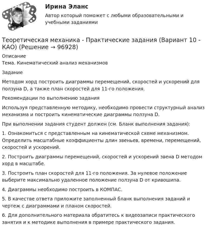      
            Описание
            Тема. Кинематический анализ механизмовЗаданиеМетодом хорд построить диаграммы перемещений, скоростей и ускорений для ползуна D, а также план скоростей для 11-го положения.Рекомендации по выполнению заданияИспользуя представленную методику, необходимо провести структурный анализ механизма и построить кинематические диаграммы ползуна D. При выполнении задания студент должен (см. Бланк выполнения задания):1.	Ознакомиться с представленным на кинематической схеме механизмом. Определить масштабные коэффициенты длин звеньев, времени, перемещений, скоростей и ускорений.2.	Построить диаграммы перемещений, скоростей и ускорений звена D методом хорд в масштабе.3.	Построить план скоростей для 11-го положения. За нулевое положение выберите максимально удаленное положение ползуна D от кривошипа.4.	Диаграммы необходимо построить в КОМПАС.5.	В качестве ответа приложите заполненный бланк выполнения заданий и чертеж с диаграммами и планом скоростей.6.	Для дополнительного материала обратитесь к видеозаписи практического занятия и к методике выполнения в примере практического задания.    
            
            
            💯 Теоретическая механика.ои(dor_БАК) (ответы на тест Синергия / МОИ / МТИ / МосАП, январь 2024)Теоретическая механика - Практические задания (Вариант 10 - КАО)Теоретическая механика. Раздел динамикаТеоретическая механика. Раздел динамикаТеоретическая механика. Раздел динамикаТеоретическая механика//СИНЕРГИЯ//МОСАП//МОИ//МТИТеоретическая механика. Синергия. ✅ Ответы на ИТОГОВЫЙ ТЕСТ. На отлично!Теоретическая механика Заочники//ТЕМА 7//ИРНИТУ//ТЕМА 7Теоретическая механика Заочники//ТЕМА 7//ИРНИТУ//ТЕМА 7Теоретическая механика Заочники//ТЕМА 7//ИРНИТУ//ТЕМА 7Теоретическая механика Заочники//ТЕМА 7//ИРНИТУ//ТЕМА 7Теоретическая механика Заочники//ТЕМА 7//ИРНИТУ//ТЕМА 7Теоретическая механика (ИДЗ 2,   ш.31104, ТомскПУ)💯 Теоретическая механика.ои(dor_БАК) (ответы на тест Синергия / МОИ / МТИ / МосАП, октябрь 2023)
