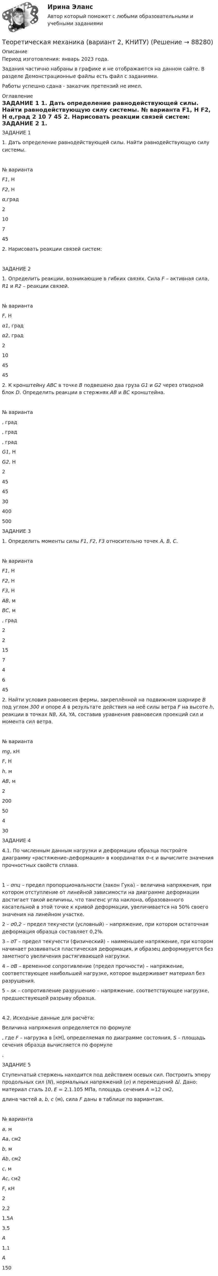     
            Описание
            Период изготовления: январь 2023 года.Задания частично набраны в графике и не отображаются на данном сайте. В разделе Демонстрационные файлы есть файл с заданиями.Работы успешно сдана - заказчик претензий не имел. 
            Оглавление
            ЗАДАНИЕ 1	1. Дать определение равнодействующей силы. Найти равнодействующую силу системы.    № варианта F1, Н F2, Н α,град   2 10 7 45   	2. Нарисовать реакции связей систем:    	ЗАДАНИЕ 2 	1. Определить реакции, возникающие в гибких связях. Сила F – активная сила, R1 и R2 – реакции связей.    № варианта F, Н α1, град α2, град   2 10 45 45 	2. К кронштейну АВС в точке В подвешено два груза G1 и G2 через отводной блок D. Определить реакции в стержнях АВ и ВС кронштейна.     № варианта , град , град , град G1, Н G2, Н   2 45 45 30 400 500  	ЗАДАНИЕ 3 	1. Определить моменты силы F1, F2, F3 относительно точек А, В, С.     № варианта F1, Н F2, Н F3, Н AB, м BC, м , град   2 2 15 7 4 6 45  	2. Найти условия равновесия фермы, закреплённой на подвижном шарнире В под углом 300 и опоре А в результате действия на неё силы ветра F на высоте h, реакции в точках NB, XA, YA, составив уравнения равновесия проекций сил и момента сил ветра.    № варианта mg, кН F, Н h, м AB, м   2 200 50 4 30   	ЗАДАНИЕ 4 	4.1. По численным данным нагрузки и деформации образца постройте диаграмму «растяжение–деформация» в координатах σ–ε и вычислите значения прочностных свойств сплава.   	1 – σпц – предел пропорциональности (закон Гука) – величина напряжения, при котором отступление от линейной зависимости на диаграмме деформации достигает такой величины, что тангенс угла наклона, образованного касательной в этой точке к кривой деформации, увеличивается на 50% своего значения на линейном участке. 	2 – σ0,2 – предел текучести (условный) – напряжение, при котором остаточная деформация образца составляет 0,2%. 	3 – σТ – предел текучести (физический) – наименьшее напряжение, при котором начинает развиваться пластическая деформация, и образец деформируется без заметного увеличения растягивающей нагрузки. 	4 – σВ – временное сопротивление (предел прочности) – напряжение, соответствующее наибольшей нагрузке, которое выдерживает материал без разрушения. 	5 – sк – сопротивление разрушению – напряжение, соответствующее нагрузке, предшествующей разрыву образца.     	4.2. Исходные данные для расчёта: 	Величина напряжения определяется по формуле , где F – нагрузка в [кН], определяемая по диаграмме состояния, S – площадь сечения образца вычисляется по формуле .ЗАДАНИЕ 5  Ступенчатый стержень находится под действием осевых сил. Построить эпюру продольных сил (N), нормальных напряжений (𝜎) и перемещений ∆l. Дано: материал сталь 10, Е = 2,1.105 МПа, площадь сечения А =12 см2, длина частей а, b, c (м), сила F даны в таблице по вариантам.    № варианта a, м Aa, см2 b, м Ab, см2 c, м Ac, см2 F, кН   2 2,2 1,5A 3,5 A 1,1 A 150    
            
            
            Теоретическая механика.dor_БАК (тест с ответами Синергия/МОИ/ МТИ /МОСАП)Теоретическая механика (вариант 2, КНИТУ)Теоретическая механика (динамика и статика) ТулГУ  Схема 29Теоретическая механика задачи с готовым решением Сгупс 2 курс 3 семестр 2023 годТеоретическая механика (Занятия 1-11) тест с ответами Синергия/МОИ/ МТИ /МОСАПТеоретическая механика Заочники//ИРНИТУТеоретическая механика Заочники//ИРНИТУТеоретическая механика 2Теоретическая механика 2 (570 вопросов)Теоретическая механика - 2 задания (С-1, К-2, вариант 99) и 1 задача по сопроматуТеоретическая механика 2 / Итоговый тест / Теоретическая механика 2 (росдистант)промежуточные тестыТеоретическая механика 2. ТГУ РОСДИСТАНТТеоретическая механика 5 задач