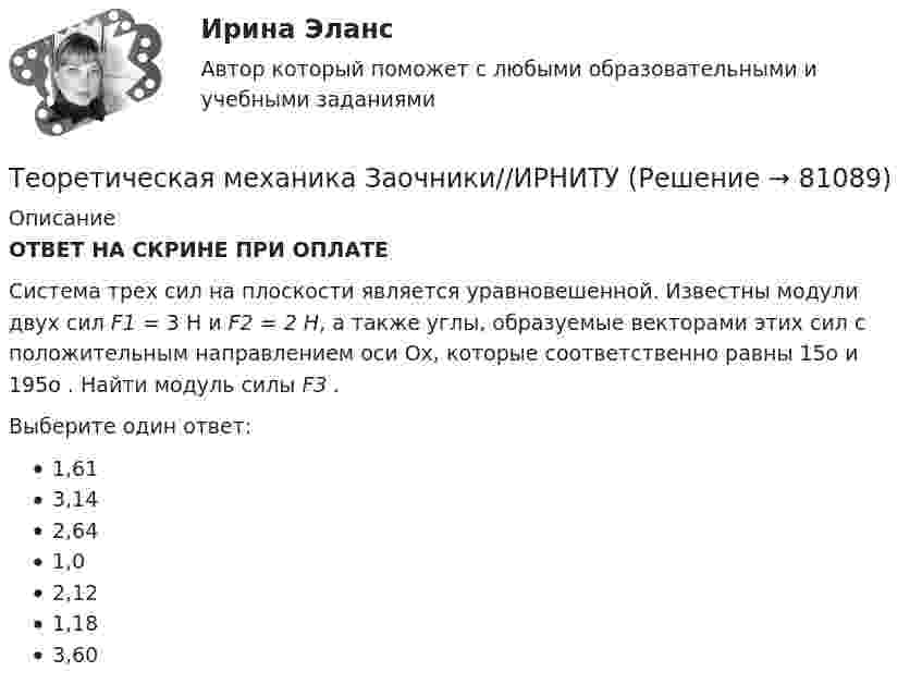      
            Описание
            ОТВЕТ НА СКРИНЕ ПРИ ОПЛАТЕСистема трех сил на плоскости является уравновешенной. Известны модули двух сил  F1 = 3 Н и F2 = 2 Н, а  также углы, образуемые векторами этих сил с положительным направлением оси Ох, которые соответственно равны 15о и 195о . Найти модуль силы F3 . Выберите один ответ:1,613,142,641,02,121,183,60   
            
            
            Теоретическая механика Заочники//ИРНИТУТеоретическая механика Заочники//ИРНИТУТеоретическая механика Заочники//ИРНИТУТеоретическая механика Заочники//ИРНИТУТеоретическая механика Заочники//ИРНИТУТеоретическая механика Заочники//ТЕМА 7//ИРНИТУ//ТЕМА 7Теоретическая механика Заочники//ТЕМА 7//ИРНИТУ//ТЕМА 7Теоретическая механика 2. ТГУ РОСДИСТАНТТеоретическая механика 5 задачТеоретическая механика 5 задач В-12Теоретическая механика.dor_БАК (тест с ответами Синергия/МОИ/ МТИ /МОСАП)Теоретическая механика (вариант 2, КНИТУ)Теоретическая механика (динамика и статика) ТулГУ  Схема 29Теоретическая механика задачи с готовым решением Сгупс 2 курс 3 семестр 2023 год